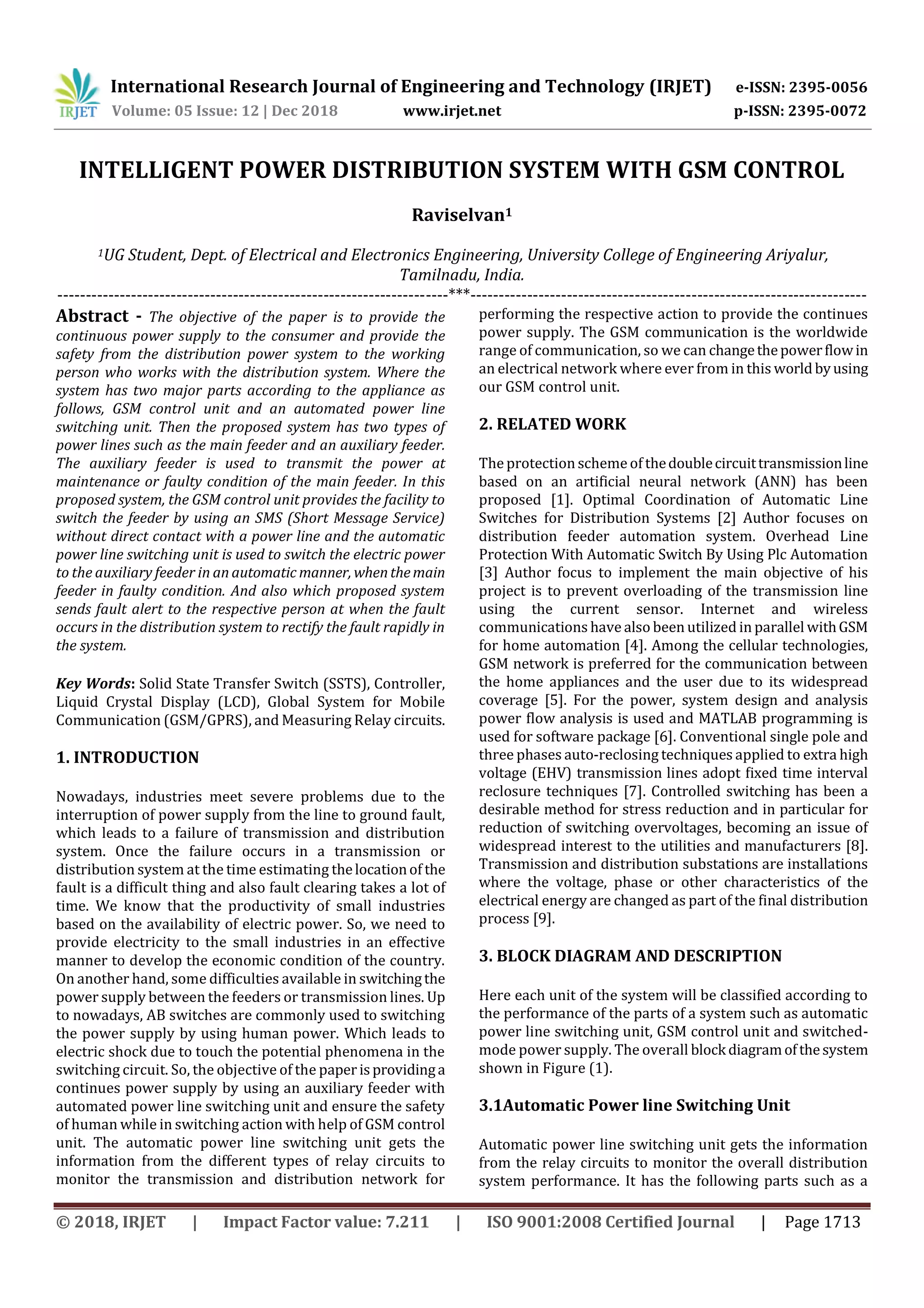 International Research Journal of Engineering and Technology (IRJET) e-ISSN: 2395-0056
Volume: 05 Issue: 12 | Dec 2018 www.irjet.net p-ISSN: 2395-0072
© 2018, IRJET | Impact Factor value: 7.211 | ISO 9001:2008 Certified Journal | Page 1713
INTELLIGENT POWER DISTRIBUTION SYSTEM WITH GSM CONTROL
Raviselvan1
1UG Student, Dept. of Electrical and Electronics Engineering, University College of Engineering Ariyalur,
Tamilnadu, India.
---------------------------------------------------------------------***----------------------------------------------------------------------
Abstract - The objective of the paper is to provide the
continuous power supply to the consumer and provide the
safety from the distribution power system to the working
person who works with the distribution system. Where the
system has two major parts according to the appliance as
follows, GSM control unit and an automated power line
switching unit. Then the proposed system has two types of
power lines such as the main feeder and an auxiliary feeder.
The auxiliary feeder is used to transmit the power at
maintenance or faulty condition of the main feeder. In this
proposed system, the GSM control unit provides the facility to
switch the feeder by using an SMS (Short Message Service)
without direct contact with a power line and the automatic
power line switching unit is used to switch the electric power
to the auxiliary feeder in an automatic manner, whenthemain
feeder in faulty condition. And also which proposed system
sends fault alert to the respective person at when the fault
occurs in the distribution system to rectify the fault rapidly in
the system.
Key Words: Solid State Transfer Switch (SSTS), Controller,
Liquid Crystal Display (LCD), Global System for Mobile
Communication (GSM/GPRS), and Measuring Relay circuits.
1. INTRODUCTION
Nowadays, industries meet severe problems due to the
interruption of power supply from the line to ground fault,
which leads to a failure of transmission and distribution
system. Once the failure occurs in a transmission or
distribution system at the time estimating thelocationof the
fault is a difficult thing and also fault clearing takes a lot of
time. We know that the productivity of small industries
based on the availability of electric power. So, we need to
provide electricity to the small industries in an effective
manner to develop the economic condition of the country.
On another hand, some difficulties available in switchingthe
power supply between the feeders or transmission lines. Up
to nowadays, AB switches are commonly used to switching
the power supply by using human power. Which leads to
electric shock due to touch the potential phenomena in the
switching circuit. So, the objective of the paperisprovidinga
continues power supply by using an auxiliary feeder with
automated power line switching unit and ensure the safety
of human while in switching action with help of GSM control
unit. The automatic power line switching unit gets the
information from the different types of relay circuits to
monitor the transmission and distribution network for
performing the respective action to provide the continues
power supply. The GSM communication is the worldwide
range of communication, so we can changethepowerflowin
an electrical network where ever from in this world byusing
our GSM control unit.
2. RELATED WORK
The protection schemeof thedoublecircuittransmissionline
based on an artificial neural network (ANN) has been
proposed [1]. Optimal Coordination of Automatic Line
Switches for Distribution Systems [2] Author focuses on
distribution feeder automation system. Overhead Line
Protection With Automatic Switch By Using Plc Automation
[3] Author focus to implement the main objective of his
project is to prevent overloading of the transmission line
using the current sensor. Internet and wireless
communications have also been utilized in parallel withGSM
for home automation [4]. Among the cellular technologies,
GSM network is preferred for the communication between
the home appliances and the user due to its widespread
coverage [5]. For the power, system design and analysis
power flow analysis is used and MATLAB programming is
used for software package [6]. Conventional single pole and
three phases auto-reclosing techniques applied to extra high
voltage (EHV) transmission lines adopt ﬁxed time interval
reclosure techniques [7]. Controlled switching has been a
desirable method for stress reduction and in particular for
reduction of switching overvoltages, becoming an issue of
widespread interest to the utilities and manufacturers [8].
Transmission and distribution substations are installations
where the voltage, phase or other characteristics of the
electrical energy are changed as part of the final distribution
process [9].
3. BLOCK DIAGRAM AND DESCRIPTION
Here each unit of the system will be classified according to
the performance of the parts of a system such as automatic
power line switching unit, GSM control unit and switched-
mode power supply. The overall block diagramofthesystem
shown in Figure (1).
3.1Automatic Power line Switching Unit
Automatic power line switching unit gets the information
from the relay circuits to monitor the overall distribution
system performance. It has the following parts such as a
 