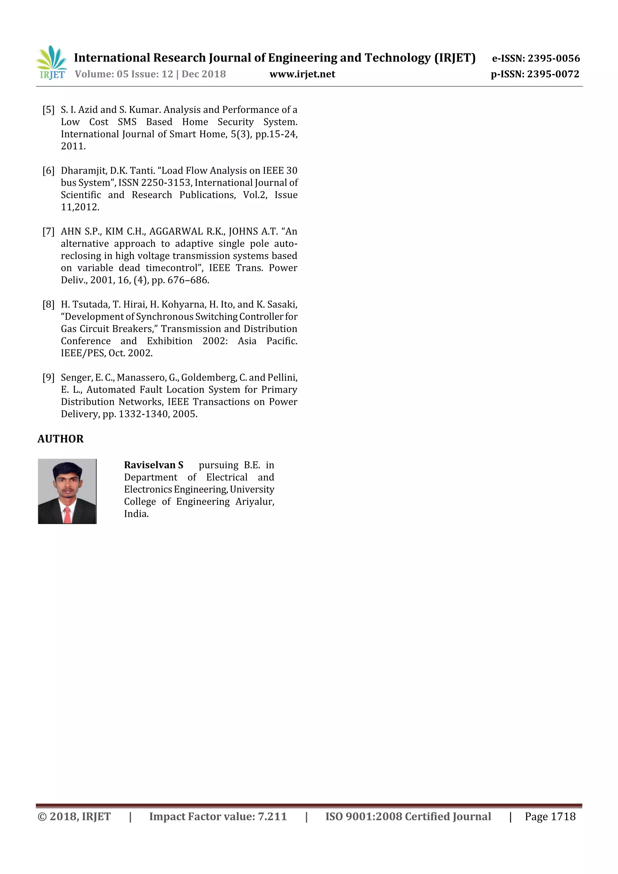 International Research Journal of Engineering and Technology (IRJET) e-ISSN: 2395-0056
Volume: 05 Issue: 12 | Dec 2018 www.irjet.net p-ISSN: 2395-0072
© 2018, IRJET | Impact Factor value: 7.211 | ISO 9001:2008 Certified Journal | Page 1718
[5] S. I. Azid and S. Kumar. Analysis and Performance of a
Low Cost SMS Based Home Security System.
International Journal of Smart Home, 5(3), pp.15-24,
2011.
[6] Dharamjit, D.K. Tanti. “Load Flow Analysis on IEEE 30
bus System”, ISSN 2250-3153, International Journal of
Scientific and Research Publications, Vol.2, Issue
11,2012.
[7] AHN S.P., KIM C.H., AGGARWAL R.K., JOHNS A.T. “An
alternative approach to adaptive single pole auto-
reclosing in high voltage transmission systems based
on variable dead timecontrol”, IEEE Trans. Power
Deliv., 2001, 16, (4), pp. 676–686.
[8] H. Tsutada, T. Hirai, H. Kohyarna, H. Ito, and K. Sasaki,
“Development of SynchronousSwitchingControllerfor
Gas Circuit Breakers,” Transmission and Distribution
Conference and Exhibition 2002: Asia Paciﬁc.
IEEE/PES, Oct. 2002.
[9] Senger, E. C., Manassero, G., Goldemberg, C. and Pellini,
E. L., Automated Fault Location System for Primary
Distribution Networks, IEEE Transactions on Power
Delivery, pp. 1332-1340, 2005.
AUTHOR
Raviselvan S pursuing B.E. in
Department of Electrical and
ElectronicsEngineering,University
College of Engineering Ariyalur,
India.
 