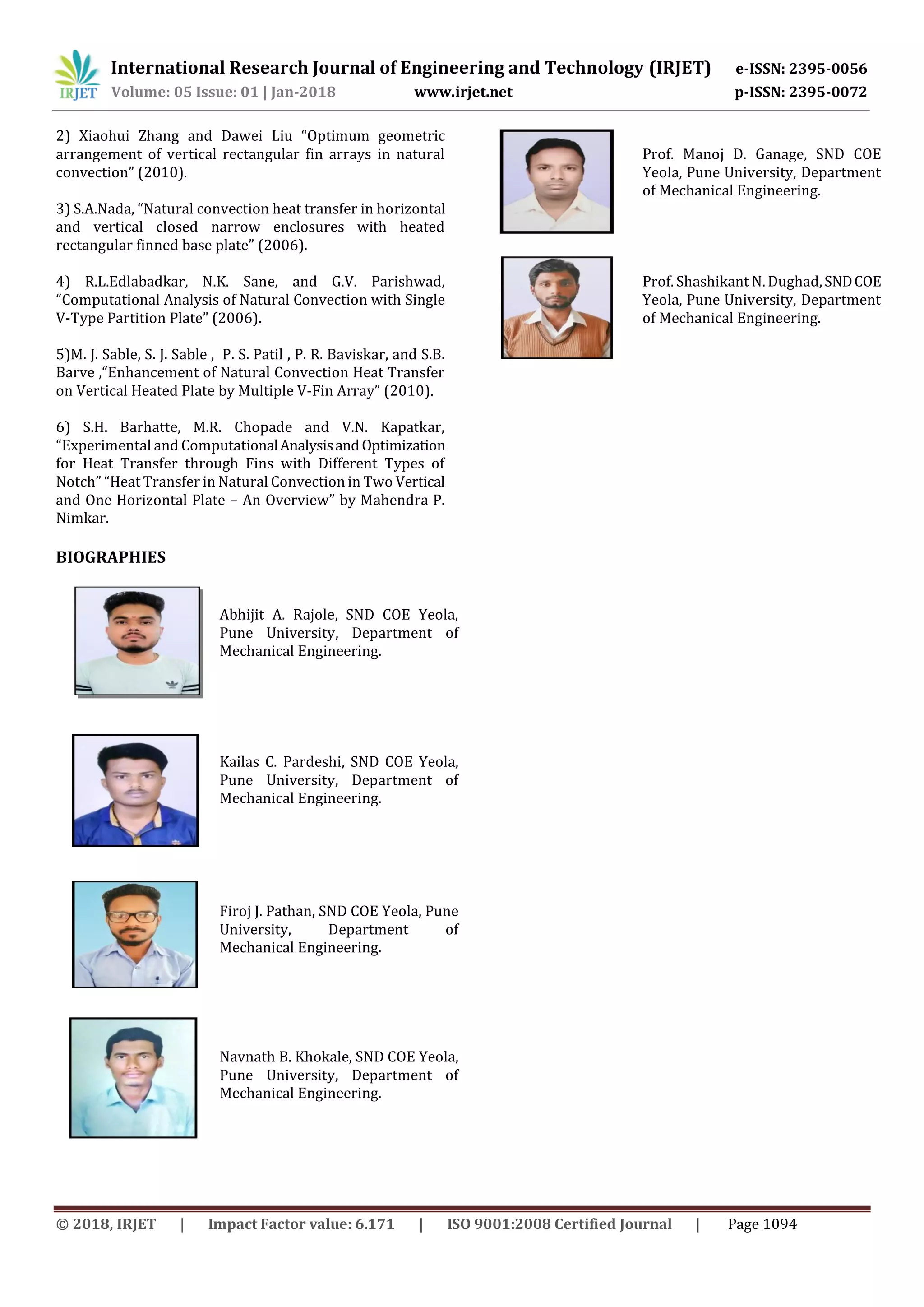 International Research Journal of Engineering and Technology (IRJET) e-ISSN: 2395-0056
Volume: 05 Issue: 01 | Jan-2018 www.irjet.net p-ISSN: 2395-0072
© 2018, IRJET | Impact Factor value: 6.171 | ISO 9001:2008 Certified Journal | Page 1094
2) Xiaohui Zhang and Dawei Liu “Optimum geometric
arrangement of vertical rectangular fin arrays in natural
convection” (2010).
3) S.A.Nada, “Natural convection heat transfer in horizontal
and vertical closed narrow enclosures with heated
rectangular finned base plate” (2006).
4) R.L.Edlabadkar, N.K. Sane, and G.V. Parishwad,
“Computational Analysis of Natural Convection with Single
V-Type Partition Plate” (2006).
5)M. J. Sable, S. J. Sable , P. S. Patil , P. R. Baviskar, and S.B.
Barve ,“Enhancement of Natural Convection Heat Transfer
on Vertical Heated Plate by Multiple V-Fin Array” (2010).
6) S.H. Barhatte, M.R. Chopade and V.N. Kapatkar,
“Experimental and ComputationalAnalysisandOptimization
for Heat Transfer through Fins with Different Types of
Notch” “Heat Transfer in Natural Convection in Two Vertical
and One Horizontal Plate – An Overview” by Mahendra P.
Nimkar.
BIOGRAPHIES
Abhijit A. Rajole, SND COE Yeola,
Pune University, Department of
Mechanical Engineering.
Kailas C. Pardeshi, SND COE Yeola,
Pune University, Department of
Mechanical Engineering.
Firoj J. Pathan, SND COE Yeola, Pune
University, Department of
Mechanical Engineering.
Navnath B. Khokale, SND COE Yeola,
Pune University, Department of
Mechanical Engineering.
Prof. Manoj D. Ganage, SND COE
Yeola, Pune University, Department
of Mechanical Engineering.
Prof. Shashikant N. Dughad,SNDCOE
Yeola, Pune University, Department
of Mechanical Engineering.
 