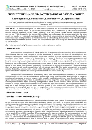 International Research Journal of Engineering and Technology (IRJET) e-ISSN: 2395-0056
Volume: 05 Issue: 12 | Dec 2018 www.irjet.net p-ISSN: 2395-0072
© 2018, IRJET | Impact Factor value: 7.211 | ISO 9001:2008 Certified Journal | Page 179
GREEN SYNTHESIS AND CHARACTERIZATION OF NANOCOMPOSITES
N. Tensingh Baliah1, P. Muthulakshmi2, P. Celestin Sheeba3, S. Lega Priyatharsini4
1,2,3,4Center for Research and Post Graduate studies in Botany, Ayya Nadar Janaki Ammal College, Sivakasi,
Tamil Nadu, India.
--------------------------------------------------------------------------***-----------------------------------------------------------------------
ABSTRACT:- The present investigation has been aimed to synthesize and characterize the nanocomposites by using
onion extract as reducing agent. The synthesized nanocomposites were characterized by UV-VIS spectrophotometer,
scanning electron microscope (SEM), Energy Dispersive X-ray spectroscopy (EDAX), Fourier transform infra-red
spectroscopy (FTIR), X-ray diffraction pattern (XRD) and Zeta potential analyses. The results revealed that the onion
extract was found to be a successful reducing agent for the synthesis of nanoparticles as nanocomposite. The synthesized
nanoparticles were initially confirmed by visual observation by colour change. The metal ions were reduced during the
exposure to aqueous extract of onion. Further, the nanocomposites were structurally and chemically characterized by
various techniques.
Key words: green, onion, Ag/ZnO, nanocomposites, synthesis, characterization
1. INTRODUCTION
Nanocomposites are composites in which at least one of the phases shows dimensions in the nanometre range.
Nanocomposite materials have emerged as suitable alternatives to overcome limitations of microcomposites and
monolithics, while posing preparation challenges related to the control of elemental composition and stoichiometry in the
nanocluster phase. They are reported to be the materials of 21st century in the view of possessing design uniqueness and
property combinations that are not found in conventional composites. The general understanding of these properties is
yet to be reached [1], even though the first inference on them was reported as early as Gleiter [2]. Nanocomposites are
composites containing different compositions or structures, where at least one of the constituent is in the nanoscale
regime. In other words, nanocomposites are materials that are created by introducing nanomaterials (often referred to as
filler) into a macroscopic sample material (often referred to as the matrix) [3]. After adding nanomaterials to the matrix
material, the resulting nanocomposites not only exhibit enhanced electrical and thermal conductivities but also distinctive
optical and dielectric properties due to their quantum size effects and surface effects [4].
Nanocomposites can be classified based on their matrix materials into three different categories i.e. metal matrix
nanocomposites, ceramic matrix nanocomposites and polymer matrix nanocomposites. Nanocomposite of insulating
materials such as glasses, ceramics or polymers with embedded metal nanoparticles are under focus because of their
special structural, mechanical, electrical, linear and nonlinear optical properties. Among the nanocomposites, metal-glass
nanocomposite materials exhibit interesting novel properties which include nonlinear optical behaviour, increased
mechanical strength, high refractive index, electrical resistivity etc. Such nanocomposites containing metal nanoparticles
dispersed in glass matrices have also drawn attention because of their second order non-linear effects and have
applications in developing high speed and low power optical devices for future communication systems [5]. Thus, the aim
of the present work was to synthesize and characterization of Ag/ZnO nanocomposites.
2. MATERIAL AND METHODS
2.1 BIOSYNTHESIS OF NANOCOMPOSITES [6]
The onion bulbs were washed with sterile distilled water and the outer covering of the bulb was manually peeled
off and the fleshy part of the onion was rewashed with sterile distilled water. A part of 10 g of the onion bulb was cut into
small pieces and ground using mortar and pestle with distilled water. The extraction was filtered using muslin cloth and
then Whatmann No.1 filter paper. The filtrate was used as reducing agent and stabilizer. The obtained onion extract was
used for the synthesis of different nanoparticles. The nanocomposite was synthesized by mixing of 10ml of onion extract
and 1mM pure metals (silver nitrate and zinc nitrate). The content was incubated at room temperature for 24 hours. After
the incubation period, the content was centrifuged at 10,000 rpm for 20 minutes. The pellet was collected and air dried. To
1mg of sample, 2.5 ml of 100% ethanol and 2.5 ml of double distilled water were added. The content was mixed well and
0.002 g of PEG 200 was added. The mixture was centrifuged at 8000 rpm for 10minutes. The pellet was collected and air
dried. The nanocomposites thus obtained were purified by repeated centrifugation at 10000 rpm at 25°C for 10 minutes. It
was followed by re-dispersion of the pellet in deionized water to get rid of any uncoordinated biological molecules. The
 