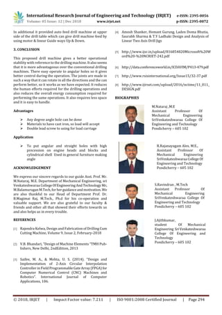 International Research Journal of Engineering and Technology (IRJET) e-ISSN: 2395-0056
Volume: 05 Issue: 12 | Dec 2018 www.irjet.net p-ISSN: 2395-0072
© 2018, IRJET | Impact Factor value: 7.211 | ISO 9001:2008 Certified Journal | Page 294
In additional it provided auto feed drill machine at upper
side of the drill table which can give drill machine feed by
using motor & linear Guide ways Up & Down.
3. CONCLUSION
This proposed drill machine gives a better operational
stability with reference to the drilling machine. Italsoseems
that it is more advantageous over the conventional drilling
machines. There easy operate to angular holes so it gives
better control during the operation. The joints are made in
such a way that it can rotate in all the directions and the can
perform better, so it works as we have expected. It reduces
the human efforts required for the drilling operations and
also reduces the overall energy consumption required for
performing the same operations. It also requires less space
and it is easy to handle.
Advantages
 Any degree angle hole can be done
 Materials to have cast iron, so load will accept
 Double lead screw to using for load carriage
Application
 To put angular and straight holes with high
precession on engine heads and blocks and
cylindrical shell Used in general furniture making
angle
ACKNOWLEDGEMENT
We express our sincere regards to our guide Asst. Prof. Mr.
M.Nataraj, M.E. Department of Mechanical Engineering, sri
Venkateshwaraa CollegeOfEngineeringAnd Technology Mr.
M.BalamuruganM.Tech,forherguidanceandmotivation.We
are also thankful to our Head of Department Prof. Dr.
B.Magimai Raj, M.Tech., Ph.d for his co-operation and
valuable support. We are also grateful to our faculty &
friends and other all that showed their efforts towards us
and also helps us in every trouble.
REFERENCES
[1] Rajendra Kelwa, Design and Fabrication of Drilling Cum
Cutting Machine, Volume 9, Issue 2, February-2018
[2] V.B. Bhandari, “Design of Machine Elements “TMH Pub-
lishers, New Delhi, 2ndEdition, 2013
[3] Saifee, M. A., & Mehta, U. S. (2014). “Design and
Implementation of 2-Axis Circular Interpolation
Controller in Field ProgrammableGateArray(FPGA)for
Computer Numerical Control (CNC) Machines and
Robotics”. International Journal of Computer
Applications, 106.
[4] Amosh Shanker, Hemant Gurung, Laden Doma Bhutia,
Saurabh Sharma & T.Y Ladhaki Design and Analysis of
Linear Two Axis Drill Jigs
[5] http://www.ijsr.in/upload/816854820Microsoft%20W
ord%20-%20NCRIET-242.pdf
[6] http://data.conferenceworld.in/ICDAVIM/P413-479.pdf
[7] http://www.rsisinternational.org/Issue15/32-37.pdf
[8] http://www.ijirset.com/upload/2016/nciime/11_011_
DESIGN.pdf
BIOGRAPHIES
M.Nataraj ,M.E
Assistant Professor Of
Mechanical Engineering
SriVenkateshwaraa College Of
Engineering and Technology
Pondicherry – 605 102
R.Rajanayagam Alex. M.E.,
Assistant Professor Of
Mechanical Engineering
SriVenkateshwaraa College Of
Engineering and Technology
Pondicherry – 605 102
S.Ravindran , M.Tech
Assistant Professor Of
Mechanical Engineering
SriVenkateshwaraa College Of
Engineering and Technology
Pondicherry – 605 102
J.Ajithkumar,
student Of Mechanical
Engineering SriVenkateshwaraa
College Of Engineering and
Technology
Pondicherry – 605 102
 