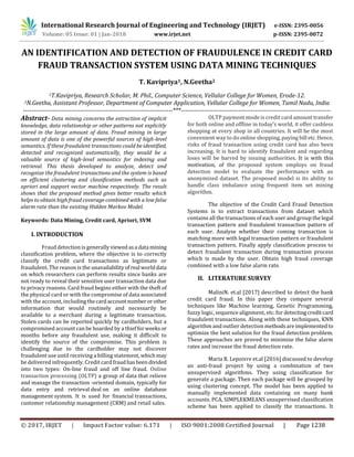 International Research Journal of Engineering and Technology (IRJET) e-ISSN: 2395-0056
Volume: 05 Issue: 01 | Jan-2018 www.irjet.net p-ISSN: 2395-0072
© 2017, IRJET | Impact Factor value: 6.171 | ISO 9001:2008 Certified Journal | Page 1238
AN IDENTIFICATION AND DETECTION OF FRAUDULENCE IN CREDIT CARD
FRAUD TRANSACTION SYSTEM USING DATA MINING TECHNIQUES
T. Kavipriya1, N.Geetha2
1T.Kavipriya, Research Scholar, M. Phil., Computer Science, Vellalar College for Women, Erode-12.
2N.Geetha, Assistant Professor, Department of Computer Application, Vellalar College for Women, Tamil Nadu, India
-----------------------------------------------------------------------***-----------------------------------------------------------------------
Abstract- Data mining concerns the extraction of implicit
knowledge, data relationship or other patterns not explicitly
stored in the large amount of data. Fraud mining in large
amount of data is one of the powerful sources of high-level
semantics. If these fraudulent transactions could be identified,
detected and recognized automatically, they would be a
valuable source of high-level semantics for indexing and
retrieval. This thesis developed to analyze, detect and
recognize the fraudulent transactions and the system is based
on efficient clustering and classification methods such as
apriori and support vector machine respectively. The result
shows that the proposed method gives better results which
helps to obtain high fraud coverage combined with a low false
alarm rate than the existing Hidden Markov Model.
Keywords: Data Mining, Credit card, Apriori, SVM
I. INTRODUCTION
Fraud detection is generallyviewedasa data mining
classification problem, where the objective is to correctly
classify the credit card transactions as legitimate or
fraudulent. The reason is the unavailabilityofreal worlddata
on which researchers can perform results since banks are
not ready to reveal their sensitive user transaction data due
to privacy reasons. Card fraud begins either with the theft of
the physical card or with the compromise of data associated
with the account, includingthecardaccountnumberorother
information that would routinely and necessarily be
available to a merchant during a legitimate transaction.
Stolen cards can be reported quickly by cardholders, but a
compromised account can be hoarded by a thiefforweeks or
months before any fraudulent use, making it difficult to
identify the source of the compromise. This problem is
challenging due to the cardholder may not discover
fraudulent use until receiving a billing statement, whichmay
be delivered infrequently. Credit cardfraudhasbeendivided
into two types: On-line fraud and off line fraud. Online
transaction processing (OLTP) a group of data that relieve
and manage the transaction -oriented domain, typically for
data entry and retrieval deal on an online database
management system. It is used for financial transactions,
customer relationship management (CRM) and retail sales.
OLTP payment mode is credit card amount transfer
for both online and offline in today’s world, it offer cashless
shopping at every shop in all countries. It will be the most
convenient way to do online shopping, paying bill etc.Hence,
risks of fraud transaction using credit card has also been
increasing. It is hard to identify fraudulent and regarding
loses will be barred by issuing authorities. It is with this
motivation, of the proposed system employs on fraud
detection model to evaluate the performance with an
anonymized dataset. The proposed model is its ability to
handle class imbalance using frequent item set mining
algorithm.
The objective of the Credit Card Fraud Detection
Systems is to extract transactions from dataset which
contains all the transactions of each user and group the legal
transaction pattern and fraudulent transaction pattern of
each user. Analyse whether their coming transaction is
matching more with legal transaction pattern or fraudulent
transaction pattern. Finally apply classification process to
detect fraudulent transaction during transaction process
which is made by the user. Obtain high fraud coverage
combined with a low false alarm rate.
II. LITERATURE SURVEY
MaliniN. et.al [2017] described to detect the bank
credit card fraud. In this paper they compare several
techniques like Machine learning, Genetic Programming,
fuzzy logic, sequence alignment, etc. for detectingcreditcard
fraudulent transactions. Along with these techniques, KNN
algorithm and outlier detection methodsareimplementedto
optimize the best solution for the fraud detection problem.
These approaches are proved to minimize the false alarm
rates and increase the fraud detection rate.
Maria R. Lepoivre et.al [2016] discussed to develop
an anti-fraud project by using a combination of two
unsupervised algorithms. They using classification for
generate a package. Then each package will be grouped by
using clustering concept. The model has been applied to
manually implemented data containing on many bank
accounts. PCA, SIMPLEKMEANS unsupervised classification
scheme has been applied to classify the transactions. It
 