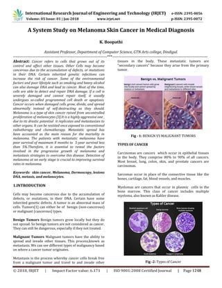 International Research Journal of Engineering and Technology (IRJET) e-ISSN: 2395-0056
Volume: 05 Issue: 01 | Jan-2018 www.irjet.net p-ISSN: 2395-0072
A System Study on Melanoma Skin Cancer in Medical Diagnosis
K. Boopathi
Assistant Professor, Department of Computer Science, GTN Arts college, Dindigul.
-----------------------------------------------------------------------***------------------------------------------------------------------------
Abstract: Cancer refers to cells that grows out of its
control and affect other tissues. Other Cells may become
cancerous due to the accumulation of defects, or mutations
in their DNA. Certain inherited genetic infections can
increase the risk of cancer. Some of the environmental
factors and poor lifestyle such as smoking and heavy alcohol
can also damage DNA and lead to cancer. Most of the time,
cells are able to detect and repair DNA damage. If a cell is
severely damaged and cannot repair itself, it usually
undergoes so-called programmed cell death or apoptosis.
Cancer occurs when damaged cells grow, divide, and spread
abnormally instead of self-destructing as they should.
Melanoma is a type of skin cancer raised from uncontrolled
proliferation of melanocytes [3].It is a highly aggressive one ,
due to its drastic potential it replicates and metastasizes to
other organs. It can be resisted once exposed to conventional
radiotherapy and chemotherapy. Metastatic spread has
been accounted as the main reason for the mortality in
melanoma. The patients with metastatic melanoma have
poor survival of maximum 8 months to 5-year survival less
than 5%.Therefore, it is essential to reveal the factors
involved in the progressive growth of melanoma and
metastasis strategies to overcome this disease. Detection of
melanoma at an early stage is crucial to improving survival
rates in melanoma.
Keywords: skin cancer, Melanoma, Dermoscopy, lesions
DNA, metasis, and melanocytes.
1.INTRODUCTION
Cells may become cancerous due to the accumulation of
defects, or mutations, in their DNA. Certain have some
inherited genetic defects. A tumor is an abnormal mass of
cells. Tumors[1] can either be of benign (non-cancerous)
or malignant (cancerous) types.
Benign Tumors Benign tumors grow locally but they do
not spread. So benign tumors are not considered as cancer.
They can still be dangerous, especially if they not treated.
Malignant Tumors Malignant tumors have the ability to
spread and invade other tissues. This process,known as
metastasis. We can see different types of malignancy based
on where a cancer tumor originates.
Metastasis is the process whereby cancer cells break free
from a malignant tumor and travel to and invade other
tissues in the body. These metastatic tumors are
"secondary cancers" because they arise from the primary
tumor.
Fig - 1: BENIGN VS MALIGNANT TUMORS
TYPES OF CANCER
Carcinomas are cancers which occur in epithelial tissues
in the body. They comprise 80% to 90% of all cancers.
Most breast, lung, colon, skin, and prostate cancers are
carcinomas.
Sarcomas occur in place of the connective tissue like the
bones, cartilage, fat, blood vessels, and muscles.
Myelomas are cancers that occur in plasmic cells in the
bone marrow. This class of cancer includes multiple
myeloma, also known as Kahler disease.
Fig -2: Types of Cancer
© 2018, IRJET | Impact Factor value: 6.171 | ISO 9001:2008 Certified Journal | Page 1248
 