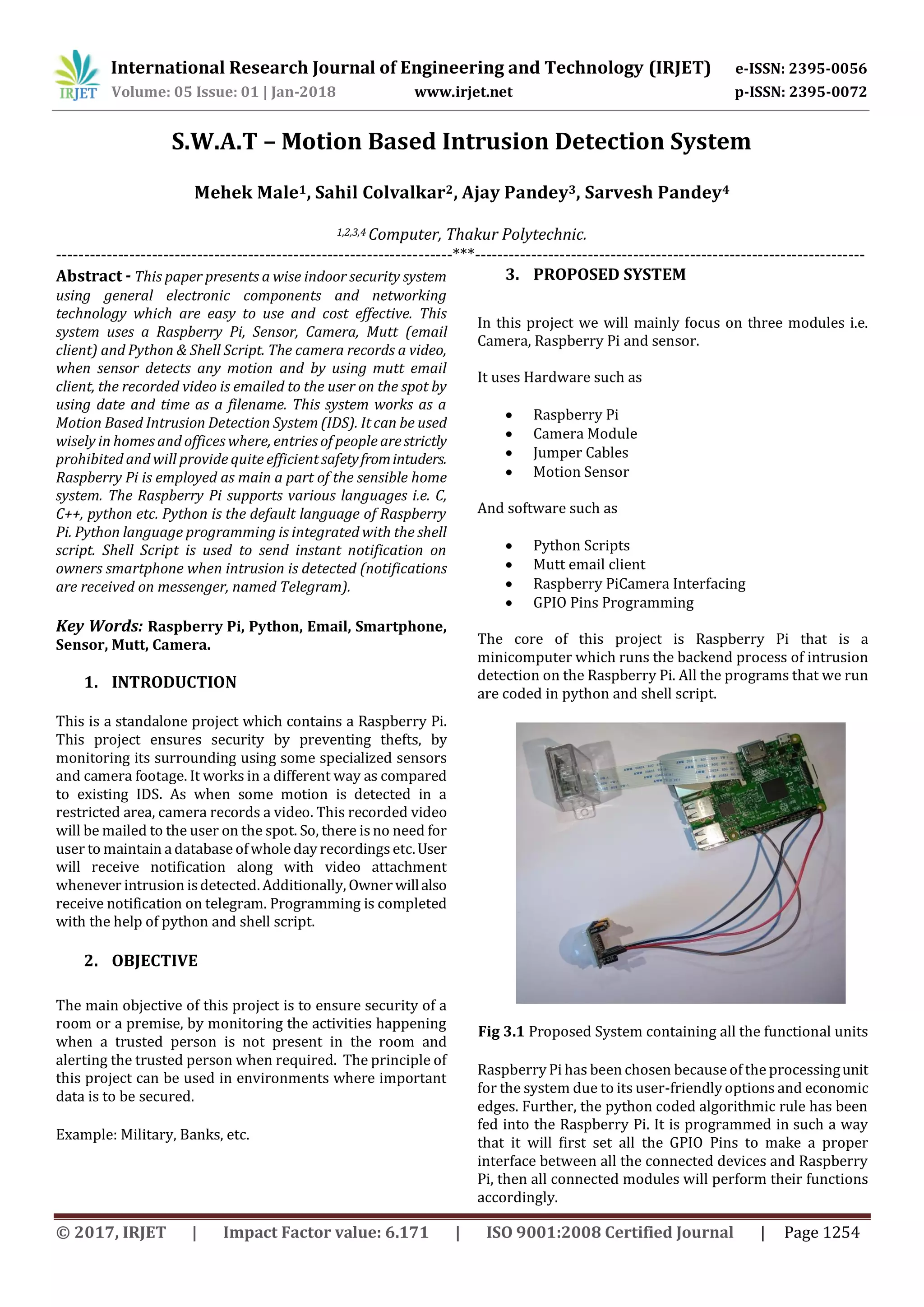International Research Journal of Engineering and Technology (IRJET) e-ISSN: 2395-0056
Volume: 05 Issue: 01 | Jan-2018 www.irjet.net p-ISSN: 2395-0072
© 2017, IRJET | Impact Factor value: 6.171 | ISO 9001:2008 Certified Journal | Page 1254
S.W.A.T – Motion Based Intrusion Detection System
Mehek Male1, Sahil Colvalkar2, Ajay Pandey3, Sarvesh Pandey4
1,2,3,4 Computer, Thakur Polytechnic.
----------------------------------------------------------------------***---------------------------------------------------------------------
Abstract - This paper presents a wise indoor security system
using general electronic components and networking
technology which are easy to use and cost effective. This
system uses a Raspberry Pi, Sensor, Camera, Mutt (email
client) and Python & Shell Script. The camera records a video,
when sensor detects any motion and by using mutt email
client, the recorded video is emailed to the user on the spot by
using date and time as a filename. This system works as a
Motion Based Intrusion Detection System (IDS). It can be used
wisely in homes and offices where, entries of people arestrictly
prohibited and will provide quite efficient safetyfromintuders.
Raspberry Pi is employed as main a part of the sensible home
system. The Raspberry Pi supports various languages i.e. C,
C++, python etc. Python is the default language of Raspberry
Pi. Python language programming is integrated with the shell
script. Shell Script is used to send instant notification on
owners smartphone when intrusion is detected (notifications
are received on messenger, named Telegram).
Key Words: Raspberry Pi, Python, Email, Smartphone,
Sensor, Mutt, Camera.
1. INTRODUCTION
This is a standalone project which contains a Raspberry Pi.
This project ensures security by preventing thefts, by
monitoring its surrounding using some specialized sensors
and camera footage. It works in a different way as compared
to existing IDS. As when some motion is detected in a
restricted area, camera records a video. This recorded video
will be mailed to the user on the spot. So, there is no need for
user to maintain a database ofwhole day recordingsetc.User
will receive notification along with video attachment
whenever intrusion isdetected. Additionally, Ownerwillalso
receive notification on telegram. Programming is completed
with the help of python and shell script.
2. OBJECTIVE
The main objective of this project is to ensure security of a
room or a premise, by monitoring the activities happening
when a trusted person is not present in the room and
alerting the trusted person when required. The principle of
this project can be used in environments where important
data is to be secured.
Example: Military, Banks, etc.
3. PROPOSED SYSTEM
In this project we will mainly focus on three modules i.e.
Camera, Raspberry Pi and sensor.
It uses Hardware such as
 Raspberry Pi
 Camera Module
 Jumper Cables
 Motion Sensor
And software such as
 Python Scripts
 Mutt email client
 Raspberry PiCamera Interfacing
 GPIO Pins Programming
The core of this project is Raspberry Pi that is a
minicomputer which runs the backend process of intrusion
detection on the Raspberry Pi. All the programs that we run
are coded in python and shell script.
Fig 3.1 Proposed System containing all the functional units
Raspberry Pi has been chosen because of the processingunit
for the system due to its user-friendly options and economic
edges. Further, the python coded algorithmic rule has been
fed into the Raspberry Pi. It is programmed in such a way
that it will first set all the GPIO Pins to make a proper
interface between all the connected devices and Raspberry
Pi, then all connected modules will perform their functions
accordingly.
 