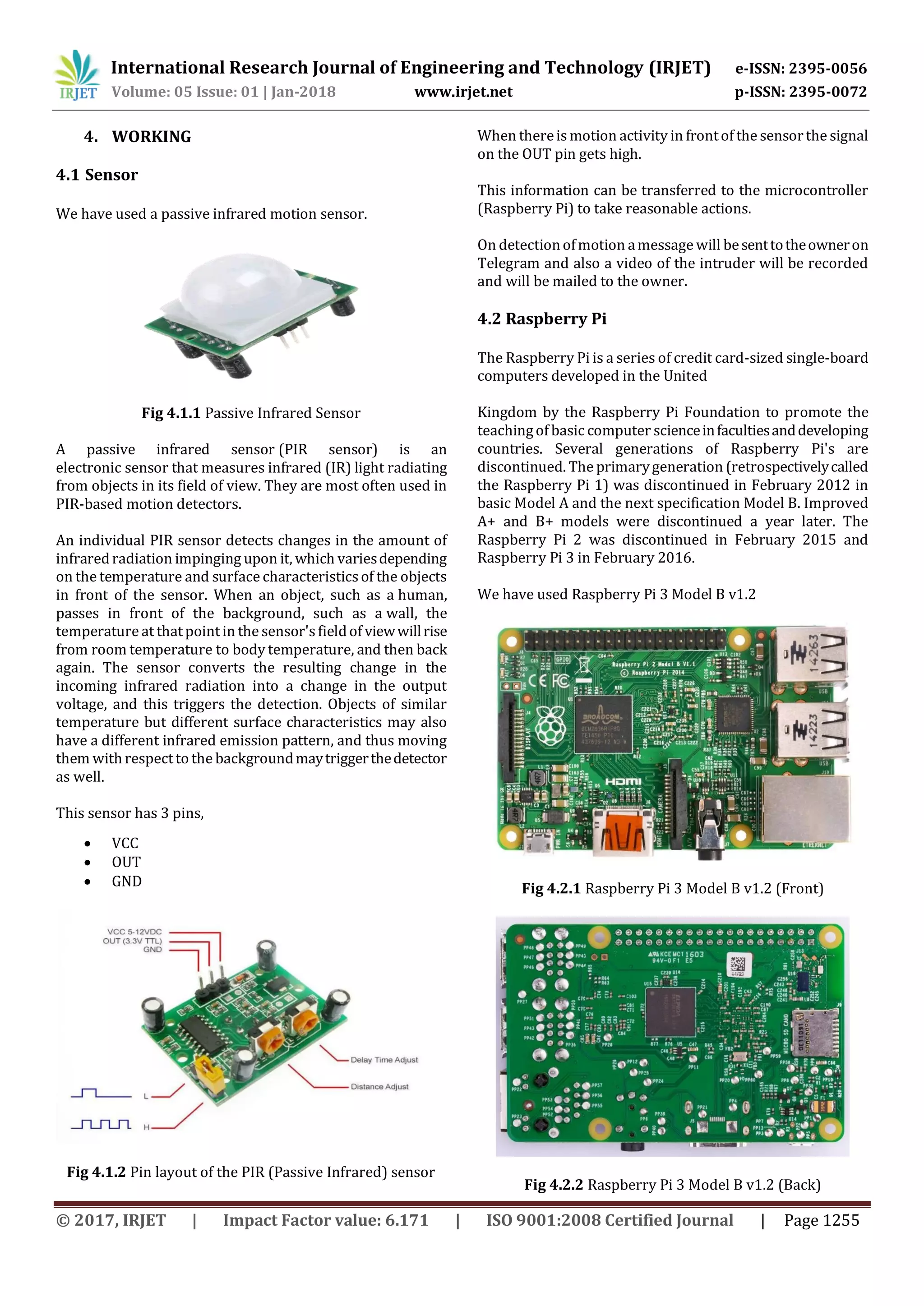 International Research Journal of Engineering and Technology (IRJET) e-ISSN: 2395-0056
Volume: 05 Issue: 01 | Jan-2018 www.irjet.net p-ISSN: 2395-0072
© 2017, IRJET | Impact Factor value: 6.171 | ISO 9001:2008 Certified Journal | Page 1255
4. WORKING
4.1 Sensor
We have used a passive infrared motion sensor.
Fig 4.1.1 Passive Infrared Sensor
A passive infrared sensor (PIR sensor) is an
electronic sensor that measures infrared (IR) light radiating
from objects in its field of view. They are most often used in
PIR-based motion detectors.
An individual PIR sensor detects changes in the amount of
infraredradiation impinging upon it, which variesdepending
on the temperature and surface characteristicsof the objects
in front of the sensor. When an object, such as a human,
passes in front of the background, such as a wall, the
temperature at thatpointin the sensor'sfieldof viewwillrise
from room temperature to body temperature, and then back
again. The sensor converts the resulting change in the
incoming infrared radiation into a change in the output
voltage, and this triggers the detection. Objects of similar
temperature but different surface characteristics may also
have a different infrared emission pattern, and thus moving
them withrespecttothe backgroundmaytriggerthedetector
as well.
This sensor has 3 pins,
 VCC
 OUT
 GND
Fig 4.1.2 Pin layout of the PIR (Passive Infrared) sensor
When thereis motion activity in frontof the sensorthe signal
on the OUT pin gets high.
This information can be transferred to the microcontroller
(Raspberry Pi) to take reasonable actions.
On detectionofmotion amessage will besenttotheowneron
Telegram and also a video of the intruder will be recorded
and will be mailed to the owner.
4.2 Raspberry Pi
The Raspberry Pi is a series of credit card-sized single-board
computers developed in the United
Kingdom by the Raspberry Pi Foundation to promote the
teachingof basic computer scienceinfacultiesanddeveloping
countries. Several generations of Raspberry Pi's are
discontinued. The primarygeneration (retrospectivelycalled
the Raspberry Pi 1) was discontinued in February 2012 in
basic Model A and the next specification Model B. Improved
A+ and B+ models were discontinued a year later. The
Raspberry Pi 2 was discontinued in February 2015 and
Raspberry Pi 3 in February 2016.
We have used Raspberry Pi 3 Model B v1.2
Fig 4.2.1 Raspberry Pi 3 Model B v1.2 (Front)
Fig 4.2.2 Raspberry Pi 3 Model B v1.2 (Back)
 