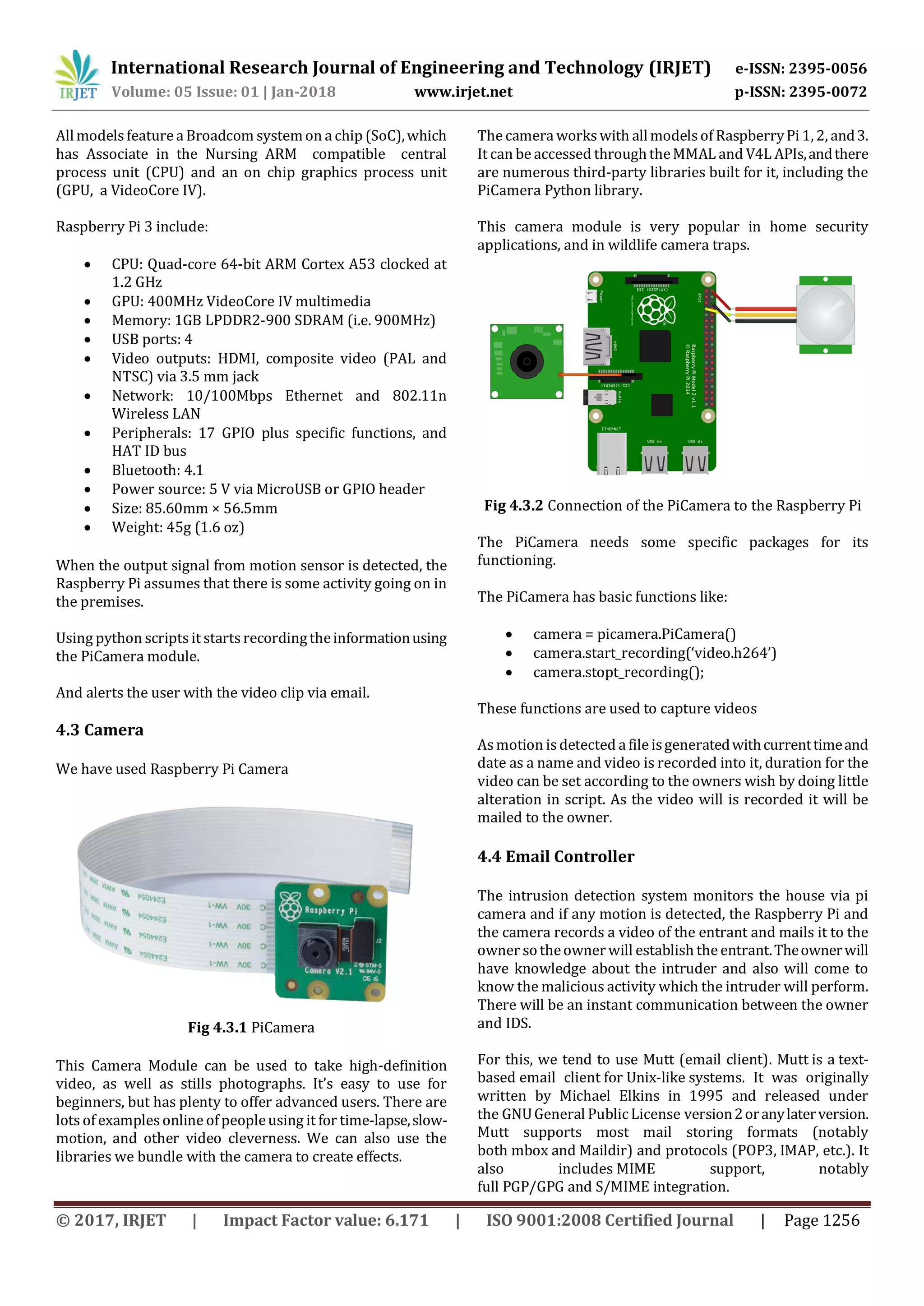 International Research Journal of Engineering and Technology (IRJET) e-ISSN: 2395-0056
Volume: 05 Issue: 01 | Jan-2018 www.irjet.net p-ISSN: 2395-0072
© 2017, IRJET | Impact Factor value: 6.171 | ISO 9001:2008 Certified Journal | Page 1256
Allmodels feature a Broadcom systemon a chip (SoC),which
has Associate in the Nursing ARM compatible central
process unit (CPU) and an on chip graphics process unit
(GPU, a VideoCore IV).
Raspberry Pi 3 include:
 CPU: Quad-core 64-bit ARM Cortex A53 clocked at
1.2 GHz
 GPU: 400MHz VideoCore IV multimedia
 Memory: 1GB LPDDR2-900 SDRAM (i.e. 900MHz)
 USB ports: 4
 Video outputs: HDMI, composite video (PAL and
NTSC) via 3.5 mm jack
 Network: 10/100Mbps Ethernet and 802.11n
Wireless LAN
 Peripherals: 17 GPIO plus specific functions, and
HAT ID bus
 Bluetooth: 4.1
 Power source: 5 V via MicroUSB or GPIO header
 Size: 85.60mm × 56.5mm
 Weight: 45g (1.6 oz)
When the output signal from motion sensor is detected, the
Raspberry Pi assumes that there is some activity going on in
the premises.
Using python scripts it starts recordingtheinformationusing
the PiCamera module.
And alerts the user with the video clip via email.
4.3 Camera
We have used Raspberry Pi Camera
Fig 4.3.1 PiCamera
This Camera Module can be used to take high-definition
video, as well as stills photographs. It’s easy to use for
beginners, but has plenty to offer advanced users. There are
lots of examples online ofpeopleusing it for time-lapse,slow-
motion, and other video cleverness. We can also use the
libraries we bundle with the camera to create effects.
The camera workswith allmodelsof RaspberryPi 1, 2, and3.
It can be accessed throughtheMMAL and V4L APIs,andthere
are numerous third-party libraries built for it, including the
PiCamera Python library.
This camera module is very popular in home security
applications, and in wildlife camera traps.
Fig 4.3.2 Connection of the PiCamera to the Raspberry Pi
The PiCamera needs some specific packages for its
functioning.
The PiCamera has basic functions like:
 camera = picamera.PiCamera()
 camera.start_recording(‘video.h264’)
 camera.stopt_recording();
These functions are used to capture videos
Asmotion is detected a file isgeneratedwithcurrenttimeand
date as a name and video is recorded into it, duration for the
video can be set according to the owners wish by doing little
alteration in script. As the video will is recorded it will be
mailed to the owner.
4.4 Email Controller
The intrusion detection system monitors the house via pi
camera and if any motion is detected, the Raspberry Pi and
the camera records a video of the entrant and mails it to the
owner sotheownerwill establish the entrant.Theownerwill
have knowledge about the intruder and also will come to
know the malicious activity which the intruder will perform.
There will be an instant communication between the owner
and IDS.
For this, we tend to use Mutt (email client). Mutt is a text-
based email client for Unix-like systems. It was originally
written by Michael Elkins in 1995 and released under
the GNUGeneral PublicLicense version2oranylaterversion.
Mutt supports most mail storing formats (notably
both mbox and Maildir) and protocols (POP3, IMAP, etc.). It
also includes MIME support, notably
full PGP/GPG and S/MIME integration.
 