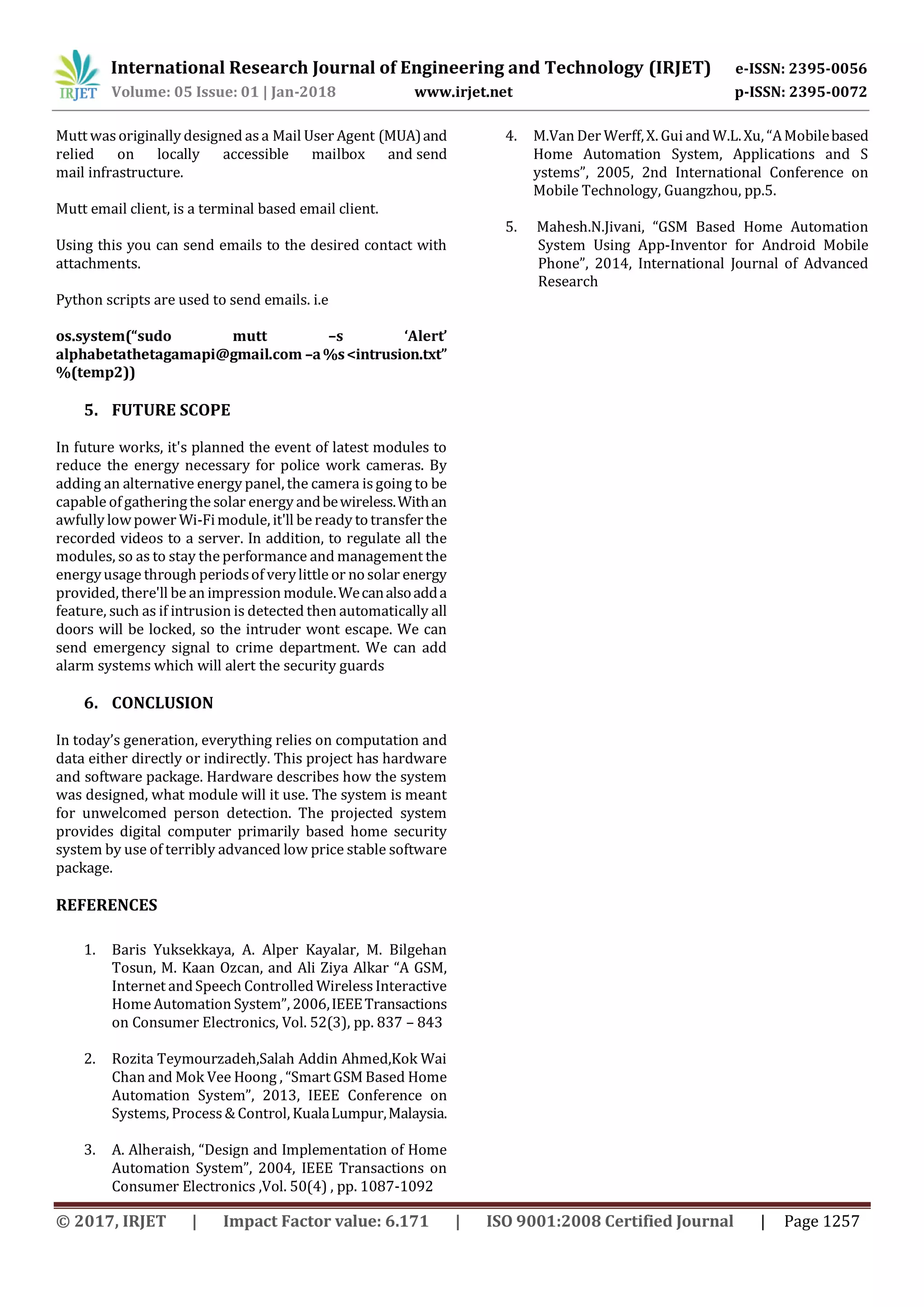 International Research Journal of Engineering and Technology (IRJET) e-ISSN: 2395-0056
Volume: 05 Issue: 01 | Jan-2018 www.irjet.net p-ISSN: 2395-0072
© 2017, IRJET | Impact Factor value: 6.171 | ISO 9001:2008 Certified Journal | Page 1257
Mutt was originally designed asa Mail User Agent (MUA)and
relied on locally accessible mailbox and send
mail infrastructure.
Mutt email client, is a terminal based email client.
Using this you can send emails to the desired contact with
attachments.
Python scripts are used to send emails. i.e
os.system(“sudo mutt –s ‘Alert’
alphabetathetagamapi@gmail.com –a%s<intrusion.txt”
%(temp2))
5. FUTURE SCOPE
In future works, it's planned the event of latest modules to
reduce the energy necessary for police work cameras. By
adding an alternative energy panel, the camera is going to be
capable ofgatheringthe solar energy andbewireless.Withan
awfully lowpower Wi-Fimodule, it'll be ready totransferthe
recorded videos to a server. In addition, to regulate all the
modules, so as to stay the performance and management the
energyusage through periodsof verylittle or nosolar energy
provided, there'll be an impression module.Wecanalsoadda
feature, such as if intrusion is detected then automatically all
doors will be locked, so the intruder wont escape. We can
send emergency signal to crime department. We can add
alarm systems which will alert the security guards
6. CONCLUSION
In today’s generation, everything relies on computation and
data either directly or indirectly. This project has hardware
and software package. Hardware describes how the system
was designed, what module will it use. The system is meant
for unwelcomed person detection. The projected system
provides digital computer primarily based home security
system by use of terribly advanced low price stable software
package.
REFERENCES
1. Baris Yuksekkaya, A. Alper Kayalar, M. Bilgehan
Tosun, M. Kaan Ozcan, and Ali Ziya Alkar “A GSM,
Internet andSpeech Controlled WirelessInteractive
Home Automation System”, 2006,IEEETransactions
on Consumer Electronics, Vol. 52(3), pp. 837 – 843
2. Rozita Teymourzadeh,Salah Addin Ahmed,Kok Wai
Chan and Mok Vee Hoong , “Smart GSM Based Home
Automation System”, 2013, IEEE Conference on
Systems, Process& Control, KualaLumpur,Malaysia.
3. A. Alheraish, “Design and Implementation of Home
Automation System”, 2004, IEEE Transactions on
Consumer Electronics ,Vol. 50(4) , pp. 1087-1092
4. M.Van Der Werff,X. Gui and W.L.Xu, “AMobilebased
Home Automation System, Applications and S
ystems”, 2005, 2nd International Conference on
Mobile Technology, Guangzhou, pp.5.
5. Mahesh.N.Jivani, “GSM Based Home Automation
System Using App-Inventor for Android Mobile
Phone”, 2014, International Journal of Advanced
Research
 