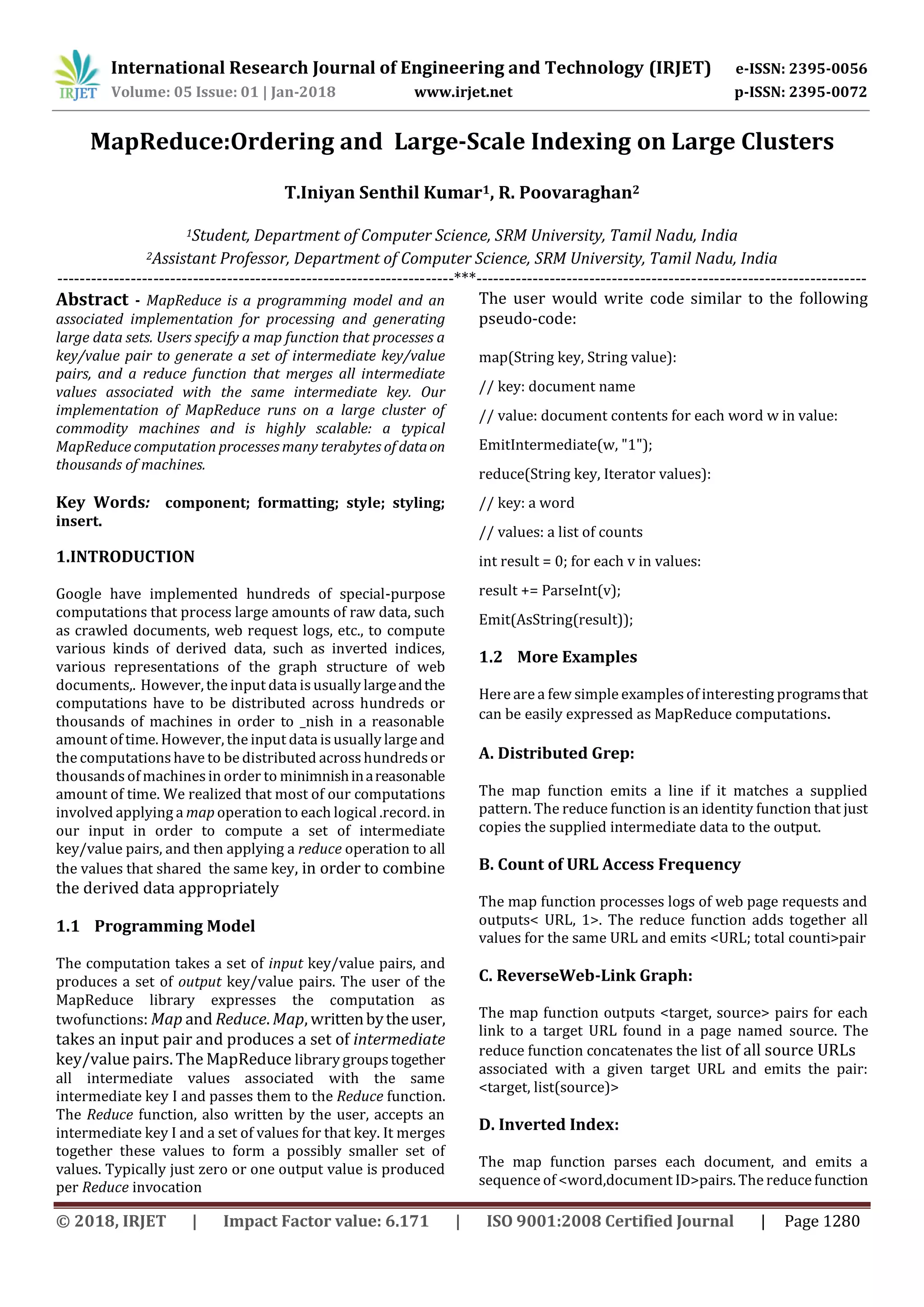 International Research Journal of Engineering and Technology (IRJET) e-ISSN: 2395-0056
Volume: 05 Issue: 01 | Jan-2018 www.irjet.net p-ISSN: 2395-0072
© 2018, IRJET | Impact Factor value: 6.171 | ISO 9001:2008 Certified Journal | Page 1280
MapReduce:Ordering and Large-Scale Indexing on Large Clusters
T.Iniyan Senthil Kumar1, R. Poovaraghan2
1Student, Department of Computer Science, SRM University, Tamil Nadu, India
2Assistant Professor, Department of Computer Science, SRM University, Tamil Nadu, India
----------------------------------------------------------------------***---------------------------------------------------------------------
Abstract - MapReduce is a programming model and an
associated implementation for processing and generating
large data sets. Users specify a map function that processes a
key/value pair to generate a set of intermediate key/value
pairs, and a reduce function that merges all intermediate
values associated with the same intermediate key. Our
implementation of MapReduce runs on a large cluster of
commodity machines and is highly scalable: a typical
MapReduce computation processes many terabytes of dataon
thousands of machines.
Key Words: component; formatting; style; styling;
insert.
1.INTRODUCTION
Google have implemented hundreds of special-purpose
computations that process large amounts of raw data, such
as crawled documents, web request logs, etc., to compute
various kinds of derived data, such as inverted indices,
various representations of the graph structure of web
documents,. However, the input data isusually largeandthe
computations have to be distributed across hundreds or
thousands of machines in order to _nish in a reasonable
amount of time. However, the input data is usually large and
the computations have to be distributed acrosshundredsor
thousands of machinesin order to minimnishinareasonable
amount of time. We realized that most of our computations
involved applying a map operation to each logical .record. in
our input in order to compute a set of intermediate
key/value pairs, and then applying a reduce operation to all
the values that shared the same key, in order to combine
the derived data appropriately
1.1 Programming Model
The computation takes a set of input key/value pairs, and
produces a set of output key/value pairs. The user of the
MapReduce library expresses the computation as
twofunctions: Map and Reduce. Map, writtenbytheuser,
takes an input pair and produces a set of intermediate
key/value pairs. The MapReduce library groupstogether
all intermediate values associated with the same
intermediate key I and passes them to the Reduce function.
The Reduce function, also written by the user, accepts an
intermediate key I and a set of values for that key. It merges
together these values to form a possibly smaller set of
values. Typically just zero or one output value is produced
per Reduce invocation
The user would write code similar to the following
pseudo-code:
map(String key, String value):
// key: document name
// value: document contents for each word w in value:
EmitIntermediate(w, "1");
reduce(String key, Iterator values):
// key: a word
// values: a list of counts
int result = 0; for each v in values:
result += ParseInt(v);
Emit(AsString(result));
1.2 More Examples
Here are a few simple examplesof interesting programsthat
can be easily expressed as MapReduce computations.
A. Distributed Grep:
The map function emits a line if it matches a supplied
pattern. The reduce function is an identity function that just
copies the supplied intermediate data to the output.
B. Count of URL Access Frequency
The map function processes logs of web page requests and
outputs< URL, 1>. The reduce function adds together all
values for the same URL and emits <URL; total counti>pair
C. ReverseWeb-Link Graph:
The map function outputs <target, source> pairs for each
link to a target URL found in a page named source. The
reduce function concatenates the list of all source URLs
associated with a given target URL and emits the pair:
<target, list(source)>
D. Inverted Index:
The map function parses each document, and emits a
sequence of <word,document ID>pairs. The reduce function
 