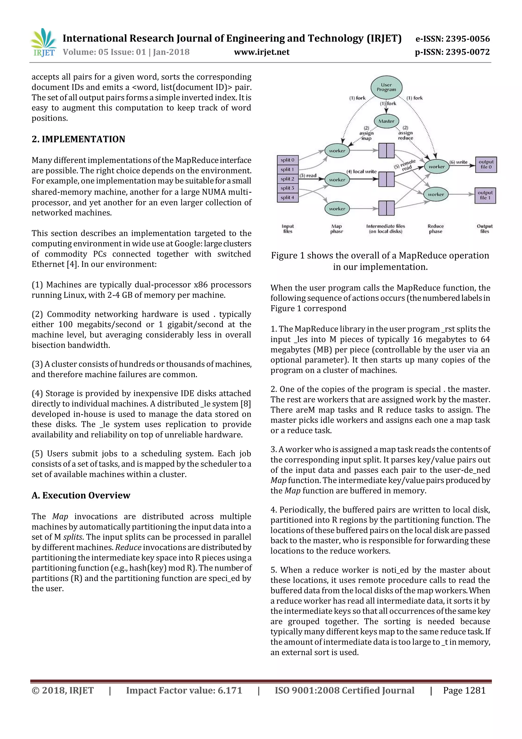 International Research Journal of Engineering and Technology (IRJET) e-ISSN: 2395-0056
Volume: 05 Issue: 01 | Jan-2018 www.irjet.net p-ISSN: 2395-0072
© 2018, IRJET | Impact Factor value: 6.171 | ISO 9001:2008 Certified Journal | Page 1281
accepts all pairs for a given word, sorts the corresponding
document IDs and emits a <word, list(document ID)> pair.
The set of all output pairsformsa simple inverted index. Itis
easy to augment this computation to keep track of word
positions.
2. IMPLEMENTATION
Many different implementations of the MapReduceinterface
are possible. The right choice depends on the environment.
For example, one implementation may be suitableforasmall
shared-memory machine, another for a large NUMA multi-
processor, and yet another for an even larger collection of
networked machines.
This section describes an implementation targeted to the
computing environment in wide use at Google:largeclusters
of commodity PCs connected together with switched
Ethernet [4]. In our environment:
(1) Machines are typically dual-processor x86 processors
running Linux, with 2-4 GB of memory per machine.
(2) Commodity networking hardware is used . typically
either 100 megabits/second or 1 gigabit/second at the
machine level, but averaging considerably less in overall
bisection bandwidth.
(3) A cluster consists of hundredsor thousandsof machines,
and therefore machine failures are common.
(4) Storage is provided by inexpensive IDE disks attached
directly to individual machines. A distributed _le system [8]
developed in-house is used to manage the data stored on
these disks. The _le system uses replication to provide
availability and reliability on top of unreliable hardware.
(5) Users submit jobs to a scheduling system. Each job
consists of a set of tasks, and is mapped by the schedulertoa
set of available machines within a cluster.
A. Execution Overview
The Map invocations are distributed across multiple
machines by automatically partitioning the input data into a
set of M splits. The input splits can be processed in parallel
by different machines. Reduce invocations are distributedby
partitioning the intermediate key space into R pieces usinga
partitioning function (e.g., hash(key) mod R). The numberof
partitions (R) and the partitioning function are speci_ed by
the user.
Figure 1 shows the overall of a MapReduce operation
in our implementation.
When the user program calls the MapReduce function, the
following sequence of actions occurs(thenumberedlabelsin
Figure 1 correspond
1. The MapReduce library in the user program _rst splits the
input _les into M pieces of typically 16 megabytes to 64
megabytes (MB) per piece (controllable by the user via an
optional parameter). It then starts up many copies of the
program on a cluster of machines.
2. One of the copies of the program is special . the master.
The rest are workers that are assigned work by the master.
There areM map tasks and R reduce tasks to assign. The
master picks idle workers and assigns each one a map task
or a reduce task.
3. A worker who is assigned a map task readsthe contentsof
the corresponding input split. It parses key/value pairs out
of the input data and passes each pair to the user-de_ned
Map function. The intermediate key/valuepairsproducedby
the Map function are buffered in memory.
4. Periodically, the buffered pairs are written to local disk,
partitioned into R regions by the partitioning function. The
locations of these buffered pairs on the local disk are passed
back to the master, who is responsible for forwarding these
locations to the reduce workers.
5. When a reduce worker is noti_ed by the master about
these locations, it uses remote procedure calls to read the
buffered data from the local disksof the map workers.When
a reduce worker has read all intermediate data, it sorts it by
the intermediate keys so that all occurrencesofthesamekey
are grouped together. The sorting is needed because
typically many different keysmap to the same reduce task.If
the amount of intermediate data is too large to _t inmemory,
an external sort is used.
 