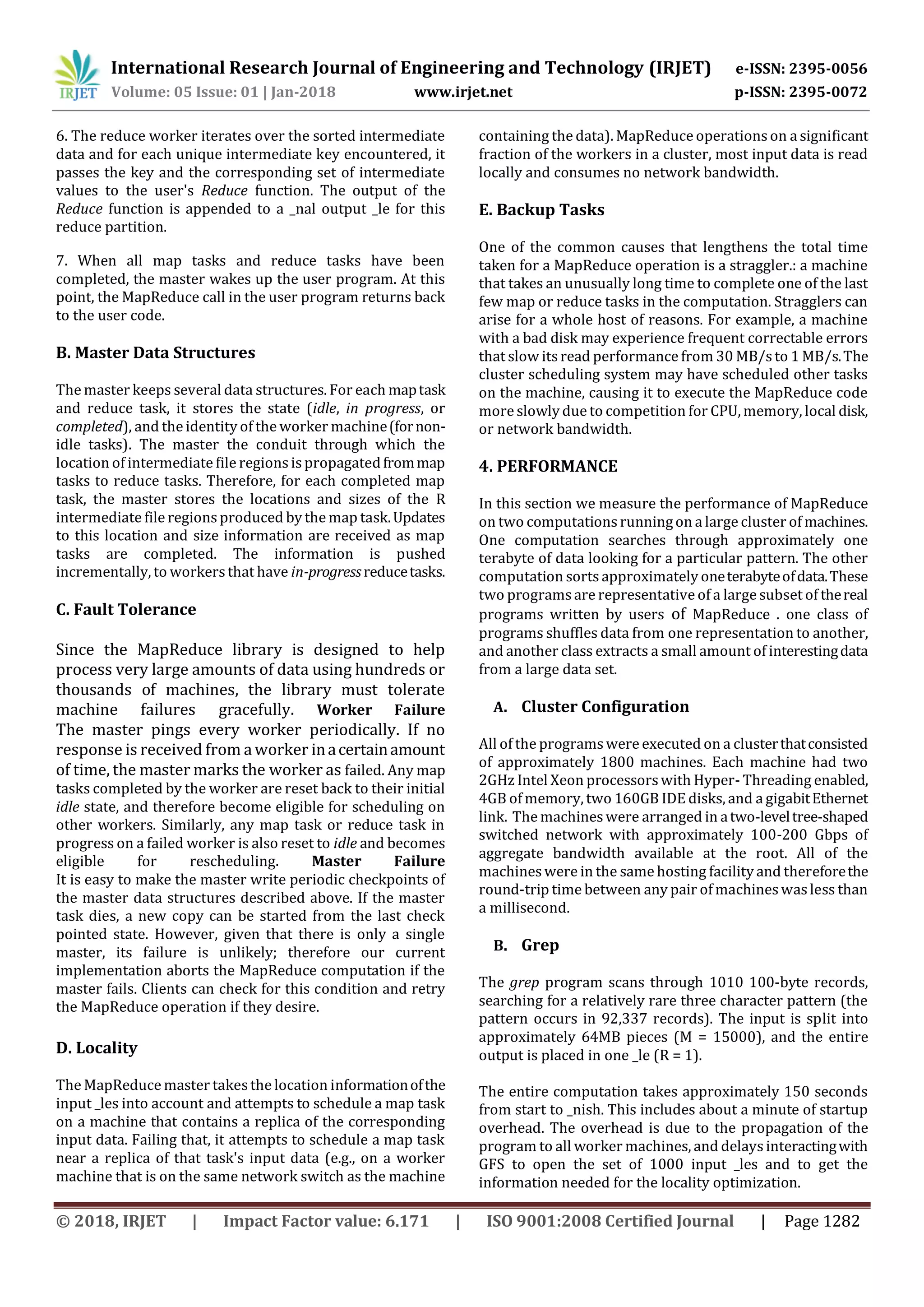 International Research Journal of Engineering and Technology (IRJET) e-ISSN: 2395-0056
Volume: 05 Issue: 01 | Jan-2018 www.irjet.net p-ISSN: 2395-0072
© 2018, IRJET | Impact Factor value: 6.171 | ISO 9001:2008 Certified Journal | Page 1282
6. The reduce worker iterates over the sorted intermediate
data and for each unique intermediate key encountered, it
passes the key and the corresponding set of intermediate
values to the user's Reduce function. The output of the
Reduce function is appended to a _nal output _le for this
reduce partition.
7. When all map tasks and reduce tasks have been
completed, the master wakes up the user program. At this
point, the MapReduce call in the user program returns back
to the user code.
B. Master Data Structures
The master keeps several data structures. For each maptask
and reduce task, it stores the state (idle, in progress, or
completed), and the identity of the worker machine(fornon-
idle tasks). The master the conduit through which the
location of intermediate file regions is propagatedfrommap
tasks to reduce tasks. Therefore, for each completed map
task, the master stores the locations and sizes of the R
intermediate file regions produced by the map task.Updates
to this location and size information are received as map
tasks are completed. The information is pushed
incrementally, to workersthat have in-progressreducetasks.
C. Fault Tolerance
Since the MapReduce library is designed to help
process very large amounts of data using hundreds or
thousands of machines, the library must tolerate
machine failures gracefully. Worker Failure
The master pings every worker periodically. If no
response is received from aworker inacertainamount
of time, the master marks the worker as failed. Any map
tasks completed by the worker are reset back to their initial
idle state, and therefore become eligible for scheduling on
other workers. Similarly, any map task or reduce task in
progress on a failed worker is also reset to idle and becomes
eligible for rescheduling. Master Failure
It is easy to make the master write periodic checkpoints of
the master data structures described above. If the master
task dies, a new copy can be started from the last check
pointed state. However, given that there is only a single
master, its failure is unlikely; therefore our current
implementation aborts the MapReduce computation if the
master fails. Clients can check for this condition and retry
the MapReduce operation if they desire.
D. Locality
The MapReduce master takesthe location informationofthe
input _les into account and attempts to schedule a map task
on a machine that contains a replica of the corresponding
input data. Failing that, it attempts to schedule a map task
near a replica of that task's input data (e.g., on a worker
machine that is on the same network switch as the machine
containing the data). MapReduce operations on a significant
fraction of the workers in a cluster, most input data is read
locally and consumes no network bandwidth.
E. Backup Tasks
One of the common causes that lengthens the total time
taken for a MapReduce operation is a straggler.: a machine
that takes an unusually long time to complete one of the last
few map or reduce tasks in the computation. Stragglers can
arise for a whole host of reasons. For example, a machine
with a bad disk may experience frequent correctable errors
that slow itsread performance from 30 MB/sto 1 MB/s.The
cluster scheduling system may have scheduled other tasks
on the machine, causing it to execute the MapReduce code
more slowly due to competition for CPU, memory, local disk,
or network bandwidth.
4. PERFORMANCE
In this section we measure the performance of MapReduce
on two computations runningon a large cluster of machines.
One computation searches through approximately one
terabyte of data looking for a particular pattern. The other
computation sorts approximately oneterabyteofdata.These
two programsare representative of a large subset of thereal
programs written by users of MapReduce . one class of
programs shuffles data from one representation to another,
and another class extracts a small amount of interestingdata
from a large data set.
A. Cluster Configuration
All of the programswere executed on a clusterthatconsisted
of approximately 1800 machines. Each machine had two
2GHz Intel Xeon processorswith Hyper- Threading enabled,
4GB of memory, two 160GB IDE disks, and a gigabitEthernet
link. The machineswere arranged in atwo-leveltree-shaped
switched network with approximately 100-200 Gbps of
aggregate bandwidth available at the root. All of the
machineswere in the same hosting facility and thereforethe
round-trip time between any pair of machineswasless than
a millisecond.
B. Grep
The grep program scans through 1010 100-byte records,
searching for a relatively rare three character pattern (the
pattern occurs in 92,337 records). The input is split into
approximately 64MB pieces (M = 15000), and the entire
output is placed in one _le (R = 1).
The entire computation takes approximately 150 seconds
from start to _nish. This includes about a minute of startup
overhead. The overhead is due to the propagation of the
program to all worker machines, and delaysinteractingwith
GFS to open the set of 1000 input _les and to get the
information needed for the locality optimization.
 