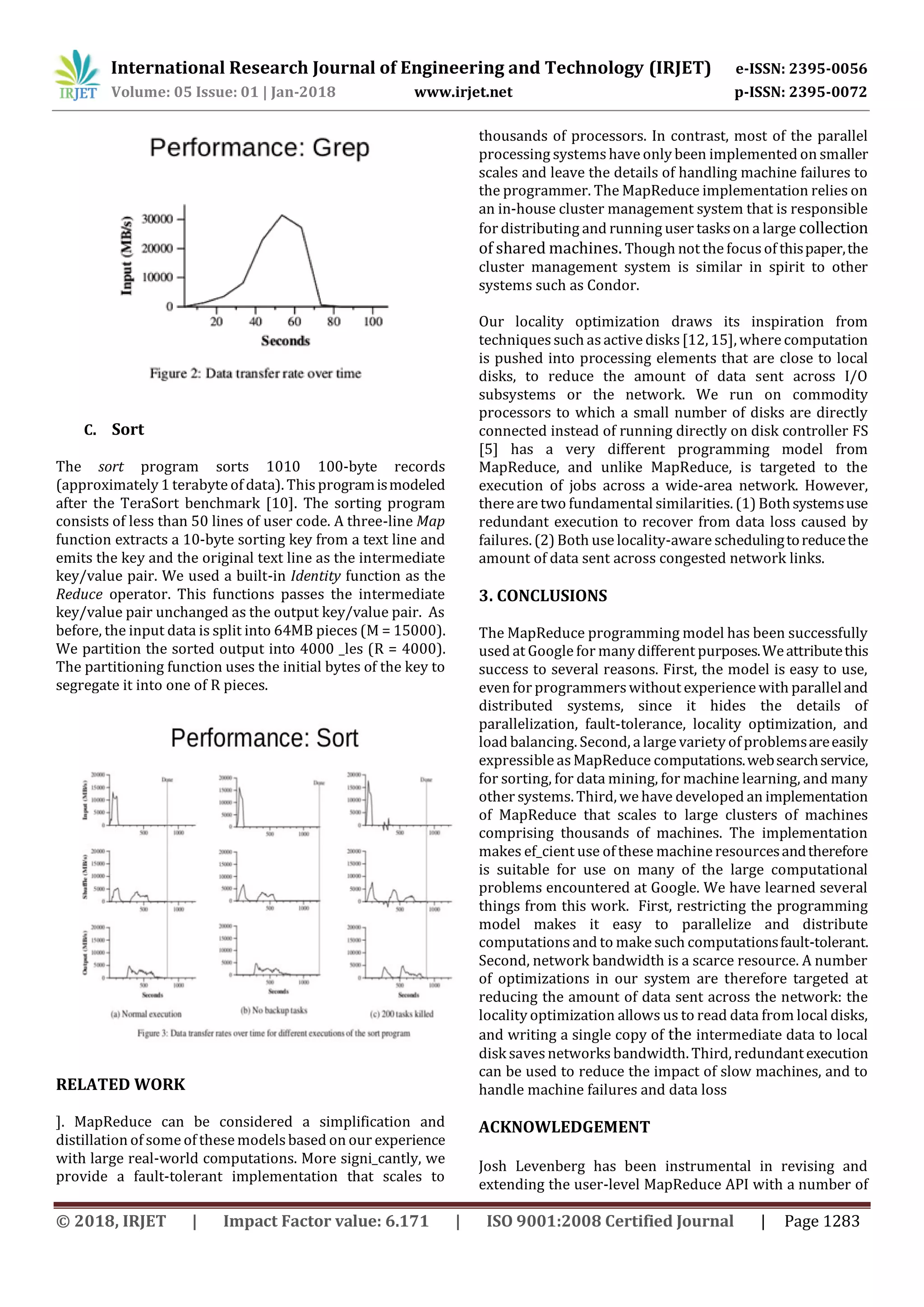 International Research Journal of Engineering and Technology (IRJET) e-ISSN: 2395-0056
Volume: 05 Issue: 01 | Jan-2018 www.irjet.net p-ISSN: 2395-0072
© 2018, IRJET | Impact Factor value: 6.171 | ISO 9001:2008 Certified Journal | Page 1283
C. Sort
The sort program sorts 1010 100-byte records
(approximately 1 terabyte of data). This programismodeled
after the TeraSort benchmark [10]. The sorting program
consists of less than 50 lines of user code. A three-line Map
function extracts a 10-byte sorting key from a text line and
emits the key and the original text line as the intermediate
key/value pair. We used a built-in Identity function as the
Reduce operator. This functions passes the intermediate
key/value pair unchanged as the output key/value pair. As
before, the input data is split into 64MB pieces (M = 15000).
We partition the sorted output into 4000 _les (R = 4000).
The partitioning function uses the initial bytes of the key to
segregate it into one of R pieces.
RELATED WORK
]. MapReduce can be considered a simplification and
distillation of some of these modelsbased on our experience
with large real-world computations. More signi_cantly, we
provide a fault-tolerant implementation that scales to
thousands of processors. In contrast, most of the parallel
processing systemshave only been implemented on smaller
scales and leave the details of handling machine failures to
the programmer. The MapReduce implementation relies on
an in-house cluster management system that is responsible
for distributing and running user taskson a large collection
of shared machines. Though not the focusof thispaper,the
cluster management system is similar in spirit to other
systems such as Condor.
Our locality optimization draws its inspiration from
techniquessuch asactive disks[12, 15], where computation
is pushed into processing elements that are close to local
disks, to reduce the amount of data sent across I/O
subsystems or the network. We run on commodity
processors to which a small number of disks are directly
connected instead of running directly on disk controller FS
[5] has a very different programming model from
MapReduce, and unlike MapReduce, is targeted to the
execution of jobs across a wide-area network. However,
there are two fundamental similarities. (1) Bothsystemsuse
redundant execution to recover from data loss caused by
failures. (2) Both use locality-aware schedulingtoreducethe
amount of data sent across congested network links.
3. CONCLUSIONS
The MapReduce programming model has been successfully
used at Google for many different purposes.Weattributethis
success to several reasons. First, the model is easy to use,
even for programmerswithout experience with paralleland
distributed systems, since it hides the details of
parallelization, fault-tolerance, locality optimization, and
load balancing. Second, a large variety of problemsareeasily
expressible asMapReduce computations.websearchservice,
for sorting, for data mining, for machine learning, and many
other systems. Third, we have developed an implementation
of MapReduce that scales to large clusters of machines
comprising thousands of machines. The implementation
makes ef_cient use of these machine resourcesandtherefore
is suitable for use on many of the large computational
problems encountered at Google. We have learned several
things from this work. First, restricting the programming
model makes it easy to parallelize and distribute
computations and to make such computationsfault-tolerant.
Second, network bandwidth is a scarce resource. A number
of optimizations in our system are therefore targeted at
reducing the amount of data sent across the network: the
locality optimization allows us to read data from local disks,
and writing a single copy of the intermediate data to local
disk savesnetworks bandwidth. Third, redundantexecution
can be used to reduce the impact of slow machines, and to
handle machine failures and data loss
ACKNOWLEDGEMENT
Josh Levenberg has been instrumental in revising and
extending the user-level MapReduce API with a number of
 
