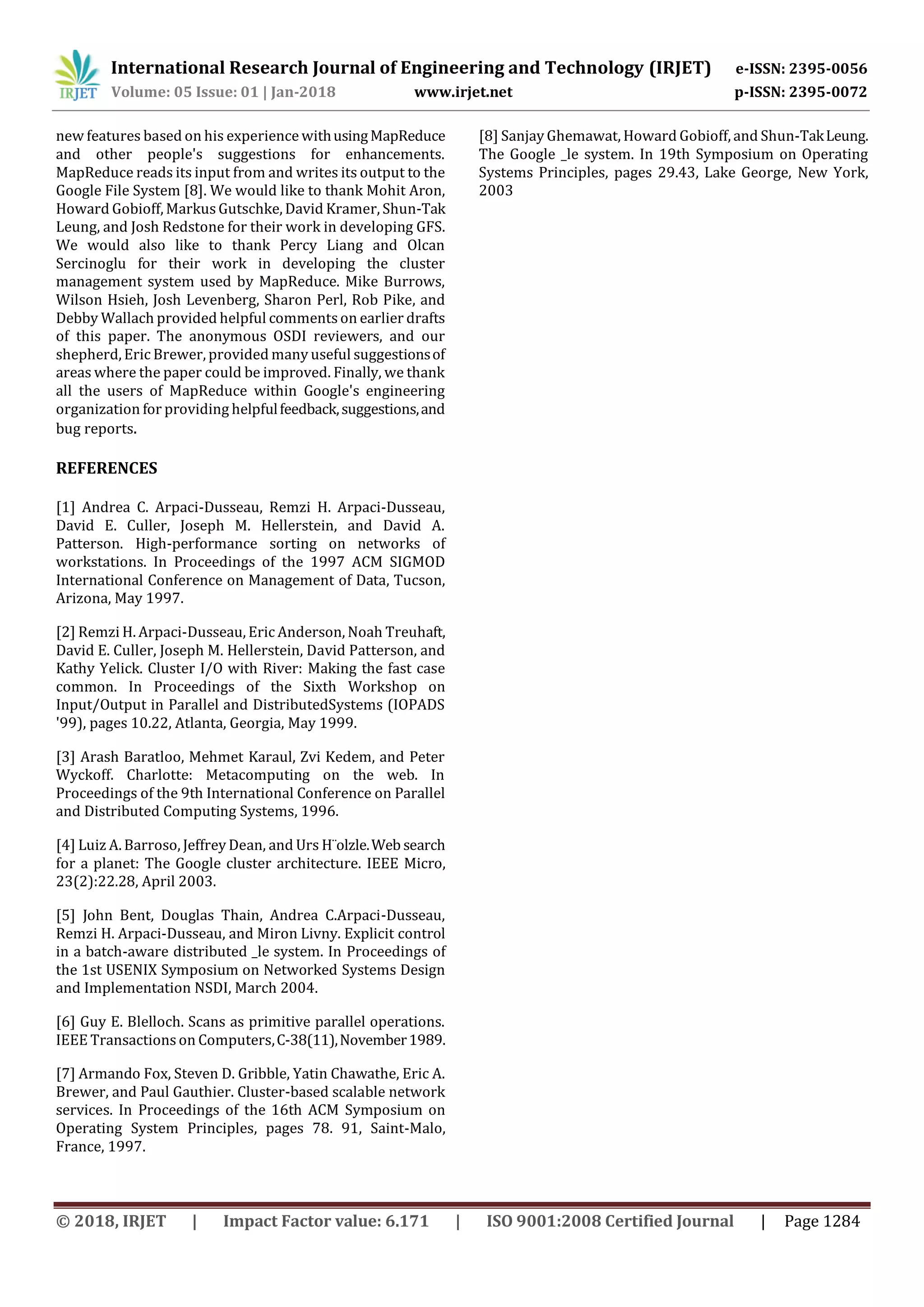 International Research Journal of Engineering and Technology (IRJET) e-ISSN: 2395-0056
Volume: 05 Issue: 01 | Jan-2018 www.irjet.net p-ISSN: 2395-0072
© 2018, IRJET | Impact Factor value: 6.171 | ISO 9001:2008 Certified Journal | Page 1284
new features based on his experience withusingMapReduce
and other people's suggestions for enhancements.
MapReduce reads its input from and writes its output to the
Google File System [8]. We would like to thank Mohit Aron,
Howard Gobioff, MarkusGutschke, David Kramer, Shun-Tak
Leung, and Josh Redstone for their work in developing GFS.
We would also like to thank Percy Liang and Olcan
Sercinoglu for their work in developing the cluster
management system used by MapReduce. Mike Burrows,
Wilson Hsieh, Josh Levenberg, Sharon Perl, Rob Pike, and
Debby Wallach provided helpful commentson earlier drafts
of this paper. The anonymous OSDI reviewers, and our
shepherd, Eric Brewer, provided many useful suggestionsof
areas where the paper could be improved. Finally, we thank
all the users of MapReduce within Google's engineering
organization for providing helpfulfeedback,suggestions,and
bug reports.
REFERENCES
[1] Andrea C. Arpaci-Dusseau, Remzi H. Arpaci-Dusseau,
David E. Culler, Joseph M. Hellerstein, and David A.
Patterson. High-performance sorting on networks of
workstations. In Proceedings of the 1997 ACM SIGMOD
International Conference on Management of Data, Tucson,
Arizona, May 1997.
[2] Remzi H. Arpaci-Dusseau, Eric Anderson, Noah Treuhaft,
David E. Culler, Joseph M. Hellerstein, David Patterson, and
Kathy Yelick. Cluster I/O with River: Making the fast case
common. In Proceedings of the Sixth Workshop on
Input/Output in Parallel and DistributedSystems (IOPADS
'99), pages 10.22, Atlanta, Georgia, May 1999.
[3] Arash Baratloo, Mehmet Karaul, Zvi Kedem, and Peter
Wyckoff. Charlotte: Metacomputing on the web. In
Proceedings of the 9th International Conference on Parallel
and Distributed Computing Systems, 1996.
[4] Luiz A. Barroso, Jeffrey Dean, and Urs H¨olzle.Web search
for a planet: The Google cluster architecture. IEEE Micro,
23(2):22.28, April 2003.
[5] John Bent, Douglas Thain, Andrea C.Arpaci-Dusseau,
Remzi H. Arpaci-Dusseau, and Miron Livny. Explicit control
in a batch-aware distributed _le system. In Proceedings of
the 1st USENIX Symposium on Networked Systems Design
and Implementation NSDI, March 2004.
[6] Guy E. Blelloch. Scans as primitive parallel operations.
IEEE Transactions on Computers,C-38(11),November1989.
[7] Armando Fox, Steven D. Gribble, Yatin Chawathe, Eric A.
Brewer, and Paul Gauthier. Cluster-based scalable network
services. In Proceedings of the 16th ACM Symposium on
Operating System Principles, pages 78. 91, Saint-Malo,
France, 1997.
[8] Sanjay Ghemawat, Howard Gobioff, and Shun-TakLeung.
The Google _le system. In 19th Symposium on Operating
Systems Principles, pages 29.43, Lake George, New York,
2003
 