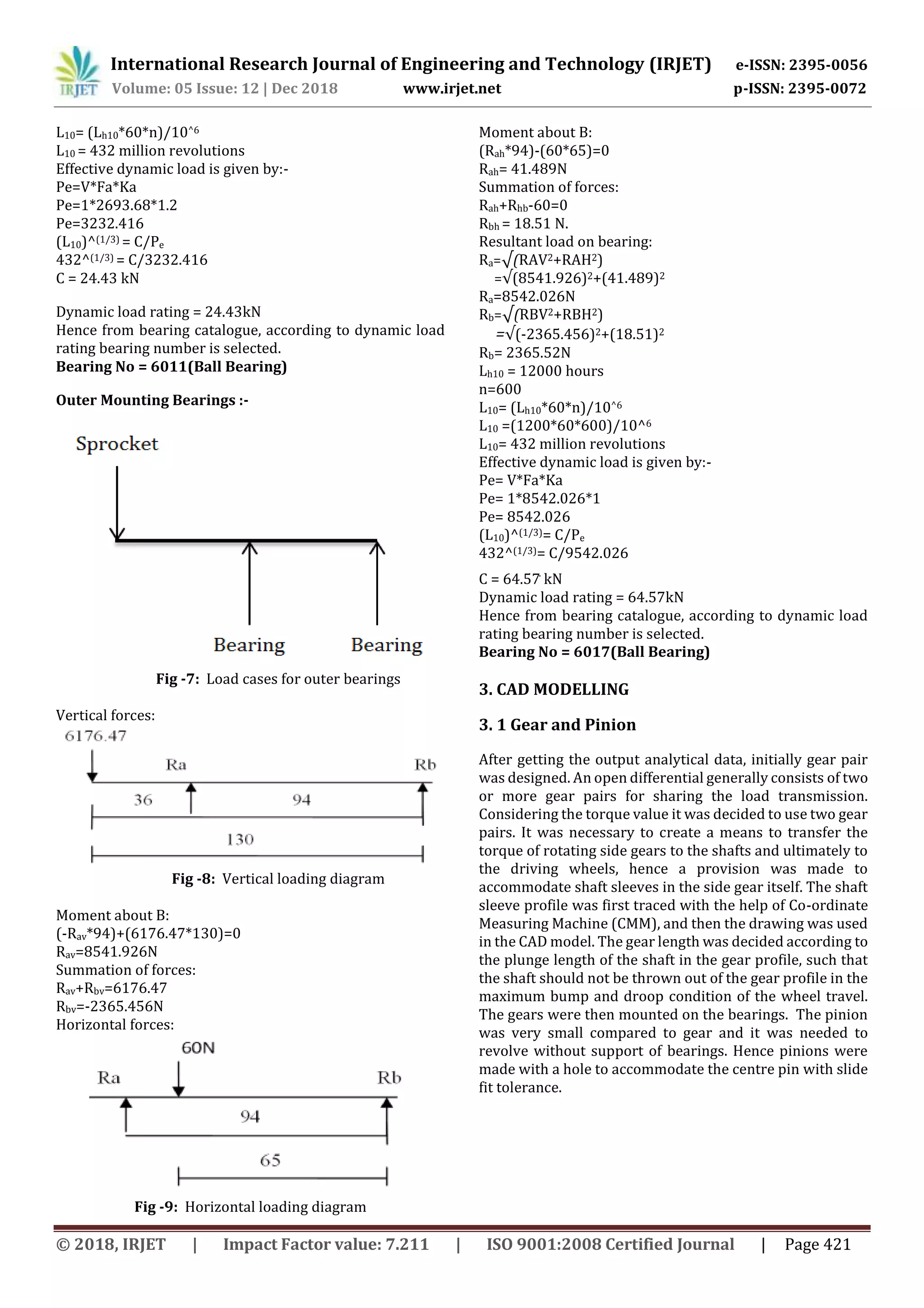 International Research Journal of Engineering and Technology (IRJET) e-ISSN: 2395-0056
Volume: 05 Issue: 12 | Dec 2018 www.irjet.net p-ISSN: 2395-0072
© 2018, IRJET | Impact Factor value: 7.211 | ISO 9001:2008 Certified Journal | Page 421
L10= (Lh10*60*n)/10^6
L10 = 432 million revolutions
Effective dynamic load is given by:-
Pe=V*Fa*Ka
Pe=1*2693.68*1.2
Pe=3232.416
(L10)^(1/3) = C/Pe
432^(1/3) = C/3232.416
C = 24.43 kN
Dynamic load rating = 24.43kN
Hence from bearing catalogue, according to dynamic load
rating bearing number is selected.
Bearing No = 6011(Ball Bearing)
Outer Mounting Bearings :-
Fig -7: Load cases for outer bearings
Vertical forces:
Fig -8: Vertical loading diagram
Moment about B:
(-Rav*94)+(6176.47*130)=0
Rav=8541.926N
Summation of forces:
Rav+Rbv=6176.47
Rbv=-2365.456N
Horizontal forces:
Fig -9: Horizontal loading diagram
Moment about B:
(Rah*94)-(60*65)=0
Rah= 41.489N
Summation of forces:
Rah+Rhb-60=0
Rbh = 18.51 N.
Resultant load on bearing:
Ra=√(RAV2+RAH2)
=√(8541.926)2+(41.489)2
Ra=8542.026N
Rb=√(RBV2+RBH2)
=√(-2365.456)2+(18.51)2
Rb= 2365.52N
Lh10 = 12000 hours
n=600
L10= (Lh10*60*n)/10^6
L10 =(1200*60*600)/10^6
L10= 432 million revolutions
Effective dynamic load is given by:-
Pe= V*Fa*Ka
Pe= 1*8542.026*1
Pe= 8542.026
(L10)^(1/3)= C/Pe
432^(1/3)= C/9542.026
C = 64.57 kN
Dynamic load rating = 64.57kN
Hence from bearing catalogue, according to dynamic load
rating bearing number is selected.
Bearing No = 6017(Ball Bearing)
3. CAD MODELLING
3. 1 Gear and Pinion
After getting the output analytical data, initially gear pair
was designed. An open differential generally consists of two
or more gear pairs for sharing the load transmission.
Considering the torque value it was decided to use two gear
pairs. It was necessary to create a means to transfer the
torque of rotating side gears to the shafts and ultimately to
the driving wheels, hence a provision was made to
accommodate shaft sleeves in the side gear itself. The shaft
sleeve profile was first traced with the help of Co-ordinate
Measuring Machine (CMM), and then the drawing was used
in the CAD model. The gear length was decided according to
the plunge length of the shaft in the gear profile, such that
the shaft should not be thrown out of the gear profile in the
maximum bump and droop condition of the wheel travel.
The gears were then mounted on the bearings. The pinion
was very small compared to gear and it was needed to
revolve without support of bearings. Hence pinions were
made with a hole to accommodate the centre pin with slide
fit tolerance.
 