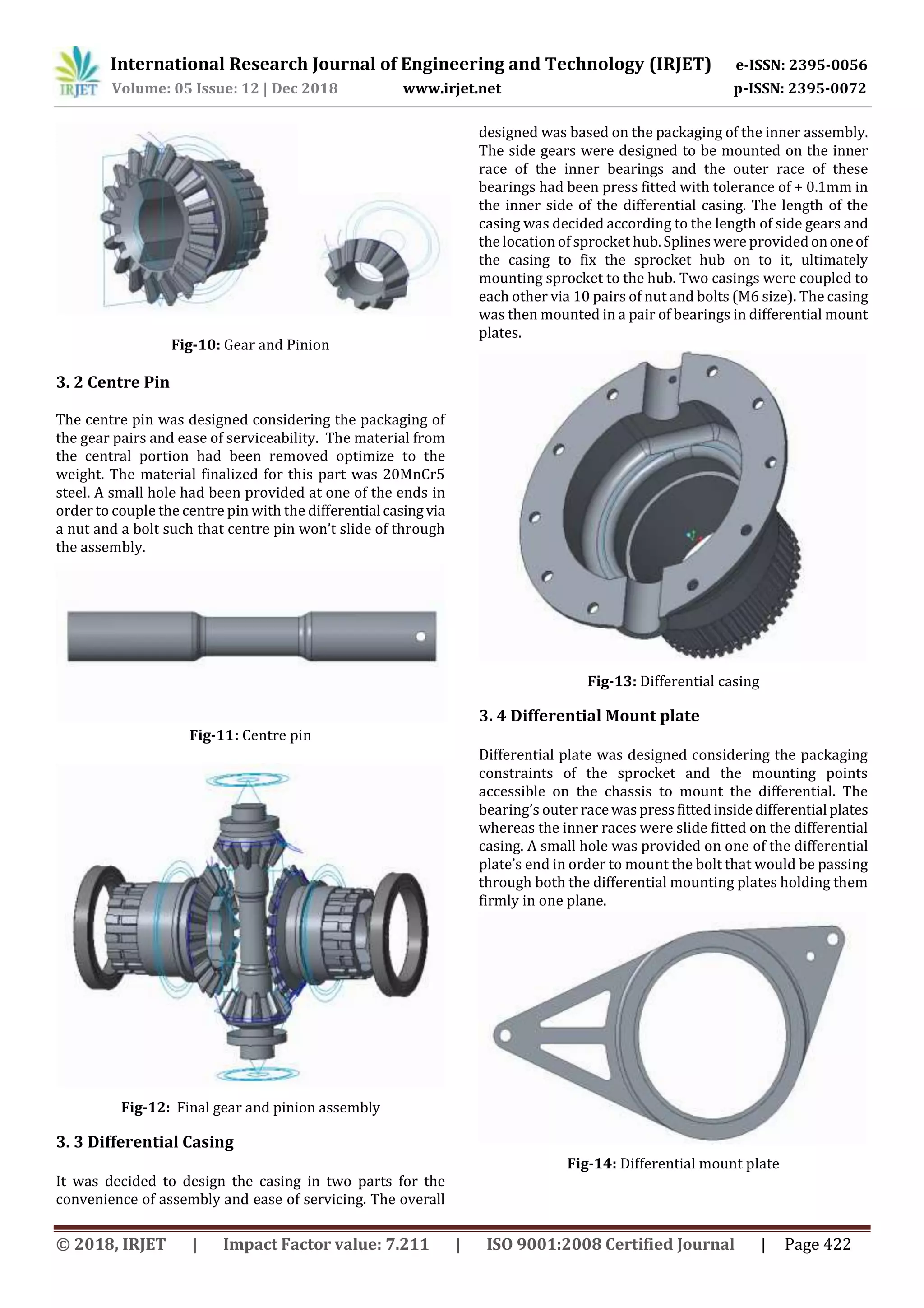 International Research Journal of Engineering and Technology (IRJET) e-ISSN: 2395-0056
Volume: 05 Issue: 12 | Dec 2018 www.irjet.net p-ISSN: 2395-0072
© 2018, IRJET | Impact Factor value: 7.211 | ISO 9001:2008 Certified Journal | Page 422
Fig-10: Gear and Pinion
3. 2 Centre Pin
The centre pin was designed considering the packaging of
the gear pairs and ease of serviceability. The material from
the central portion had been removed optimize to the
weight. The material finalized for this part was 20MnCr5
steel. A small hole had been provided at one of the ends in
order to couple the centre pin with the differential casingvia
a nut and a bolt such that centre pin won’t slide of through
the assembly.
Fig-11: Centre pin
Fig-12: Final gear and pinion assembly
3. 3 Differential Casing
It was decided to design the casing in two parts for the
convenience of assembly and ease of servicing. The overall
designed was based on the packaging of the inner assembly.
The side gears were designed to be mounted on the inner
race of the inner bearings and the outer race of these
bearings had been press fitted with tolerance of + 0.1mm in
the inner side of the differential casing. The length of the
casing was decided according to the length of side gears and
the location of sprocket hub.Splines were providedononeof
the casing to fix the sprocket hub on to it, ultimately
mounting sprocket to the hub. Two casings were coupled to
each other via 10 pairs of nut and bolts (M6 size). The casing
was then mounted in a pair of bearings in differential mount
plates.
Fig-13: Differential casing
3. 4 Differential Mount plate
Differential plate was designed considering the packaging
constraints of the sprocket and the mounting points
accessible on the chassis to mount the differential. The
bearing’s outer racewaspressfittedinsidedifferential plates
whereas the inner races were slide fitted on the differential
casing. A small hole was provided on one of the differential
plate’s end in order to mount the bolt that would be passing
through both the differential mounting plates holding them
firmly in one plane.
Fig-14: Differential mount plate
 