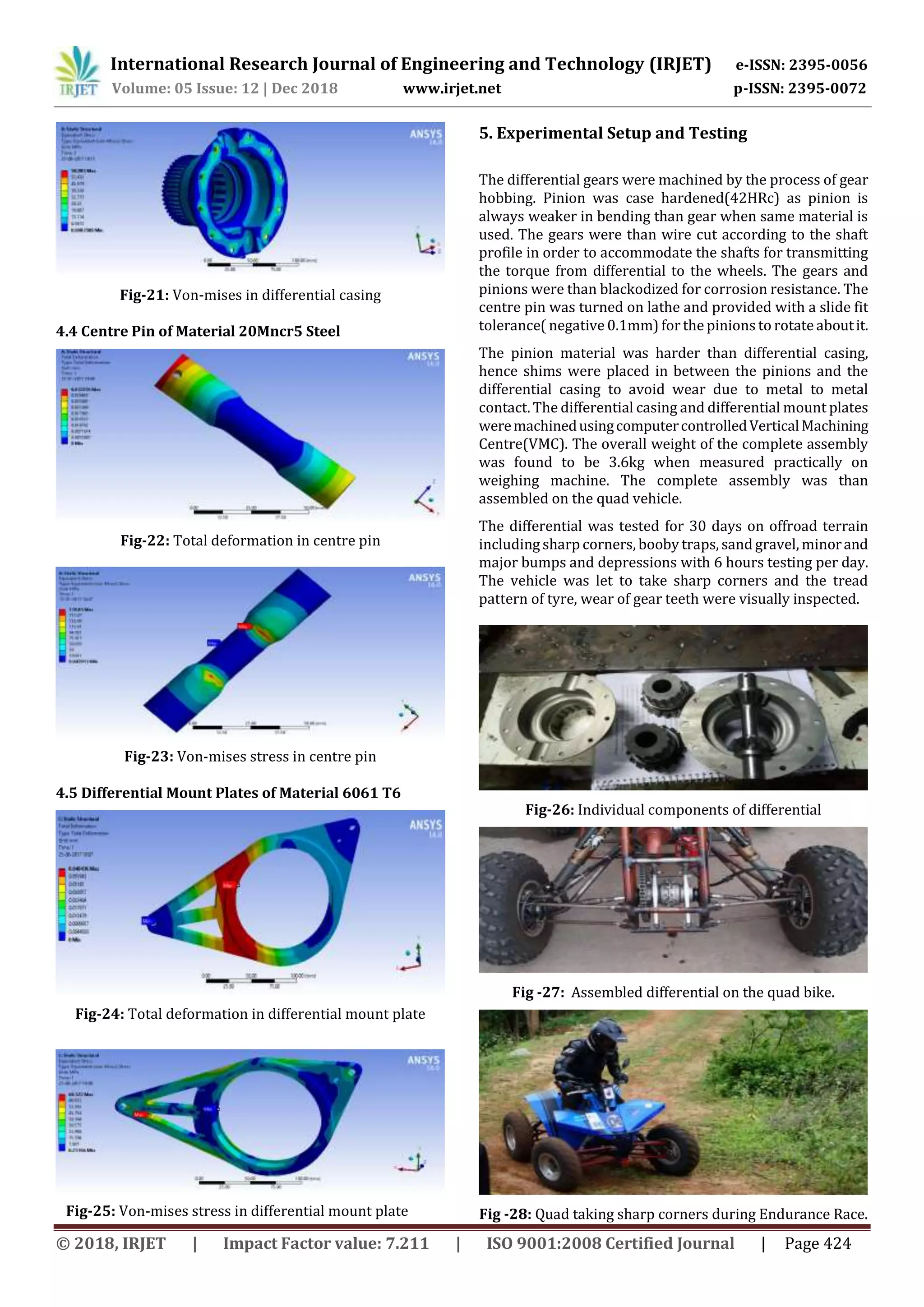 International Research Journal of Engineering and Technology (IRJET) e-ISSN: 2395-0056
Volume: 05 Issue: 12 | Dec 2018 www.irjet.net p-ISSN: 2395-0072
© 2018, IRJET | Impact Factor value: 7.211 | ISO 9001:2008 Certified Journal | Page 424
Fig-21: Von-mises in differential casing
4.4 Centre Pin of Material 20Mncr5 Steel
Fig-22: Total deformation in centre pin
Fig-23: Von-mises stress in centre pin
4.5 Differential Mount Plates of Material 6061 T6
Fig-24: Total deformation in differential mount plate
Fig-25: Von-mises stress in differential mount plate
5. Experimental Setup and Testing
The differential gears were machined by the process of gear
hobbing. Pinion was case hardened(42HRc) as pinion is
always weaker in bending than gear when same material is
used. The gears were than wire cut according to the shaft
profile in order to accommodate the shafts for transmitting
the torque from differential to the wheels. The gears and
pinions were than blackodized for corrosion resistance. The
centre pin was turned on lathe and provided with a slide fit
tolerance( negative 0.1mm) forthe pinions to rotateaboutit.
The pinion material was harder than differential casing,
hence shims were placed in between the pinions and the
differential casing to avoid wear due to metal to metal
contact. The differential casing and differential mount plates
weremachinedusingcomputercontrolledVerticalMachining
Centre(VMC). The overall weight of the complete assembly
was found to be 3.6kg when measured practically on
weighing machine. The complete assembly was than
assembled on the quad vehicle.
The differential was tested for 30 days on offroad terrain
including sharp corners, booby traps, sand gravel, minorand
major bumps and depressions with 6 hours testing per day.
The vehicle was let to take sharp corners and the tread
pattern of tyre, wear of gear teeth were visually inspected.
Fig-26: Individual components of differential
Fig -27: Assembled differential on the quad bike.
Fig -28: Quad taking sharp corners during Endurance Race.
 