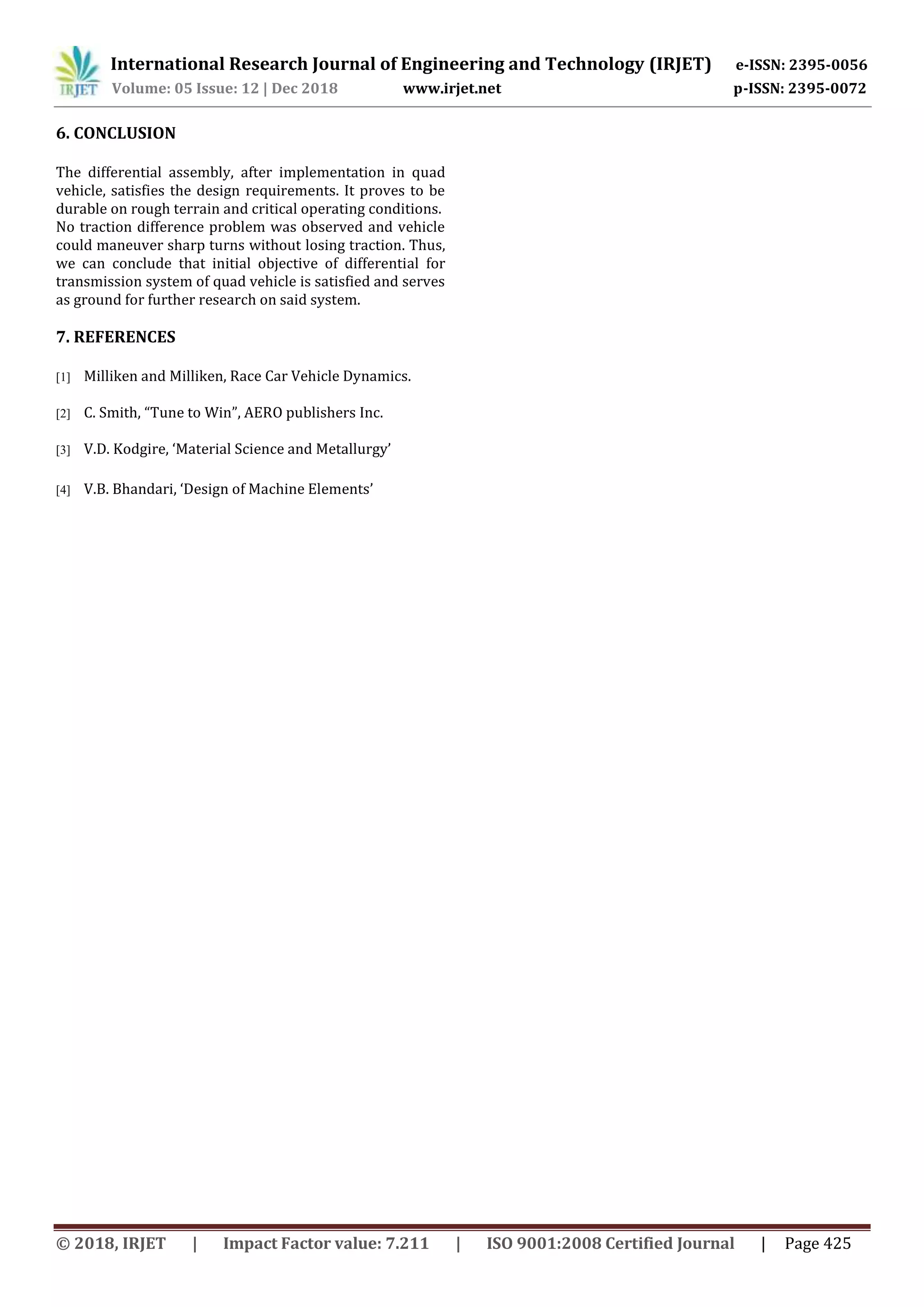 International Research Journal of Engineering and Technology (IRJET) e-ISSN: 2395-0056
Volume: 05 Issue: 12 | Dec 2018 www.irjet.net p-ISSN: 2395-0072
© 2018, IRJET | Impact Factor value: 7.211 | ISO 9001:2008 Certified Journal | Page 425
6. CONCLUSION
The differential assembly, after implementation in quad
vehicle, satisfies the design requirements. It proves to be
durable on rough terrain and critical operating conditions.
No traction difference problem was observed and vehicle
could maneuver sharp turns without losing traction. Thus,
we can conclude that initial objective of differential for
transmission system of quad vehicle is satisfied and serves
as ground for further research on said system.
7. REFERENCES
[1] Milliken and Milliken, Race Car Vehicle Dynamics.
[2] C. Smith, “Tune to Win”, AERO publishers Inc.
[3] V.D. Kodgire, ‘Material Science and Metallurgy’
[4] V.B. Bhandari, ‘Design of Machine Elements’
 