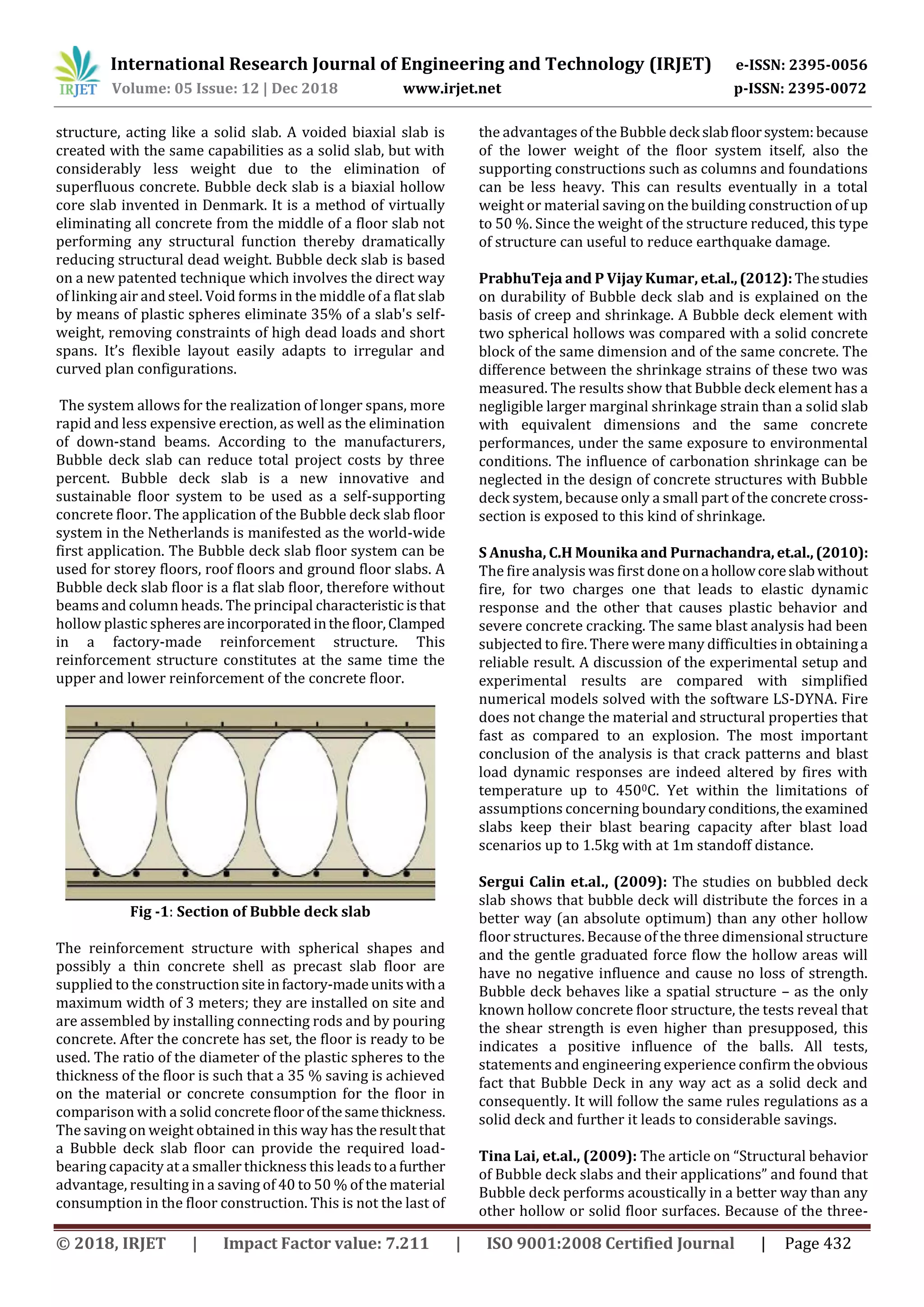 International Research Journal of Engineering and Technology (IRJET) e-ISSN: 2395-0056
Volume: 05 Issue: 12 | Dec 2018 www.irjet.net p-ISSN: 2395-0072
© 2018, IRJET | Impact Factor value: 7.211 | ISO 9001:2008 Certified Journal | Page 432
structure, acting like a solid slab. A voided biaxial slab is
created with the same capabilities as a solid slab, but with
considerably less weight due to the elimination of
superfluous concrete. Bubble deck slab is a biaxial hollow
core slab invented in Denmark. It is a method of virtually
eliminating all concrete from the middle of a floor slab not
performing any structural function thereby dramatically
reducing structural dead weight. Bubble deck slab is based
on a new patented technique which involves the direct way
of linking air and steel. Void forms in the middle of a flat slab
by means of plastic spheres eliminate 35% of a slab's self-
weight, removing constraints of high dead loads and short
spans. It’s flexible layout easily adapts to irregular and
curved plan configurations.
The system allows for the realization of longer spans, more
rapid and less expensive erection, as well as the elimination
of down-stand beams. According to the manufacturers,
Bubble deck slab can reduce total project costs by three
percent. Bubble deck slab is a new innovative and
sustainable floor system to be used as a self-supporting
concrete floor. The application of the Bubble deck slab floor
system in the Netherlands is manifested as the world-wide
first application. The Bubble deck slab floor system can be
used for storey floors, roof floors and ground floor slabs. A
Bubble deck slab floor is a flat slab floor, therefore without
beams and column heads. The principal characteristicisthat
hollow plastic spheresareincorporatedinthefloor,Clamped
in a factory-made reinforcement structure. This
reinforcement structure constitutes at the same time the
upper and lower reinforcement of the concrete floor.
Fig -1: Section of Bubble deck slab
The reinforcement structure with spherical shapes and
possibly a thin concrete shell as precast slab floor are
supplied to the constructionsiteinfactory-madeunitswitha
maximum width of 3 meters; they are installed on site and
are assembled by installing connecting rods and by pouring
concrete. After the concrete has set, the floor is ready to be
used. The ratio of the diameter of the plastic spheres to the
thickness of the floor is such that a 35 % saving is achieved
on the material or concrete consumption for the floor in
comparison with a solid concretefloorofthesamethickness.
The saving on weight obtained in this way has theresultthat
a Bubble deck slab floor can provide the required load-
bearing capacity at a smaller thickness this leads toa further
advantage, resulting in a saving of 40 to 50 % of the material
consumption in the floor construction. This is not the last of
the advantages of the Bubble deck slabfloorsystem:because
of the lower weight of the floor system itself, also the
supporting constructions such as columns and foundations
can be less heavy. This can results eventually in a total
weight or material saving on the building construction of up
to 50 %. Since the weight of the structure reduced, this type
of structure can useful to reduce earthquake damage.
PrabhuTeja and P Vijay Kumar, et.al.,(2012):Thestudies
on durability of Bubble deck slab and is explained on the
basis of creep and shrinkage. A Bubble deck element with
two spherical hollows was compared with a solid concrete
block of the same dimension and of the same concrete. The
difference between the shrinkage strains of these two was
measured. The results show that Bubble deck element has a
negligible larger marginal shrinkage strain than a solid slab
with equivalent dimensions and the same concrete
performances, under the same exposure to environmental
conditions. The influence of carbonation shrinkage can be
neglected in the design of concrete structures with Bubble
deck system, because only a small part of the concretecross-
section is exposed to this kind of shrinkage.
S Anusha, C.H Mounika and Purnachandra, et.al.,(2010):
The fire analysis was first done ona hollowcoreslabwithout
fire, for two charges one that leads to elastic dynamic
response and the other that causes plastic behavior and
severe concrete cracking. The same blast analysis had been
subjected to fire. There were many difficulties in obtaininga
reliable result. A discussion of the experimental setup and
experimental results are compared with simplified
numerical models solved with the software LS-DYNA. Fire
does not change the material and structural properties that
fast as compared to an explosion. The most important
conclusion of the analysis is that crack patterns and blast
load dynamic responses are indeed altered by fires with
temperature up to 4500C. Yet within the limitations of
assumptions concerning boundaryconditions,the examined
slabs keep their blast bearing capacity after blast load
scenarios up to 1.5kg with at 1m standoff distance.
Sergui Calin et.al., (2009): The studies on bubbled deck
slab shows that bubble deck will distribute the forces in a
better way (an absolute optimum) than any other hollow
floor structures. Because of the three dimensional structure
and the gentle graduated force flow the hollow areas will
have no negative influence and cause no loss of strength.
Bubble deck behaves like a spatial structure – as the only
known hollow concrete floor structure, the tests reveal that
the shear strength is even higher than presupposed, this
indicates a positive influence of the balls. All tests,
statements and engineering experience confirm theobvious
fact that Bubble Deck in any way act as a solid deck and
consequently. It will follow the same rules regulations as a
solid deck and further it leads to considerable savings.
Tina Lai, et.al., (2009): The article on “Structural behavior
of Bubble deck slabs and their applications” and found that
Bubble deck performs acoustically in a better way than any
other hollow or solid floor surfaces. Because of the three-
 