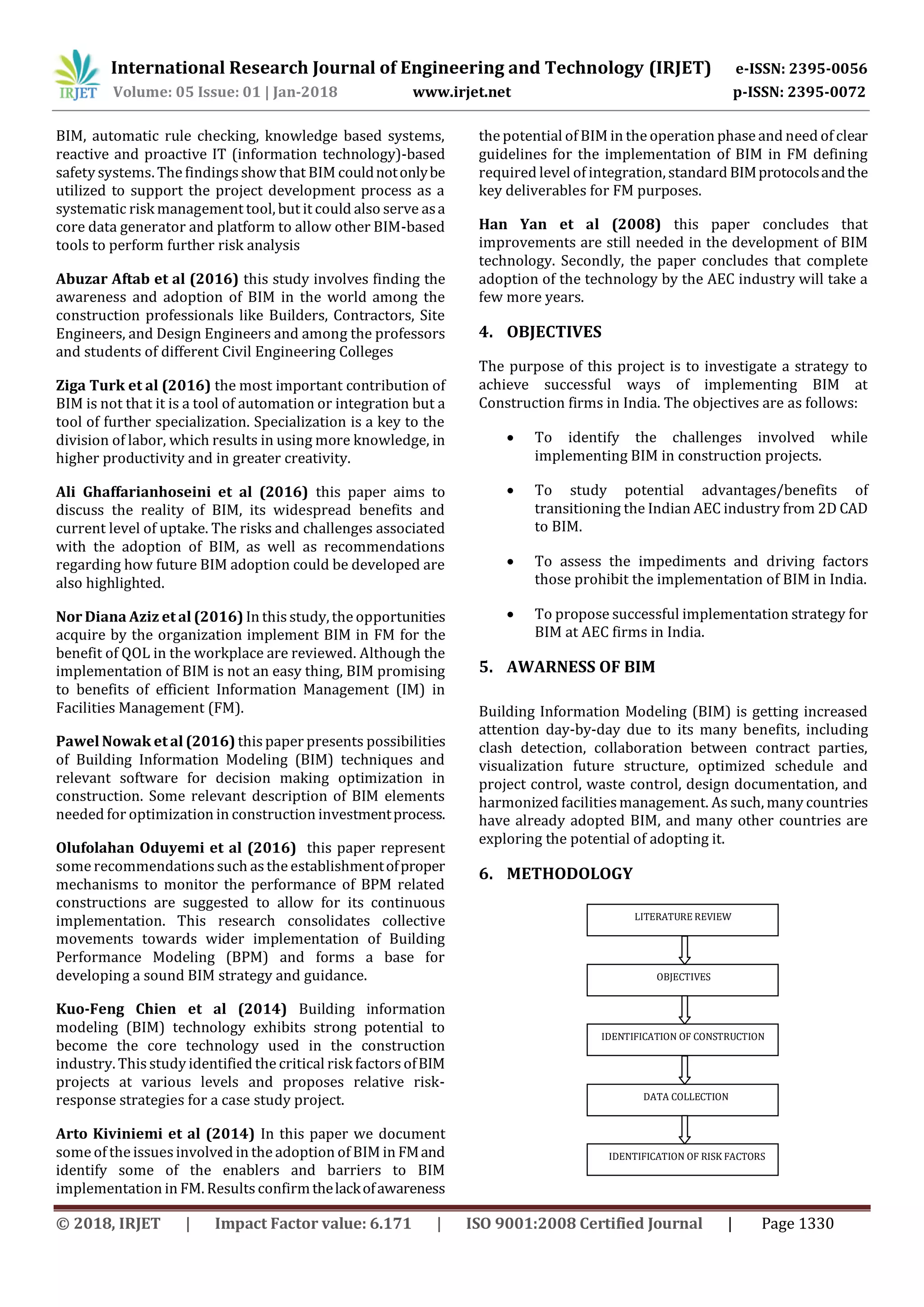 International Research Journal of Engineering and Technology (IRJET) e-ISSN: 2395-0056
Volume: 05 Issue: 01 | Jan-2018 www.irjet.net p-ISSN: 2395-0072
© 2018, IRJET | Impact Factor value: 6.171 | ISO 9001:2008 Certified Journal | Page 1330
BIM, automatic rule checking, knowledge based systems,
reactive and proactive IT (information technology)-based
safety systems. The findingsshow that BIM couldnotonlybe
utilized to support the project development process as a
systematic risk management tool, but it could also serve asa
core data generator and platform to allow other BIM-based
tools to perform further risk analysis
Abuzar Aftab et al (2016) this study involves finding the
awareness and adoption of BIM in the world among the
construction professionals like Builders, Contractors, Site
Engineers, and Design Engineers and among the professors
and students of different Civil Engineering Colleges
Ziga Turk et al (2016) the most important contribution of
BIM is not that it is a tool of automation or integration but a
tool of further specialization. Specialization is a key to the
division of labor, which results in using more knowledge, in
higher productivity and in greater creativity.
Ali Ghaffarianhoseini et al (2016) this paper aims to
discuss the reality of BIM, its widespread benefits and
current level of uptake. The risks and challenges associated
with the adoption of BIM, as well as recommendations
regarding how future BIM adoption could be developed are
also highlighted.
Nor Diana Aziz et al (2016) In this study, the opportunities
acquire by the organization implement BIM in FM for the
benefit of QOL in the workplace are reviewed. Although the
implementation of BIM is not an easy thing, BIM promising
to benefits of efficient Information Management (IM) in
Facilities Management (FM).
Pawel Nowak et al (2016) this paper presents possibilities
of Building Information Modeling (BIM) techniques and
relevant software for decision making optimization in
construction. Some relevant description of BIM elements
needed for optimization in construction investmentprocess.
Olufolahan Oduyemi et al (2016) this paper represent
some recommendations such asthe establishmentofproper
mechanisms to monitor the performance of BPM related
constructions are suggested to allow for its continuous
implementation. This research consolidates collective
movements towards wider implementation of Building
Performance Modeling (BPM) and forms a base for
developing a sound BIM strategy and guidance.
Kuo-Feng Chien et al (2014) Building information
modeling (BIM) technology exhibits strong potential to
become the core technology used in the construction
industry. This study identified the critical risk factorsofBIM
projects at various levels and proposes relative risk-
response strategies for a case study project.
Arto Kiviniemi et al (2014) In this paper we document
some of the issues involved in the adoption of BIM in FMand
identify some of the enablers and barriers to BIM
implementation in FM. Results confirmthelackofawareness
the potential of BIM in the operation phase and need of clear
guidelines for the implementation of BIM in FM defining
required level of integration, standard BIMprotocolsandthe
key deliverables for FM purposes.
Han Yan et al (2008) this paper concludes that
improvements are still needed in the development of BIM
technology. Secondly, the paper concludes that complete
adoption of the technology by the AEC industry will take a
few more years.
4. OBJECTIVES
The purpose of this project is to investigate a strategy to
achieve successful ways of implementing BIM at
Construction firms in India. The objectives are as follows:
 To identify the challenges involved while
implementing BIM in construction projects.
 To study potential advantages/benefits of
transitioning the Indian AEC industry from 2D CAD
to BIM.
 To assess the impediments and driving factors
those prohibit the implementation of BIM in India.
 To propose successful implementation strategy for
BIM at AEC firms in India.
5. AWARNESS OF BIM
Building Information Modeling (BIM) is getting increased
attention day-by-day due to its many benefits, including
clash detection, collaboration between contract parties,
visualization future structure, optimized schedule and
project control, waste control, design documentation, and
harmonized facilitiesmanagement. As such, many countries
have already adopted BIM, and many other countries are
exploring the potential of adopting it.
6. METHODOLOGY
LITERATURE REVIEW
OBJECTIVES
DATA COLLECTION
IDENTIFICATION OF CONSTRUCTION
IDENTIFICATION OF RISK FACTORS
 