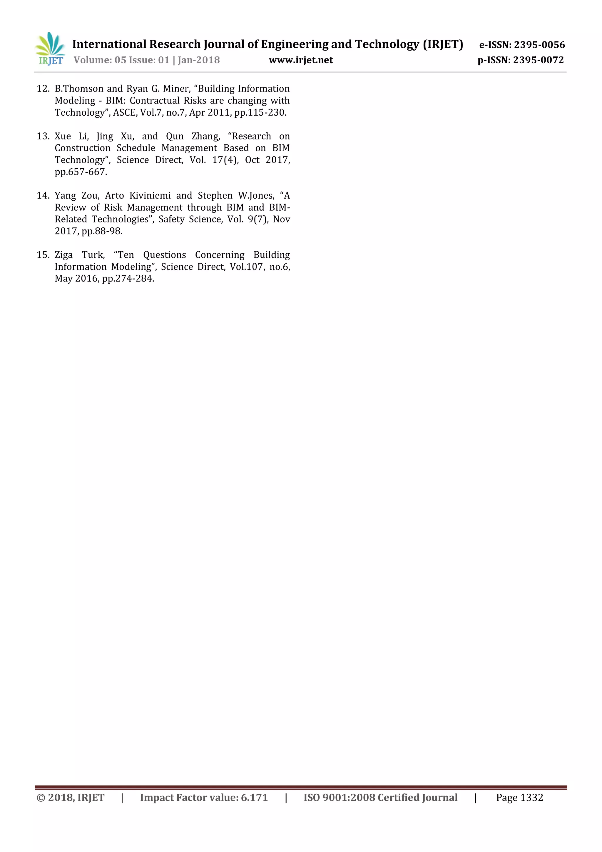 International Research Journal of Engineering and Technology (IRJET) e-ISSN: 2395-0056
Volume: 05 Issue: 01 | Jan-2018 www.irjet.net p-ISSN: 2395-0072
© 2018, IRJET | Impact Factor value: 6.171 | ISO 9001:2008 Certified Journal | Page 1332
12. B.Thomson and Ryan G. Miner, “Building Information
Modeling - BIM: Contractual Risks are changing with
Technology”, ASCE, Vol.7, no.7, Apr 2011, pp.115-230.
13. Xue Li, Jing Xu, and Qun Zhang, “Research on
Construction Schedule Management Based on BIM
Technology”, Science Direct, Vol. 17(4), Oct 2017,
pp.657-667.
14. Yang Zou, Arto Kiviniemi and Stephen W.Jones, “A
Review of Risk Management through BIM and BIM-
Related Technologies”, Safety Science, Vol. 9(7), Nov
2017, pp.88-98.
15. Ziga Turk, “Ten Questions Concerning Building
Information Modeling”, Science Direct, Vol.107, no.6,
May 2016, pp.274-284.
 