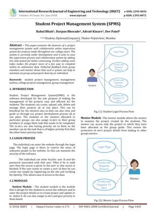 International Research Journal of Engineering and Technology (IRJET) e-ISSN: 2395-0056
Volume: 05 Issue: 01 | Jan-2018 www.irjet.net p-ISSN: 2395-0072
© 2018, IRJET | Impact Factor value: 6.171 | ISO 9001:2008 Certified Journal | Page 1410
Student Project Management System (SPMS)
Rahul Bhatt1, Darpan Bhorade2, Advait Kinare3, Dev Patel4
1,2,3,4Student, Diploma(Computer), Thakur Polytechnic, Mumbai
---------------------------------------------------------------------***---------------------------------------------------------------------
Abstract - This paper presents the features of a project
management system with collaborative online supervision
system for projects made throughout our college years. The
system is currently under development and it aims to ease
the supervision process and collaboration system by adding
live chat system for better commuting. Further adding some
todos makes the project more of a fun way to complete
within its submission date. Collected feedback from group
members and mentor shows that such a system can help to
maintain an group and projects done by an individual.
Keywords: student project management, management
system, college projects management, group management
1. INTRODUCTION
Student Project Management System(SPMS) is the
software developed for the sole purpose of making the
management of the projects easy and efficient for the
students. The students can create, upload, edit, delete and
manage their projects all at one place. This can be
beneficial for the mentors also as they can also view and
guide us through our project development process all at
one place. The students or the mentors allocated to
particular groups can also assign to-do’s to their group
members to assign them task that needs to be completed.
The to-do’s are also having priority set to them so the
member can do the task that is of higher priority first then
the other lower priority tasks.
1.1 LOGIN PROCESS
The individual can enter the website through the login
page. The login page is there to restrict the entry of
unknown people in the website. So this can maintain the
security of the software.
The individual can enter his/her user id and the
password associated with that user. THen if he is valid
user then the access is given to the user or else access is
blocked. If the user wants to create a user id then he can
create one simple by registering on the site and verifying
his identity. This allows ease of access to the data.
1.2 MODULES
Student Module - The student module is the module
that is design for the student to access the software and to
enter the project details or to create project and update or
to delete it. He can also assign to-do’s and give priority to
them based.
Fig. (1): Student Login Process Flow
Mentor Module -The mentor module allows the mentor
to examine the project created by the students. The
mentor can access only the project to which they have
been allocated as the group guide. This ensure the
protection of one’s project details from leaking to other
groups mentor.
Fig. (2): Mentor Login Process Flow
 