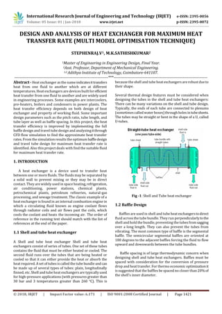 International Research Journal of Engineering and Technology (IRJET) e-ISSN: 2395-0056
Volume: 05 Issue: 01 | Jan-2018 www.irjet.net p-ISSN: 2395-0072
© 2018, IRJET | Impact Factor value: 6.171 | ISO 9001:2008 Certified Journal | Page 1421
DESIGN AND ANALYSIS OF HEAT EXCHANGER FOR MAXIMUM HEAT
TRANSFER RATE (MULTI MODEL OPTIMISATION TECHNIQUE)
STEPHENRAJ.V1, M.K.SATHISHKUMAR2
1Master of Engineering in Engineering Design, Final Year.
2Asst. Professor, Department of Mechanical Engineering.
1,2 Adithya Institute of Technology, Coimbatore-641107.
---------------------------------------------------------------------***---------------------------------------------------------------------
Abstract - Heat exchanger asthe nameindicatesittransfers
heat from one fluid to another which are at different
temperatures. Heat exchangers are devices built forefficient
heat transfer from one fluid to another and are widely used
in engineering processes. Some examples are intercoolers,
pre-heaters, boilers and condensers in power plants. The
heat transfer efficiency depends on both design of heat
exchanger and property of working fluid. Some important
design parameters such as the pitch ratio, tube length, and
tube layer as well as baffle spacing. In this project, the heat
transfer efficiency is improved by implementing the full
baffle design and travel tube design and analyzingitthrough
CFD flow simulation to find the approximate heat transfer
rates. From the simulation results the optimumbaffledesign
and travel tube design for maximum heat transfer rate is
identified. Also this project deals with find the suitable fluid
for maximum heat transfer rate.
1. INTRODUCTION
A heat exchanger is a device used to transfer heat
between one or more fluids. The fluids may be separated by
a solid wall to prevent mixing or they may be in direct
contact. They are widely used in space heating,refrigeration,
air conditioning, power stations, chemical plants,
petrochemical plants, petroleum refineries, natural-gas
processing, and sewage treatment. The classic example of a
heat exchanger is found in an internal combustion engine in
which a circulating fluid known as engine coolant flows
through radiator coils and air flows past the coils, which
cools the coolant and heats the incoming air. The order of
reference in the running text should match with the list of
references at the end of the paper.
1.1 Shell and tube heat exchanger
A Shell and tube heat exchanger Shell and tube heat
exchangers consist of series of tubes. One set of these tubes
contains the fluid that must be either heated or cooled. The
second fluid runs over the tubes that are being heated or
cooled so that it can either provide the heat or absorb the
heat required. A set of tubesis called the tube bundle andcan
be made up of several types of tubes: plain, longitudinally
finned, etc. Shell and tube heat exchangers are typically used
for high-pressure applications (with pressures greater than
30 bar and 3 temperatures greater than 260 °C). This is
because the shell and tube heat exchangersarerobustdueto
their shape.
Several thermal design features must be considered when
designing the tubes in the shell and tube heat exchangers:
There can be many variations on the shell and tube design.
Typically, the ends of each tube are connected to plenums
(sometimescalled water boxes)throughholesintubesheets.
The tubes may be straight or bent in the shape of a U, called
U-tubes.
Fig -1: Shell and Tube heat exchanger
1.2 Baffle Design
Baffles are used in shell and tube heat exchangerstodirect
fluid acrossthe tube bundle. They run perpendicularlytothe
shell and hold the bundle, preventing the tubesfromsagging
over a long length. They can also prevent the tubes from
vibrating. The most common type of baffle is the segmental
baffle. The semicircular segmental baffles are oriented at
180 degrees to the adjacent baffles forcing the fluid to flow
upward and downwards between the tube bundles.
Baffle spacing is of large thermodynamic concern when
designing shell and tube heat exchangers. Baffles must be
spaced with consideration for the conversion of pressure
drop and heat transfer. For thermo economic optimizationit
is suggested that the baffles be spaced no closer than 20%of
the shell’s inner diameter.
 