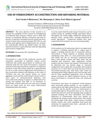 International Research Journal of Engineering and Technology (IRJET) e-ISSN: 2395-0056
© 2018, IRJET | Impact Factor value: 6.171 | ISO 9001:2008 Certified Journal | Page 1452
USE OF FERROCEMENT AS CONSTRUCTION AND REPAIRING MATERIAL
Prof. Varsha V.Bhatewara¹, Mr. Dhananjay G. Ahire, Prof. Nikita G.Agrawal³
¹Assistant Professor, SVKM Institute of Technology, Dhule.
²Technical Trainee at Varsha Constructions Pvt Ltd, Dhule.
³Lecturer, SSVPS BSD Polytechnic, Dhule.
----------------------------------------------------------------------------***--------------------------------------------------------------------------
ABSTRACT - The main objective of this research is to
evaluate the capability of Ferro cement for strengthening
un-reinforced brick masonry columns and to make this
process of retrofitting effective, economical and easy for
practice. It had been concluded from this study how Ferro
cement is better than conventional types RCC, PCC etc. and
perform good against lateral displacement, fire resistant
etc. economically without any skilled worker. On other
hand ferrocement is a good alternate materials depending
upon location of application.
KEYWORDS- Ferrocement, PCC , Brick Masonry.
1. INTRODUCTION
Ferrocement is a type of thin reinforced concrete wall
commonly constructed of hydraulic cement mortar
reinforced with closely spaced layers of continuous and
relatively small size wire mesh Ferrocement a composite
material of steel and cementitious material is an ingenious
invention of mid 19th century which has a good potential
for use in a wide variety of applications. Ferrocement is a
thin construction element with thickness in the order of
10-25mm and uses rich cement mortar, no coarse
aggregate is used, and the reinforcement consists of one or
more layers of continuous/small diameters steel
wire`/weld mesh netting. It requires no skilled labour for
casting and employs only little or no formwork. In
ferrocement, cement matrix does not crack since cracking
forces are taken Cover by wire mesh reinforcement
immediately below the surface.
Fig). CROSS SECTION OF FERROCEMENT STRUCTURE
It can be used to build the wide range of structures, can be
worked mainly by unskilled, though supervised, labour.
Throughout the world, highly satisfactory fishing boats,
pleasure crafts , storage tanks , housing components &
sorted agricultural , commercial facilities have been
constructed of ferrocement. Its use is increasing rapidly.
2. BACKGROUND
In this modern era of construction, there is an urgent need
to explore a building material that is urgent need to
explore a building material that is structurally efficient.
Ferrocement is being explored as building materials
substituting stone, brick, rcc. steel, prestressed concrete
and timber and also as structural components-walls,
floors, roofs, beams, columns and slabs, water and soil
retaining wall structures; other applications include
window and door frames and shutters. Ferrocement can
be fabricated into any desired shape or structural
configuration that is generally not possible with standard
masonary, rcc or steel. There are many structures built of
ferrocement-housing units, shell roofs, water tanks and
swimming pools, biogas digestors,silos, food storage units,
and for some specialized applications such as floating
marine structures for which reinforced concrete is too
heavy, ferrocement is a preferred choice over reinforced
concrete.
Ferrocement uses layers of continuous /small diameter
steel wire/weld netting (metallic or non metallic) as
reinforcement with high volume fraction of reinforcement
(2 to 8%) and the specific surface of reinforcement is
considerably high for ferrocement than for rcc. Also, the
reinforcing steel wire mesh has openings large enough for
adequate bonding, the closer distribution and uniform
dispersion of reinforcement. Steel wire meshes are
considered the primary mesh reinforcement. This include
the various types of the shape ; square woven or welded
meshes, chicken wire mesh, expanded metal mesh lath
etc.Except for expanded metal mesh , generally all the
meshes are used galvanized.
Volume: 05 Issue: 01 | Jan-2018 www.irjet.net p-ISSN: 2395-0072
 