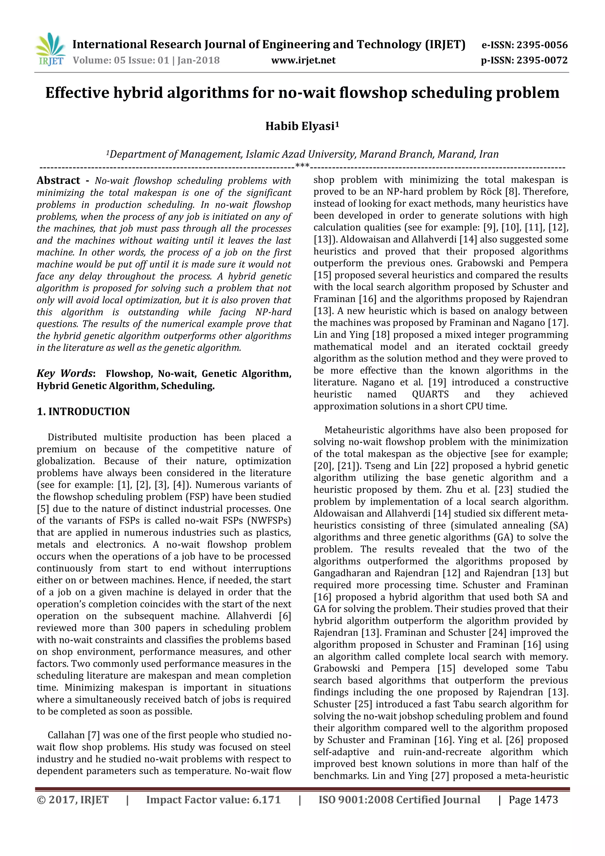 International Research Journal of Engineering and Technology (IRJET) e-ISSN: 2395-0056
Volume: 05 Issue: 01 | Jan-2018 www.irjet.net p-ISSN: 2395-0072
© 2017, IRJET | Impact Factor value: 6.171 | ISO 9001:2008 Certified Journal | Page 1473
Effective hybrid algorithms for no-wait flowshop scheduling problem
Habib Elyasi1
1Department of Management, Islamic Azad University, Marand Branch, Marand, Iran
---------------------------------------------------------------------***---------------------------------------------------------------------
Abstract - No-wait flowshop scheduling problems with
minimizing the total makespan is one of the significant
problems in production scheduling. In no-wait flowshop
problems, when the process of any job is initiated on any of
the machines, that job must pass through all the processes
and the machines without waiting until it leaves the last
machine. In other words, the process of a job on the first
machine would be put off until it is made sure it would not
face any delay throughout the process. A hybrid genetic
algorithm is proposed for solving such a problem that not
only will avoid local optimization, but it is also proven that
this algorithm is outstanding while facing NP-hard
questions. The results of the numerical example prove that
the hybrid genetic algorithm outperforms other algorithms
in the literature as well as the genetic algorithm.
Key Words: Flowshop, No-wait, Genetic Algorithm,
Hybrid Genetic Algorithm, Scheduling.
1. INTRODUCTION
Distributed multisite production has been placed a
premium on because of the competitive nature of
globalization. Because of their nature, optimization
problems have always been considered in the literature
(see for example: [1], [2], [3], [4]). Numerous variants of
the ﬂowshop scheduling problem (FSP) have been studied
[5] due to the nature of distinct industrial processes. One
of the varıants of FSPs is called no-wait FSPs (NWFSPs)
that are applied in numerous industries such as plastics,
metals and electronics. A no-wait flowshop problem
occurs when the operations of a job have to be processed
continuously from start to end without interruptions
either on or between machines. Hence, if needed, the start
of a job on a given machine is delayed in order that the
operation’s completion coincides with the start of the next
operation on the subsequent machine. Allahverdi [6]
reviewed more than 300 papers in scheduling problem
with no-wait constraints and classifies the problems based
on shop environment, performance measures, and other
factors. Two commonly used performance measures in the
scheduling literature are makespan and mean completion
time. Minimizing makespan is important in situations
where a simultaneously received batch of jobs is required
to be completed as soon as possible.
Callahan [7] was one of the first people who studied no-
wait flow shop problems. His study was focused on steel
industry and he studied no-wait problems with respect to
dependent parameters such as temperature. No-wait flow
shop problem with minimizing the total makespan is
proved to be an NP-hard problem by Röck [8]. Therefore,
instead of looking for exact methods, many heuristics have
been developed in order to generate solutions with high
calculation qualities (see for example: [9], [10], [11], [12],
[13]). Aldowaisan and Allahverdi [14] also suggested some
heuristics and proved that their proposed algorithms
outperform the previous ones. Grabowski and Pempera
[15] proposed several heuristics and compared the results
with the local search algorithm proposed by Schuster and
Framinan [16] and the algorithms proposed by Rajendran
[13]. A new heuristic which is based on analogy between
the machines was proposed by Framinan and Nagano [17].
Lin and Ying [18] proposed a mixed integer programming
mathematical model and an iterated cocktail greedy
algorithm as the solution method and they were proved to
be more effective than the known algorithms in the
literature. Nagano et al. [19] introduced a constructive
heuristic named QUARTS and they achieved
approximation solutions in a short CPU time.
Metaheuristic algorithms have also been proposed for
solving no-wait flowshop problem with the minimization
of the total makespan as the objective [see for example;
[20], [21]). Tseng and Lin [22] proposed a hybrid genetic
algorithm utilizing the base genetic algorithm and a
heuristic proposed by them. Zhu et al. [23] studied the
problem by implementation of a local search algorithm.
Aldowaisan and Allahverdi [14] studied six different meta-
heuristics consisting of three (simulated annealing (SA)
algorithms and three genetic algorithms (GA) to solve the
problem. The results revealed that the two of the
algorithms outperformed the algorithms proposed by
Gangadharan and Rajendran [12] and Rajendran [13] but
required more processing time. Schuster and Framinan
[16] proposed a hybrid algorithm that used both SA and
GA for solving the problem. Their studies proved that their
hybrid algorithm outperform the algorithm provided by
Rajendran [13]. Framinan and Schuster [24] improved the
algorithm proposed in Schuster and Framinan [16] using
an algorithm called complete local search with memory.
Grabowski and Pempera [15] developed some Tabu
search based algorithms that outperform the previous
findings including the one proposed by Rajendran [13].
Schuster [25] introduced a fast Tabu search algorithm for
solving the no-wait jobshop scheduling problem and found
their algorithm compared well to the algorithm proposed
by Schuster and Framinan [16]. Ying et al. [26] proposed
self-adaptive and ruin-and-recreate algorithm which
improved best known solutions in more than half of the
benchmarks. Lin and Ying [27] proposed a meta-heuristic
 