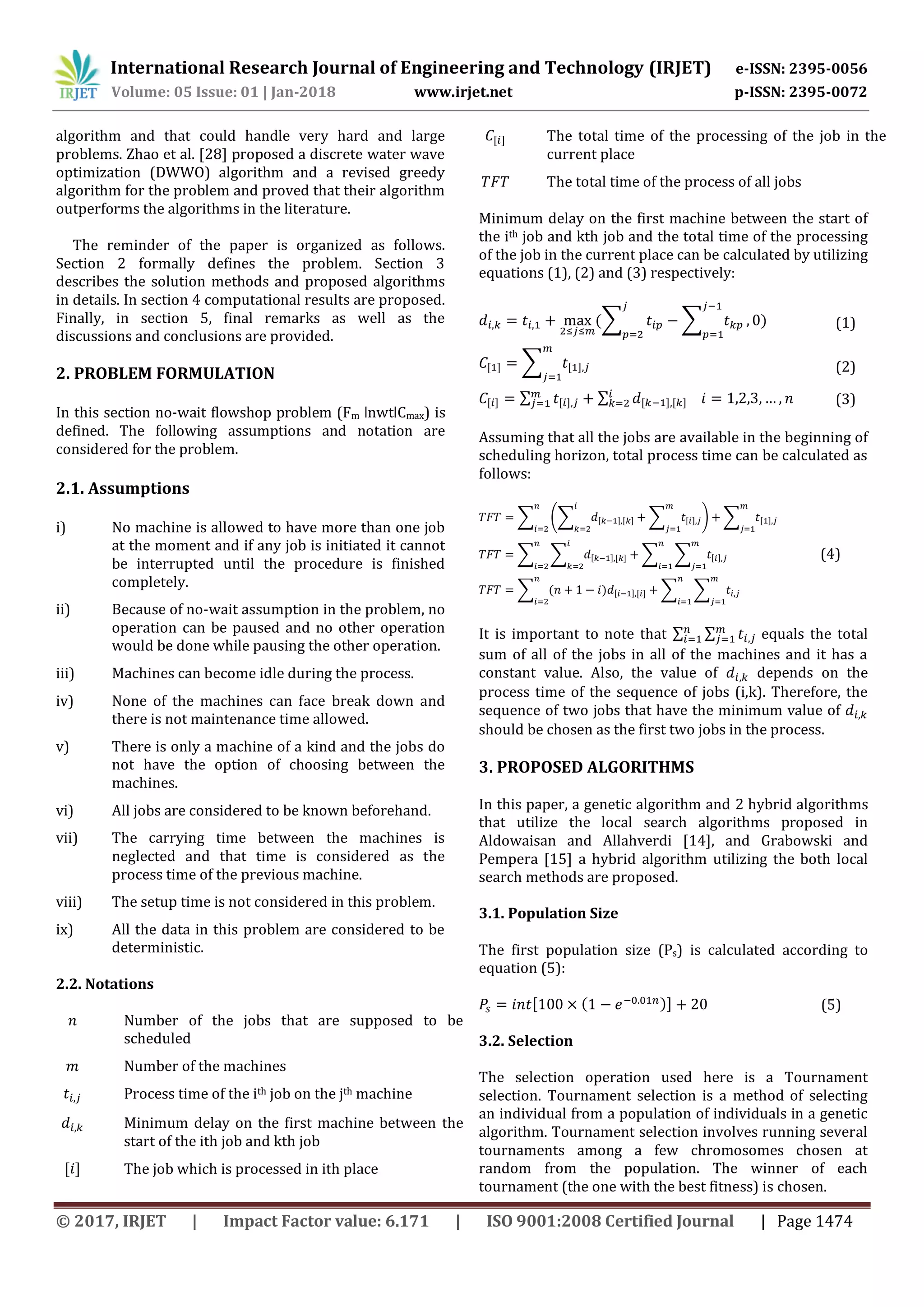 International Research Journal of Engineering and Technology (IRJET) e-ISSN: 2395-0056
Volume: 05 Issue: 01 | Jan-2018 www.irjet.net p-ISSN: 2395-0072
© 2017, IRJET | Impact Factor value: 6.171 | ISO 9001:2008 Certified Journal | Page 1474
algorithm and that could handle very hard and large
problems. Zhao et al. [28] proposed a discrete water wave
optimization (DWWO) algorithm and a revised greedy
algorithm for the problem and proved that their algorithm
outperforms the algorithms in the literature.
The reminder of the paper is organized as follows.
Section 2 formally defines the problem. Section 3
describes the solution methods and proposed algorithms
in details. In section 4 computational results are proposed.
Finally, in section 5, final remarks as well as the
discussions and conclusions are provided.
2. PROBLEM FORMULATION
In this section no-wait flowshop problem (Fm ǀnwtǀCmax) is
defined. The following assumptions and notation are
considered for the problem.
2.1. Assumptions
i) No machine is allowed to have more than one job
at the moment and if any job is initiated it cannot
be interrupted until the procedure is finished
completely.
ii) Because of no-wait assumption in the problem, no
operation can be paused and no other operation
would be done while pausing the other operation.
iii) Machines can become idle during the process.
iv) None of the machines can face break down and
there is not maintenance time allowed.
v) There is only a machine of a kind and the jobs do
not have the option of choosing between the
machines.
vi) All jobs are considered to be known beforehand.
vii) The carrying time between the machines is
neglected and that time is considered as the
process time of the previous machine.
viii) The setup time is not considered in this problem.
ix) All the data in this problem are considered to be
deterministic.
2.2. Notations
Number of the jobs that are supposed to be
scheduled
Number of the machines
Process time of the ith job on the jth machine
Minimum delay on the first machine between the
start of the ith job and kth job
The job which is processed in ith place
The total time of the processing of the job in the
current place
The total time of the process of all jobs
Minimum delay on the first machine between the start of
the ith job and kth job and the total time of the processing
of the job in the current place can be calculated by utilizing
equations (1), (2) and (3) respectively:
∑ ∑ (1)
∑ (2)
∑ ∑ (3)
Assuming that all the jobs are available in the beginning of
scheduling horizon, total process time can be calculated as
follows:
∑ (∑ ∑ ) ∑
∑ ∑ ∑ ∑
∑ ∑ ∑
(4)
It is important to note that ∑ ∑ equals the total
sum of all of the jobs in all of the machines and it has a
constant value. Also, the value of depends on the
process time of the sequence of jobs (i,k). Therefore, the
sequence of two jobs that have the minimum value of
should be chosen as the first two jobs in the process.
3. PROPOSED ALGORITHMS
In this paper, a genetic algorithm and 2 hybrid algorithms
that utilize the local search algorithms proposed in
Aldowaisan and Allahverdi [14], and Grabowski and
Pempera [15] a hybrid algorithm utilizing the both local
search methods are proposed.
3.1. Population Size
The first population size (Ps) is calculated according to
equation (5):
(5)
3.2. Selection
The selection operation used here is a Tournament
selection. Tournament selection is a method of selecting
an individual from a population of individuals in a genetic
algorithm. Tournament selection involves running several
tournaments among a few chromosomes chosen at
random from the population. The winner of each
tournament (the one with the best fitness) is chosen.
 
