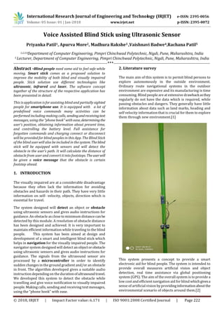 © 2018, IRJET | Impact Factor value: 6.171 | ISO 9001:2008 Certified Journal | Page 222
Voice Assisted Blind Stick using Ultrasonic Sensor
Priyanka Patil1, Apurva More2, Madhura Rakshe3 ,Vaishnavi Badwe4,Rachana Patil5
1,2,3,4Department of Computer Engineering, Pimpri Chinchwad Polytechnic, Nigdi, Pune, Maharashtra, India
5 Lecturer, Department of Computer Engineering, Pimpri Chinchwad Polytechnic, Nigdi, Pune, Maharashtra, India
--------------------------------------------------------------------------***----------------------------------------------------------------------------
Abstract -Blind people need some aid to feel safe while
moving. Smart stick comes as a proposed solution to
improve the mobility of both blind and visually impaired
people. Stick solution use different technologies like
ultrasonic, infrared and laser. The software concept
together of the structure of the respective application has
been presented in detail.
This is application is for assisting blind and partially sighted
people for smartphone use. It is equipped with a lot of
predefined voice commands many activities can be
performed including making calls, sendingandreceivingtext
messages, using the “phone book” with ease,determiningthe
user’s position, obtaining information about present time,
and controlling the battery level. Full assistance for
forgotten commands and charging connect or disconnect
will be provided for blind peoples in this App. The Blind Stick
of the blind user will also be included in the system.Theblind
stick will be equipped with sensors and will detect the
obstacle in the user’s path. It will calculate the distance of
obstacle from user and convert it into footsteps.Theuserwill
be given a voice message that the obstacle is certain
footstep ahead.
1. INTRODUCTION
The visually impaired are at a considerable disadvantage
because they often lack the information for avoiding
obstacles and hazards in their path. They have very little
information on self- velocity, objects, direction which is
essential for travel.
The system designed will detect an object or obstacle
using ultrasonic sensors and gives audio instructions for
guidance. An obstacle as close to minimum distance canbe
detected by this module. A resolution of obstacle distance
has been designed and achieved. It is very important to
maintain efficient information while traveling to the blind
people. This system has been aimed at design and
development of a smart and intelligent blind stick which
helps in navigation for the visually impaired people. The
navigator system designed will detect an objectorobstacle
using ultrasonic sensors and gives audio instructions for
guidance. The signals from the ultrasound sensor are
processed by a microcontroller in order to identify
sudden changes in the ground gradient and/or an obstacle
in front. The algorithm developed gives a suitable audio
instruction dependingon the durationofultrasoundtravel.
We developed this system to detect the obstacle while
travelling and give voice notification to visually impaired
people. Making calls, sending and receiving text messages,
using the “phone book” with ease.
2. Literature survey
The main aim of this system is to permit blind persons to
explore autonomously in the outside environment.
Ordinary route navigational systems in the outdoor
environment are expensive and its manufacturing is time
consuming. Blind people are at extensive drawbackasthey
regularly do not have the data which is required, while
passing obstacles and dangers. They generally have little
information about data such as land marks, heading and
self velocity information that is crucial for them to explore
them through new environment.[1]
This system presents a concept to provide a smart
electronic aid for blind people. The system is intended to
provide overall measures artificial vision and object
detection, real time assistance via global positioning
system (GPS). The aim of the overall system is to provide a
low cost and efficient navigation aid for blind whichgivesa
sense of artificial vision by providinginformationaboutthe
environmental scenario of objects around them.[2]
International Research Journal of Engineering and Technology (IRJET) e-ISSN: 2395-0056
Volume: 05 Issue: 01 | Jan-2018 www.irjet.net p-ISSN: 2395-0072
 