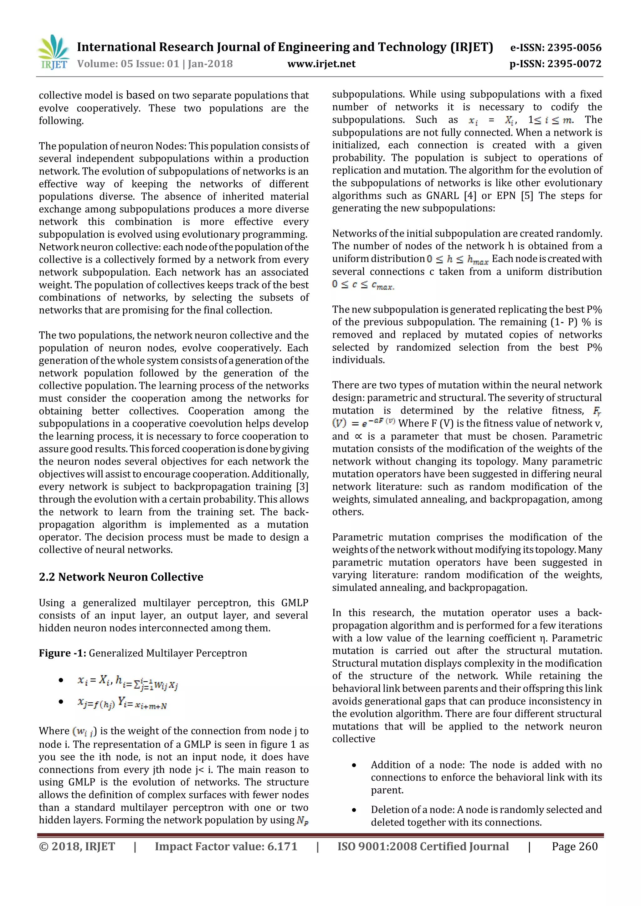 International Research Journal of Engineering and Technology (IRJET) e-ISSN: 2395-0056
Volume: 05 Issue: 01 | Jan-2018 www.irjet.net p-ISSN: 2395-0072
© 2018, IRJET | Impact Factor value: 6.171 | ISO 9001:2008 Certified Journal | Page 260
collective model is based on two separate populations that
evolve cooperatively. These two populations are the
following.
The population of neuron Nodes: This population consists of
several independent subpopulations within a production
network. The evolution of subpopulations of networks is an
effective way of keeping the networks of different
populations diverse. The absence of inherited material
exchange among subpopulations produces a more diverse
network this combination is more effective every
subpopulation is evolved using evolutionary programming.
Networkneuron collective: eachnodeofthepopulationofthe
collective is a collectively formed by a network from every
network subpopulation. Each network has an associated
weight. The population of collectives keeps track of the best
combinations of networks, by selecting the subsets of
networks that are promising for the final collection.
The two populations, the network neuron collective and the
population of neuron nodes, evolve cooperatively. Each
generation of thewhole system consistsofagenerationofthe
network population followed by the generation of the
collective population. The learning process of the networks
must consider the cooperation among the networks for
obtaining better collectives. Cooperation among the
subpopulations in a cooperative coevolution helps develop
the learning process, it is necessary to force cooperation to
assure good results. This forced cooperationisdonebygiving
the neuron nodes several objectives for each network the
objectives will assist to encourage cooperation. Additionally,
every network is subject to backpropagation training [3]
through the evolution with a certain probability. This allows
the network to learn from the training set. The back-
propagation algorithm is implemented as a mutation
operator. The decision process must be made to design a
collective of neural networks.
2.2 Network Neuron Collective
Using a generalized multilayer perceptron, this GMLP
consists of an input layer, an output layer, and several
hidden neuron nodes interconnected among them.
Figure -1: Generalized Multilayer Perceptron
 = ,

Where ) is the weight of the connection from node j to
node i. The representation of a GMLP is seen in figure 1 as
you see the ith node, is not an input node, it does have
connections from every jth node j< i. The main reason to
using GMLP is the evolution of networks. The structure
allows the definition of complex surfaces with fewer nodes
than a standard multilayer perceptron with one or two
hidden layers. Forming the network population by using
subpopulations. While using subpopulations with a fixed
number of networks it is necessary to codify the
subpopulations. Such as = , 1 . The
subpopulations are not fully connected. When a network is
initialized, each connection is created with a given
probability. The population is subject to operations of
replication and mutation. The algorithm for the evolution of
the subpopulations of networks is like other evolutionary
algorithms such as GNARL [4] or EPN [5] The steps for
generating the new subpopulations:
Networks of the initial subpopulation are created randomly.
The number of nodes of the network h is obtained from a
uniformdistribution Eachnodeiscreatedwith
several connections c taken from a uniform distribution
The new subpopulation is generated replicating the best P%
of the previous subpopulation. The remaining (1- P) % is
removed and replaced by mutated copies of networks
selected by randomized selection from the best P%
individuals.
There are two types of mutation within the neural network
design: parametric and structural. The severity of structural
mutation is determined by the relative fitness,
Where F (V) is the fitness value of network v,
and ∝ is a parameter that must be chosen. Parametric
mutation consists of the modification of the weights of the
network without changing its topology. Many parametric
mutation operators have been suggested in differing neural
network literature: such as random modification of the
weights, simulated annealing, and backpropagation, among
others.
Parametric mutation comprises the modification of the
weightsof the network without modifying itstopology.Many
parametric mutation operators have been suggested in
varying literature: random modification of the weights,
simulated annealing, and backpropagation.
In this research, the mutation operator uses a back-
propagation algorithm and is performed for a few iterations
with a low value of the learning coefficient η. Parametric
mutation is carried out after the structural mutation.
Structural mutation displays complexity in the modification
of the structure of the network. While retaining the
behavioral link between parents and their offspring this link
avoids generational gaps that can produce inconsistency in
the evolution algorithm. There are four different structural
mutations that will be applied to the network neuron
collective
 Addition of a node: The node is added with no
connections to enforce the behavioral link with its
parent.
 Deletion of a node: A node is randomly selected and
deleted together with its connections.
 