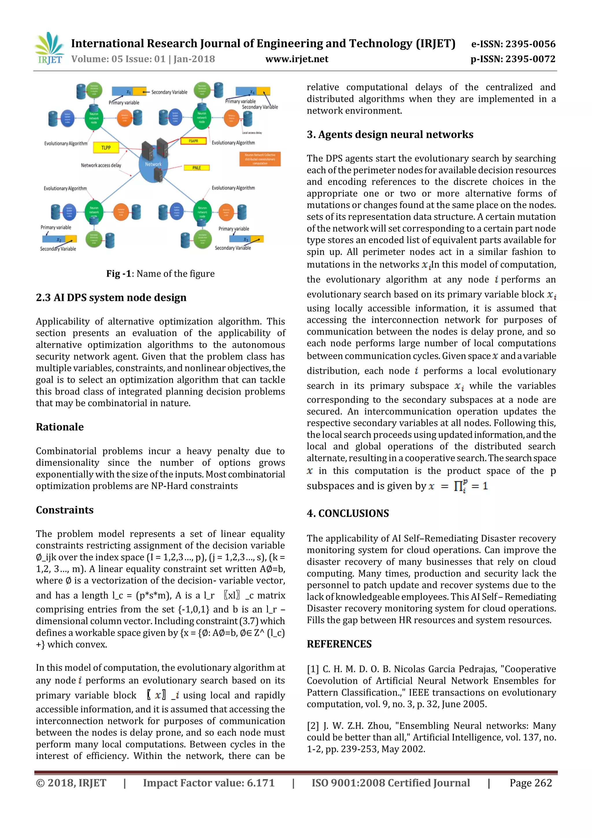 International Research Journal of Engineering and Technology (IRJET) e-ISSN: 2395-0056
Volume: 05 Issue: 01 | Jan-2018 www.irjet.net p-ISSN: 2395-0072
© 2018, IRJET | Impact Factor value: 6.171 | ISO 9001:2008 Certified Journal | Page 262
Fig -1: Name of the figure
2.3 AI DPS system node design
Applicability of alternative optimization algorithm. This
section presents an evaluation of the applicability of
alternative optimization algorithms to the autonomous
security network agent. Given that the problem class has
multiple variables, constraints, and nonlinear objectives,the
goal is to select an optimization algorithm that can tackle
this broad class of integrated planning decision problems
that may be combinatorial in nature.
Rationale
Combinatorial problems incur a heavy penalty due to
dimensionality since the number of options grows
exponentially with the size of the inputs. Most combinatorial
optimization problems are NP-Hard constraints
Constraints
The problem model represents a set of linear equality
constraints restricting assignment of the decision variable
∅_ijk over the index space (I = 1,2,3…, p), (j = 1,2,3…, s), (k =
1,2, 3…, m). A linear equality constraint set written A∅=b,
where ∅ is a vectorization of the decision- variable vector,
and has a length l_c = (p*s*m), A is a l_r 〖xl〗_c matrix
comprising entries from the set {-1,0,1} and b is an l_r –
dimensional column vector. Including constraint(3.7)which
defines a workable space given by {x = {∅: A∅=b, ∅∈ Z^ (l_c)
+} which convex.
In this model of computation, the evolutionary algorithm at
any node performs an evolutionary search based on its
primary variable block using local and rapidly
accessible information, and it is assumed that accessing the
interconnection network for purposes of communication
between the nodes is delay prone, and so each node must
perform many local computations. Between cycles in the
interest of efficiency. Within the network, there can be
relative computational delays of the centralized and
distributed algorithms when they are implemented in a
network environment.
3. Agents design neural networks
The DPS agents start the evolutionary search by searching
each of the perimeter nodesfor available decision resources
and encoding references to the discrete choices in the
appropriate one or two or more alternative forms of
mutations or changes found at the same place on the nodes.
sets of its representation data structure. A certain mutation
of the network will set corresponding to a certain part node
type stores an encoded list of equivalent parts available for
spin up. All perimeter nodes act in a similar fashion to
mutations in the networks In this model of computation,
the evolutionary algorithm at any node performs an
evolutionary search based on its primary variable block
using locally accessible information, it is assumed that
accessing the interconnection network for purposes of
communication between the nodes is delay prone, and so
each node performs large number of local computations
between communication cycles. Given space andavariable
distribution, each node performs a local evolutionary
search in its primary subspace while the variables
corresponding to the secondary subspaces at a node are
secured. An intercommunication operation updates the
respective secondary variables at all nodes. Following this,
the local search proceedsusing updatedinformation,andthe
local and global operations of the distributed search
alternate, resulting in a cooperative search.Thesearchspace
in this computation is the product space of the p
subspaces and is given by
4. CONCLUSIONS
The applicability of AI Self–Remediating Disaster recovery
monitoring system for cloud operations. Can improve the
disaster recovery of many businesses that rely on cloud
computing. Many times, production and security lack the
personnel to patch update and recover systems due to the
lack of knowledgeable employees. This AI Self–Remediating
Disaster recovery monitoring system for cloud operations.
Fills the gap between HR resources and system resources.
REFERENCES
[1] C. H. M. D. O. B. Nicolas Garcia Pedrajas, "Cooperative
Coevolution of Artificial Neural Network Ensembles for
Pattern Classification.," IEEE transactions on evolutionary
computation, vol. 9, no. 3, p. 32, June 2005.
[2] J. W. Z.H. Zhou, "Ensembling Neural networks: Many
could be better than all," Artificial Intelligence, vol. 137, no.
1-2, pp. 239-253, May 2002.
 