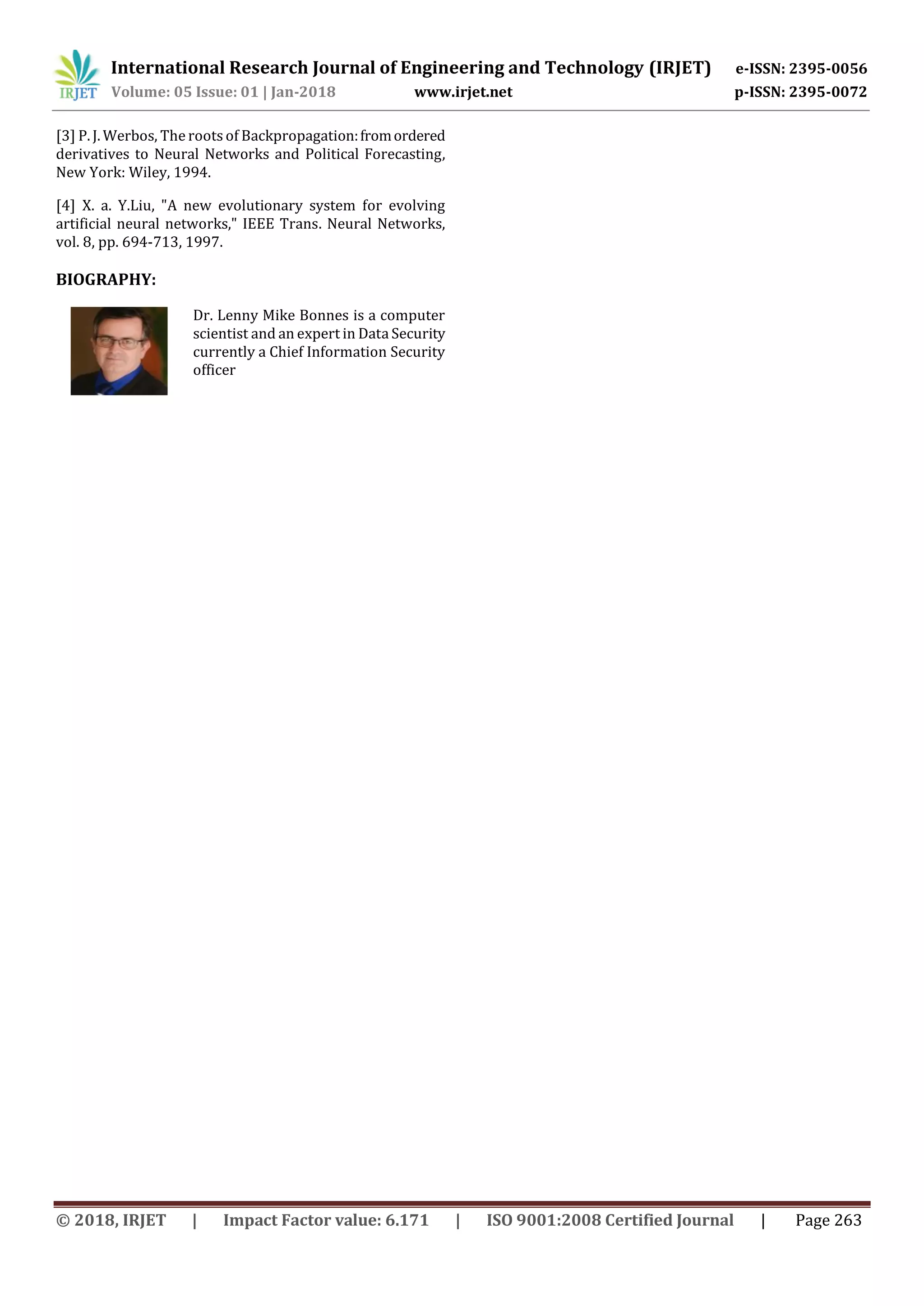 International Research Journal of Engineering and Technology (IRJET) e-ISSN: 2395-0056
Volume: 05 Issue: 01 | Jan-2018 www.irjet.net p-ISSN: 2395-0072
© 2018, IRJET | Impact Factor value: 6.171 | ISO 9001:2008 Certified Journal | Page 263
[3] P. J. Werbos, The roots of Backpropagation:fromordered
derivatives to Neural Networks and Political Forecasting,
New York: Wiley, 1994.
Dr. Lenny Mike Bonnes is a computer
scientist and an expert in Data Security
currently a Chief Information Security
officer
[4] X. a. Y.Liu, "A new evolutionary system for evolving
artificial neural networks," IEEE Trans. Neural Networks,
vol. 8, pp. 694-713, 1997.
BIOGRAPHY:
 
