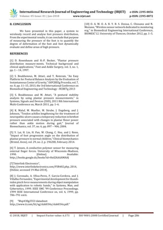 International Research Journal of Engineering and Technology (IRJET) e-ISSN: 2395-0056
Volume: 05 Issue: 01 | Jan-2018 www.irjet.net p-ISSN: 2395-0072
© 2018, IRJET | Impact Factor value: 6.171 | ISO 9001:2008 Certified Journal | Page 286
8. CONCLUSION
We have presented in this paper, a system to
wirelessly record and analyse foot pressure distribution,
From the experimental results, it can conclude that purpose
of measuring the pressure of the foot is to quantify the
degree of deformation of the foot and foot dynamically
evaluate and define areas of high pressure.
REFERENCES
[1] D. Rosenbaum and H.-P. Becker, “Plantar pressure
distribution measure-ments. Technical background and
clinical applications,” Foot and Ankle Surgery, vol. 3, no. 1,
pp. 1 – 14, 1997.
[2] S. Boukhenous, M. Attari, and Y. Remram, “An Easy
Platform for Postural Balance Analysis by the Evaluation of
Instantaneous Center of Gravity,” fAPCBEEg Procedia, vol.7,
no. 0, pp. 11–15, 2013, the 3rd International Conference on
Biomedical Engineering and Technology - fICBETg 2013
[3] S. Boukhenous and M. Attari, “A postural stability
analysis by using plantar pressure measurements,” in
Systems, Signals and Devices (SSD), 2011 8th International
Multi-Conference on, March 2011, pp. 1–6.
[4] K. Maluf, M. Mueller, M. Strube, J. Engsberg, and J.
Johnson, “Tendon achilles lengthening for the treatment of
neuropathic ulcers causesa temporary reduction inforefoot
pressure associated with changes in plantar flexor power
rather than ankle motion during gait,” Journal of
Biomechanics, vol. 37, no. 6, pp. 897 – 906, 2004.
[5] Y. Lai, H. Lin, H. Pan, W. Chang, C. Hsu, and J. Renn,
“Impact of foot progression angle on the distribution of
plantar pressure in normal children,” Clinical biomechanics
(Bristol, Avon), vol. 29, no. 2, p. 196200, February 2014.
[6] T. Jensen, A conductive polymer sensor for measuring
external finger forces. University of Wisconsin–Madison,
1990. [Online]. Available:
http://books.google.dz/books?id=HxtZAAAAMAAJ
[7]“Interlink Electronics”,
http://www.interlinkelectronics.com/FSR402.php, 2014,
[Online; accessed 19-Mai-2014].
[8] J. Coronado, A. Ulloa-Perez, F. Garcia-Cordova, and J.
Villalba-Fernandez, “Experimental developmentfor thumb-
index pinch force measurementsduringobjectmanipulation
with application to robotic hands,” in Systems, Man, and
Cybernetics, 1999. IEEE SMC ’99 Conference Proceedings.
1999 IEEE International Conference on, vol. 6, 1999, pp.
786–791 vol.6.
[9] “Msp430g2553 datasheet
http://www.ti.com/lit/sg/slab034x/slab034x.pdf.”
[10] O. A. M. O. A. R. Y. B. S. Zizoua, C. Chouana and N.
Meziane, “Wirelesssensor network dedicated to monitoring
ecg,” in Biomedical Engineering International Conference,
BIOMEIC’12. University of Tlemcen, October 2012, pp. 1–5.
 