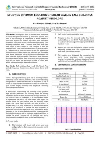 International Research Journal of Engineering and Technology (IRJET) e-ISSN: 2395-0056
Volume: 05 Issue: 03 | Mar-2018 www.irjet.net p-ISSN: 2395-0072
© 2017, IRJET | Impact Factor value: 5.181 | ISO 9001:2008 Certified Journal | Page 526
STUDY ON OPTIMUM LOCATION OF SHEAR WALL IN TALL BUILDINGS
AGAINST WIND LOAD
2 Assistant Prof, Dept of Civil, B.L.D.E.A’s P.G.H.C.E.T Vijayapur-586102.
---------------------------------------------------------------------***---------------------------------------------------------------------
Abstract - In this paper work an attempt have been made
to study the optimum location of shear wall against wind
load in tall buildings. A comparison is made between 4
structural models one without any shear wall, and other
three with shear wall at core, corner and at periphery. Each
building is modeled with 12 stories, with same plan area,
and height of each storey is 3.6m. Analysis is done for
Imposed loads, Dead loads and wind load as per IS 875 Part
3. Combinations of loads are driven as per the appropriate
Indian Standard codes. Results are tabulated and plotted for
time period, frequency, storey drift ratio, displacement, and
base shear for different models. The results were discussed
by comparing the above three structures with conventional
structure to obtain the optimum location of shear wall
which is best suitable for the wind resistance.
Key Words: Tall building, Shear wall, Wind load, Time
period, Frequency, Displacement, Storey shear, Storey drift
ratio.
1. INTRODUCTION
Now a day‘s poor building plan led to building collapse
and many other serious problems. The planned building
design should withstand the wind or movement of air. In
order to overcome the wind blow we have to construct a
plan so that height, flexibility and weight of a building
should tolerate the wind.
If wind flows surrounding the building it may produce
high suction pressures and leading edges are mainly
affectedd. Hence in those areas were strongly attached to
the structure and the roof needs to be strongly held down.
It depends on the roof, if the roofs flatter then higher the
suction force. So stay confirm that the holdings down
straps are 100% fixed securely into the structure. In
Present days, it is very important to introduce the shеar
walls in tall structures to reduce the wind response. In
absence of shеar walls in tall structures might cause Sevier
damages to the structural elements when expose to wind.
So introducing shear wall in optimum location will help to
reduce the wind response of tall building like Storey
displacement, storey drift, time period and frequency.
In Present study,
1. The buildings with shear walls at core, corners,
and peripheryy. Each structure is modeled for 12
stories.
2. Each model has the same plan area.
3. Analysis is done for Imposed loads, Dead loads
and wind load as per IS 875 Part 3. Combinations
of loads are driven as per the appropriate Indian
Standard codes.
4. Results are tabulated and plotted for time period,
frequency, storey drift ratio, displacement, and
base shear for different models.
5. The results were discussed by comparing the
above three structures with conventional
structure to obtain the optimum location of shear
wall which is best suitable for the wind resistance.
2. GEOMETRICAL CONFIGURATIONS
BUILDING CONFIGURTION
No, of stories 12
Height of each storey 3.6m
Shear wall thickness 200mm
Depth of slab 175mm
Grade of steel Fe 500
Grade concrete for
For beam/slab
For column/wall
M25
M40
Column size 400mmX1000mm
Beam size 200mmX600mm
Area of building 42mX24m
Fig 2.1 Plan of building
Mrs.Manjula Bidari1, Prof.S.A.Warad2
1 Student, M.Tech Structural Engineering, Dept of Civil, B.L.D.E.A’s P.G.H.C.E.T Vijayapur-586102.
 