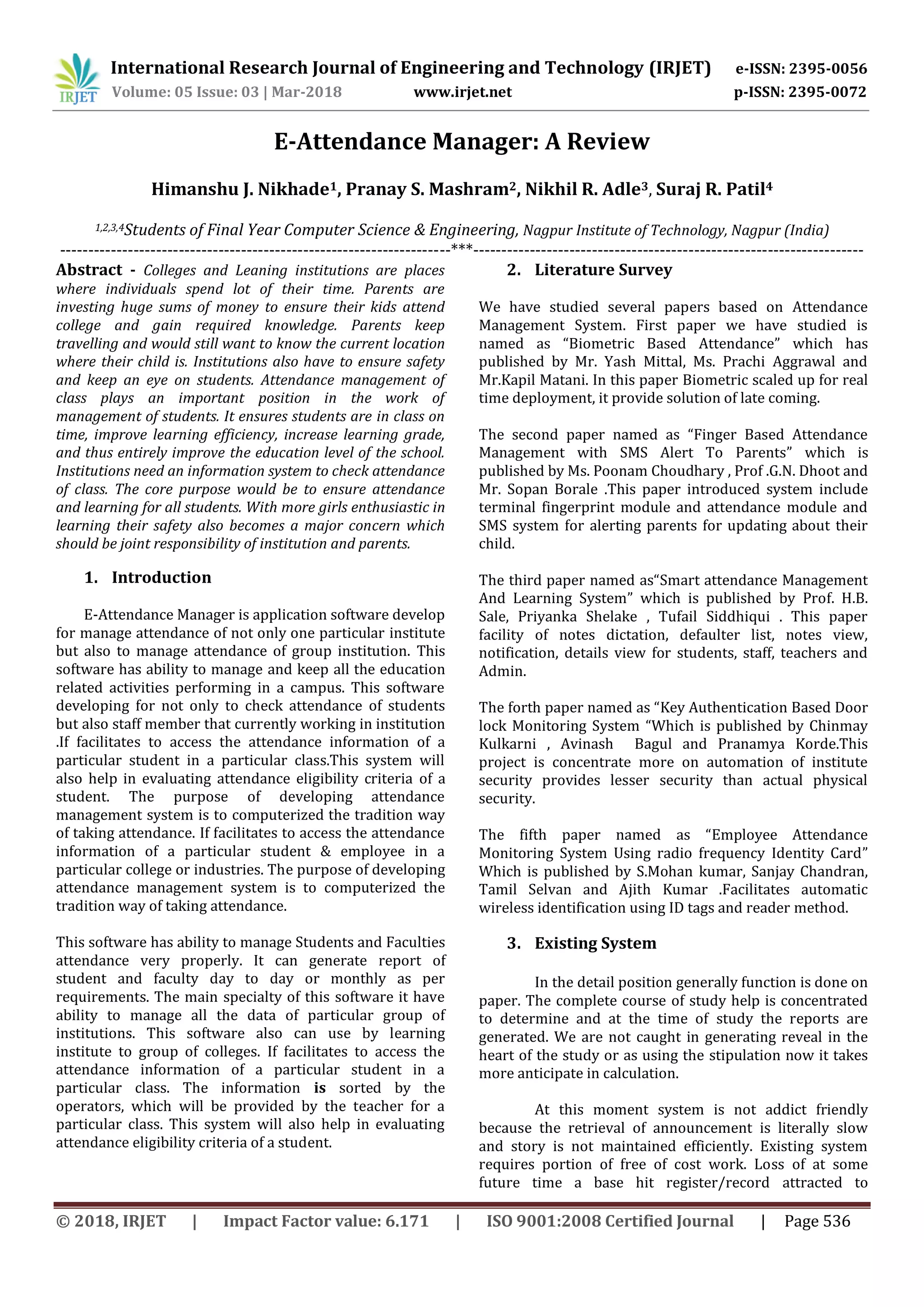 International Research Journal of Engineering and Technology (IRJET) e-ISSN: 2395-0056
Volume: 05 Issue: 03 | Mar-2018 www.irjet.net p-ISSN: 2395-0072
© 2018, IRJET | Impact Factor value: 6.171 | ISO 9001:2008 Certified Journal | Page 536
E-Attendance Manager: A Review
Himanshu J. Nikhade1, Pranay S. Mashram2, Nikhil R. Adle3, Suraj R. Patil4
1,2,3,4Students of Final Year Computer Science & Engineering, Nagpur Institute of Technology, Nagpur (India)
---------------------------------------------------------------------***---------------------------------------------------------------------
Abstract - Colleges and Leaning institutions are places
where individuals spend lot of their time. Parents are
investing huge sums of money to ensure their kids attend
college and gain required knowledge. Parents keep
travelling and would still want to know the current location
where their child is. Institutions also have to ensure safety
and keep an eye on students. Attendance management of
class plays an important position in the work of
management of students. It ensures students are in class on
time, improve learning efficiency, increase learning grade,
and thus entirely improve the education level of the school.
Institutions need an information system to check attendance
of class. The core purpose would be to ensure attendance
and learning for all students. With more girls enthusiastic in
learning their safety also becomes a major concern which
should be joint responsibility of institution and parents.
1. Introduction
E-Attendance Manager is application software develop
for manage attendance of not only one particular institute
but also to manage attendance of group institution. This
software has ability to manage and keep all the education
related activities performing in a campus. This software
developing for not only to check attendance of students
but also staff member that currently working in institution
.If facilitates to access the attendance information of a
particular student in a particular class.This system will
also help in evaluating attendance eligibility criteria of a
student. The purpose of developing attendance
management system is to computerized the tradition way
of taking attendance. If facilitates to access the attendance
information of a particular student & employee in a
particular college or industries. The purpose of developing
attendance management system is to computerized the
tradition way of taking attendance.
This software has ability to manage Students and Faculties
attendance very properly. It can generate report of
student and faculty day to day or monthly as per
requirements. The main specialty of this software it have
ability to manage all the data of particular group of
institutions. This software also can use by learning
institute to group of colleges. If facilitates to access the
attendance information of a particular student in a
particular class. The information is sorted by the
operators, which will be provided by the teacher for a
particular class. This system will also help in evaluating
attendance eligibility criteria of a student.
2. Literature Survey
We have studied several papers based on Attendance
Management System. First paper we have studied is
named as “Biometric Based Attendance” which has
published by Mr. Yash Mittal, Ms. Prachi Aggrawal and
Mr.Kapil Matani. In this paper Biometric scaled up for real
time deployment, it provide solution of late coming.
The second paper named as “Finger Based Attendance
Management with SMS Alert To Parents” which is
published by Ms. Poonam Choudhary , Prof .G.N. Dhoot and
Mr. Sopan Borale .This paper introduced system include
terminal fingerprint module and attendance module and
SMS system for alerting parents for updating about their
child.
The third paper named as“Smart attendance Management
And Learning System” which is published by Prof. H.B.
Sale, Priyanka Shelake , Tufail Siddhiqui . This paper
facility of notes dictation, defaulter list, notes view,
notification, details view for students, staff, teachers and
Admin.
The forth paper named as “Key Authentication Based Door
lock Monitoring System “Which is published by Chinmay
Kulkarni , Avinash Bagul and Pranamya Korde.This
project is concentrate more on automation of institute
security provides lesser security than actual physical
security.
The fifth paper named as “Employee Attendance
Monitoring System Using radio frequency Identity Card”
Which is published by S.Mohan kumar, Sanjay Chandran,
Tamil Selvan and Ajith Kumar .Facilitates automatic
wireless identification using ID tags and reader method.
3. Existing System
In the detail position generally function is done on
paper. The complete course of study help is concentrated
to determine and at the time of study the reports are
generated. We are not caught in generating reveal in the
heart of the study or as using the stipulation now it takes
more anticipate in calculation.
At this moment system is not addict friendly
because the retrieval of announcement is literally slow
and story is not maintained efficiently. Existing system
requires portion of free of cost work. Loss of at some
future time a base hit register/record attracted to
 