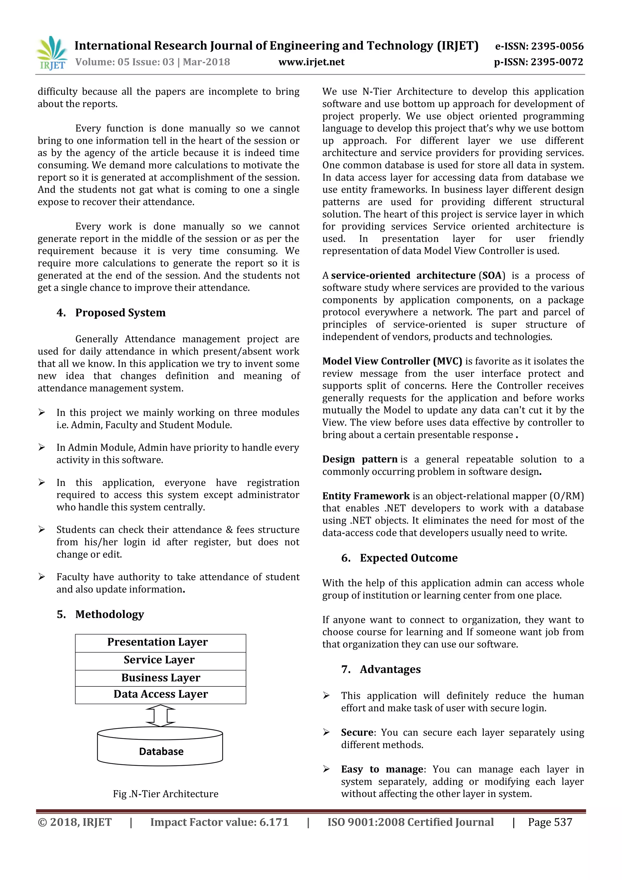 International Research Journal of Engineering and Technology (IRJET) e-ISSN: 2395-0056
Volume: 05 Issue: 03 | Mar-2018 www.irjet.net p-ISSN: 2395-0072
© 2018, IRJET | Impact Factor value: 6.171 | ISO 9001:2008 Certified Journal | Page 537
difficulty because all the papers are incomplete to bring
about the reports.
Every function is done manually so we cannot
bring to one information tell in the heart of the session or
as by the agency of the article because it is indeed time
consuming. We demand more calculations to motivate the
report so it is generated at accomplishment of the session.
And the students not gat what is coming to one a single
expose to recover their attendance.
Every work is done manually so we cannot
generate report in the middle of the session or as per the
requirement because it is very time consuming. We
require more calculations to generate the report so it is
generated at the end of the session. And the students not
get a single chance to improve their attendance.
4. Proposed System
Generally Attendance management project are
used for daily attendance in which present/absent work
that all we know. In this application we try to invent some
new idea that changes definition and meaning of
attendance management system.
 In this project we mainly working on three modules
i.e. Admin, Faculty and Student Module.
 In Admin Module, Admin have priority to handle every
activity in this software.
 In this application, everyone have registration
required to access this system except administrator
who handle this system centrally.
 Students can check their attendance & fees structure
from his/her login id after register, but does not
change or edit.
 Faculty have authority to take attendance of student
and also update information.
5. Methodology
Presentation Layer
Service Layer
Business Layer
Data Access Layer
Fig .N-Tier Architecture
We use N-Tier Architecture to develop this application
software and use bottom up approach for development of
project properly. We use object oriented programming
language to develop this project that’s why we use bottom
up approach. For different layer we use different
architecture and service providers for providing services.
One common database is used for store all data in system.
In data access layer for accessing data from database we
use entity frameworks. In business layer different design
patterns are used for providing different structural
solution. The heart of this project is service layer in which
for providing services Service oriented architecture is
used. In presentation layer for user friendly
representation of data Model View Controller is used.
A service-oriented architecture (SOA) is a process of
software study where services are provided to the various
components by application components, on a package
protocol everywhere a network. The part and parcel of
principles of service-oriented is super structure of
independent of vendors, products and technologies.
Model View Controller (MVC) is favorite as it isolates the
review message from the user interface protect and
supports split of concerns. Here the Controller receives
generally requests for the application and before works
mutually the Model to update any data can't cut it by the
View. The view before uses data effective by controller to
bring about a certain presentable response .
Design pattern is a general repeatable solution to a
commonly occurring problem in software design.
Entity Framework is an object-relational mapper (O/RM)
that enables .NET developers to work with a database
using .NET objects. It eliminates the need for most of the
data-access code that developers usually need to write.
6. Expected Outcome
With the help of this application admin can access whole
group of institution or learning center from one place.
If anyone want to connect to organization, they want to
choose course for learning and If someone want job from
that organization they can use our software.
7. Advantages
 This application will definitely reduce the human
effort and make task of user with secure login.
 Secure: You can secure each layer separately using
different methods.
 Easy to manage: You can manage each layer in
system separately, adding or modifying each layer
without affecting the other layer in system.
Database
 