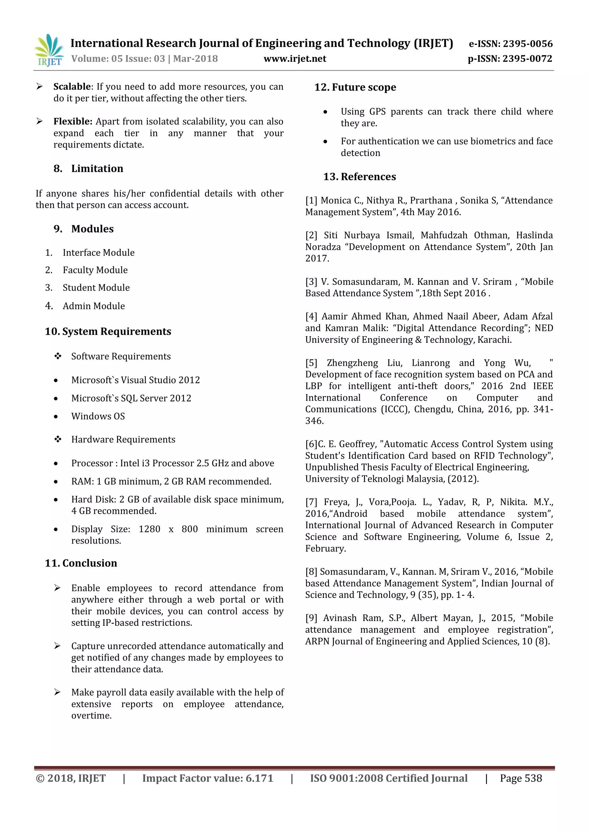 International Research Journal of Engineering and Technology (IRJET) e-ISSN: 2395-0056
Volume: 05 Issue: 03 | Mar-2018 www.irjet.net p-ISSN: 2395-0072
© 2018, IRJET | Impact Factor value: 6.171 | ISO 9001:2008 Certified Journal | Page 538
 Scalable: If you need to add more resources, you can
do it per tier, without affecting the other tiers.
 Flexible: Apart from isolated scalability, you can also
expand each tier in any manner that your
requirements dictate.
8. Limitation
If anyone shares his/her confidential details with other
then that person can access account.
9. Modules
1. Interface Module
2. Faculty Module
3. Student Module
4. Admin Module
10. System Requirements
 Software Requirements
 Microsoft`s Visual Studio 2012
 Microsoft`s SQL Server 2012
 Windows OS
 Hardware Requirements
 Processor : Intel i3 Processor 2.5 GHz and above
 RAM: 1 GB minimum, 2 GB RAM recommended.
 Hard Disk: 2 GB of available disk space minimum,
4 GB recommended.
 Display Size: 1280 x 800 minimum screen
resolutions.
11. Conclusion
 Enable employees to record attendance from
anywhere either through a web portal or with
their mobile devices, you can control access by
setting IP-based restrictions.
 Capture unrecorded attendance automatically and
get notified of any changes made by employees to
their attendance data.
 Make payroll data easily available with the help of
extensive reports on employee attendance,
overtime.
12. Future scope
 Using GPS parents can track there child where
they are.
 For authentication we can use biometrics and face
detection
13. References
[1] Monica C., Nithya R., Prarthana , Sonika S, “Attendance
Management System”, 4th May 2016.
[2] Siti Nurbaya Ismail, Mahfudzah Othman, Haslinda
Noradza “Development on Attendance System”, 20th Jan
2017.
[3] V. Somasundaram, M. Kannan and V. Sriram , “Mobile
Based Attendance System ”,18th Sept 2016 .
[4] Aamir Ahmed Khan, Ahmed Naail Abeer, Adam Afzal
and Kamran Malik: “Digital Attendance Recording”; NED
University of Engineering & Technology, Karachi.
[5] Zhengzheng Liu, Lianrong and Yong Wu, "
Development of face recognition system based on PCA and
LBP for intelligent anti-theft doors," 2016 2nd IEEE
International Conference on Computer and
Communications (ICCC), Chengdu, China, 2016, pp. 341-
346.
[6]C. E. Geoffrey, "Automatic Access Control System using
Student's Identification Card based on RFID Technology",
Unpublished Thesis Faculty of Electrical Engineering,
University of Teknologi Malaysia, (2012).
[7] Freya, J., Vora,Pooja. L., Yadav, R, P, Nikita. M.Y.,
2016,“Android based mobile attendance system”,
International Journal of Advanced Research in Computer
Science and Software Engineering, Volume 6, Issue 2,
February.
[8] Somasundaram, V., Kannan. M, Sriram V., 2016, “Mobile
based Attendance Management System”, Indian Journal of
Science and Technology, 9 (35), pp. 1- 4.
[9] Avinash Ram, S.P., Albert Mayan, J., 2015, “Mobile
attendance management and employee registration”,
ARPN Journal of Engineering and Applied Sciences, 10 (8).
 