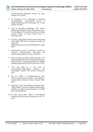 © 2018, IRJET | Impact Factor value: 6.171 | ISO 9001:2008 Certified Journal | Page 582
“Communications Magazine, Volume: 54, Issue:
2,Pages: 64-71, 2016.
2. M. Thanigavel “Li-Fi Technology in Wireless
Communication”, International Journal of
Engineering Research & Technology, Vol. 2 Issue
October 10, 2013.
3. Li-Fi an Emerging Technology "Li-Fi: Future
Mobile Applications by Light" Presentation on Li-
Fi technology by Professor Harald Haas to Global
Leaders Forum in Seoul, South Korea in
November 2013.
4. 4 H. Haas, 'High-speed wireless networking using
visible light' SPIE (The international society for
optics and
photonics),doi:10.1117/2.1201304.004773, April
2013.
5. International journal of innovative research in
electrical, instrumentation, electronics and
control engineering vol.4, issue 5, May 2016.
6. Prerna Chauhan, Jyoti Rani, Ritika Tripathi, “Li-Fi
(Light Fidelity)-The future technology in Wireless
communication”, nternational Journal of Applied
Engineering Research, PP. 0973-4562 Vol.7, 2012.
7. “Li-Fi the path to a new way of
communication” Information Systems and
Technologies (CISTI), 12th Iberian Conference,
2017.
8. W.L. Jin, “SPIVC: A Smartphone-based inter-
vehicle communication system,” Proceedings of
Transportation Research Board Annual Meet,
2012.
9. Dobroslav Tsonev, Harald Haas and Stefan Videv,
“Light Fidelity: Towards All-Optical Networking”,
Institute for Digital Communications, Li-Fi R&D
Centre, Edinburgh, UK.
10. H. Haas, Cheng Chen “What is Li-Fi?”Optical
Communication, European Conference on, PP. 1-3,
2015.
International Research Journal of Engineering and Technology (IRJET) e-ISSN: 2395-0056
Volume: 05 Issue: 03 | Mar-2018 www.irjet.net p-ISSN: 2395-0072
 