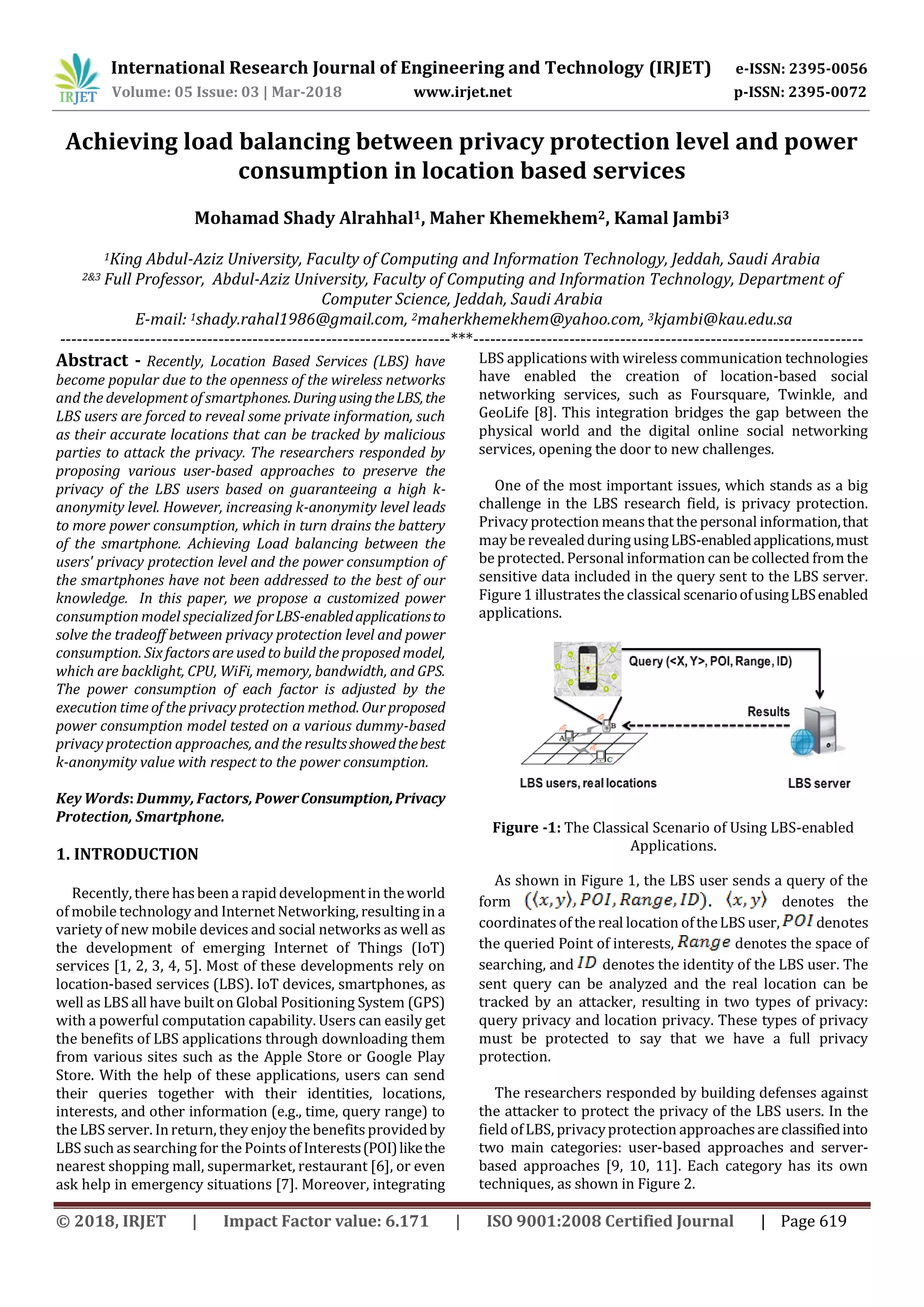 International Research Journal of Engineering and Technology (IRJET) e-ISSN: 2395-0056
Volume: 05 Issue: 03 | Mar-2018 www.irjet.net p-ISSN: 2395-0072
© 2018, IRJET | Impact Factor value: 6.171 | ISO 9001:2008 Certified Journal | Page 619
Achieving load balancing between privacy protection level and power
consumption in location based services
Mohamad Shady Alrahhal1, Maher Khemekhem2, Kamal Jambi3
1King Abdul-Aziz University, Faculty of Computing and Information Technology, Jeddah, Saudi Arabia
2&3 Full Professor, Abdul-Aziz University, Faculty of Computing and Information Technology, Department of
Computer Science, Jeddah, Saudi Arabia
E-mail: 1shady.rahal1986@gmail.com, 2maherkhemekhem@yahoo.com, 3kjambi@kau.edu.sa
---------------------------------------------------------------------***---------------------------------------------------------------------
Abstract - Recently, Location Based Services (LBS) have
become popular due to the openness of the wireless networks
and the development of smartphones.DuringusingtheLBS,the
LBS users are forced to reveal some private information, such
as their accurate locations that can be tracked by malicious
parties to attack the privacy. The researchers responded by
proposing various user-based approaches to preserve the
privacy of the LBS users based on guaranteeing a high k-
anonymity level. However, increasing k-anonymity level leads
to more power consumption, which in turn drains the battery
of the smartphone. Achieving Load balancing between the
users' privacy protection level and the power consumption of
the smartphones have not been addressed to the best of our
knowledge. In this paper, we propose a customized power
consumption model specializedforLBS-enabledapplicationsto
solve the tradeoff between privacy protection level and power
consumption. Six factors are used to build the proposed model,
which are backlight, CPU, WiFi, memory, bandwidth, and GPS.
The power consumption of each factor is adjusted by the
execution time of the privacy protection method.Our proposed
power consumption model tested on a various dummy-based
privacy protection approaches, and the resultsshowedthebest
k-anonymity value with respect to the power consumption.
Key Words: Dummy, Factors, PowerConsumption,Privacy
Protection, Smartphone.
1. INTRODUCTION
Recently, there has been a rapiddevelopmentin theworld
of mobile technology and Internet Networking, resulting in a
variety of new mobile devices and social networks as well as
the development of emerging Internet of Things (IoT)
services [1, 2, 3, 4, 5]. Most of these developments rely on
location-based services (LBS). IoT devices, smartphones, as
well as LBS all have built on Global Positioning System (GPS)
with a powerful computation capability. Users can easily get
the benefits of LBS applications through downloading them
from various sites such as the Apple Store or Google Play
Store. With the help of these applications, users can send
their queries together with their identities, locations,
interests, and other information (e.g., time, query range) to
the LBS server. Inreturn, they enjoy the benefits providedby
LBS such as searching for the Pointsof Interests(POI)likethe
nearest shopping mall, supermarket, restaurant [6], or even
ask help in emergency situations [7]. Moreover, integrating
LBS applications with wireless communication technologies
have enabled the creation of location-based social
networking services, such as Foursquare, Twinkle, and
GeoLife [8]. This integration bridges the gap between the
physical world and the digital online social networking
services, opening the door to new challenges.
One of the most important issues, which stands as a big
challenge in the LBS research field, is privacy protection.
Privacy protection means that the personal information,that
may be revealedduringusingLBS-enabledapplications,must
be protected. Personal information can be collected fromthe
sensitive data included in the query sent to the LBS server.
Figure 1 illustratesthe classical scenarioofusingLBSenabled
applications.
Figure -1: The Classical Scenario of Using LBS-enabled
Applications.
As shown in Figure 1, the LBS user sends a query of the
form . denotes the
coordinatesof the real location oftheLBS user, denotes
the queried Point of interests, denotes the space of
searching, and denotes the identity of the LBS user. The
sent query can be analyzed and the real location can be
tracked by an attacker, resulting in two types of privacy:
query privacy and location privacy. These types of privacy
must be protected to say that we have a full privacy
protection.
The researchers responded by building defenses against
the attacker to protect the privacy of the LBS users. In the
field ofLBS, privacyprotection approachesare classifiedinto
two main categories: user-based approaches and server-
based approaches [9, 10, 11]. Each category has its own
techniques, as shown in Figure 2.
 