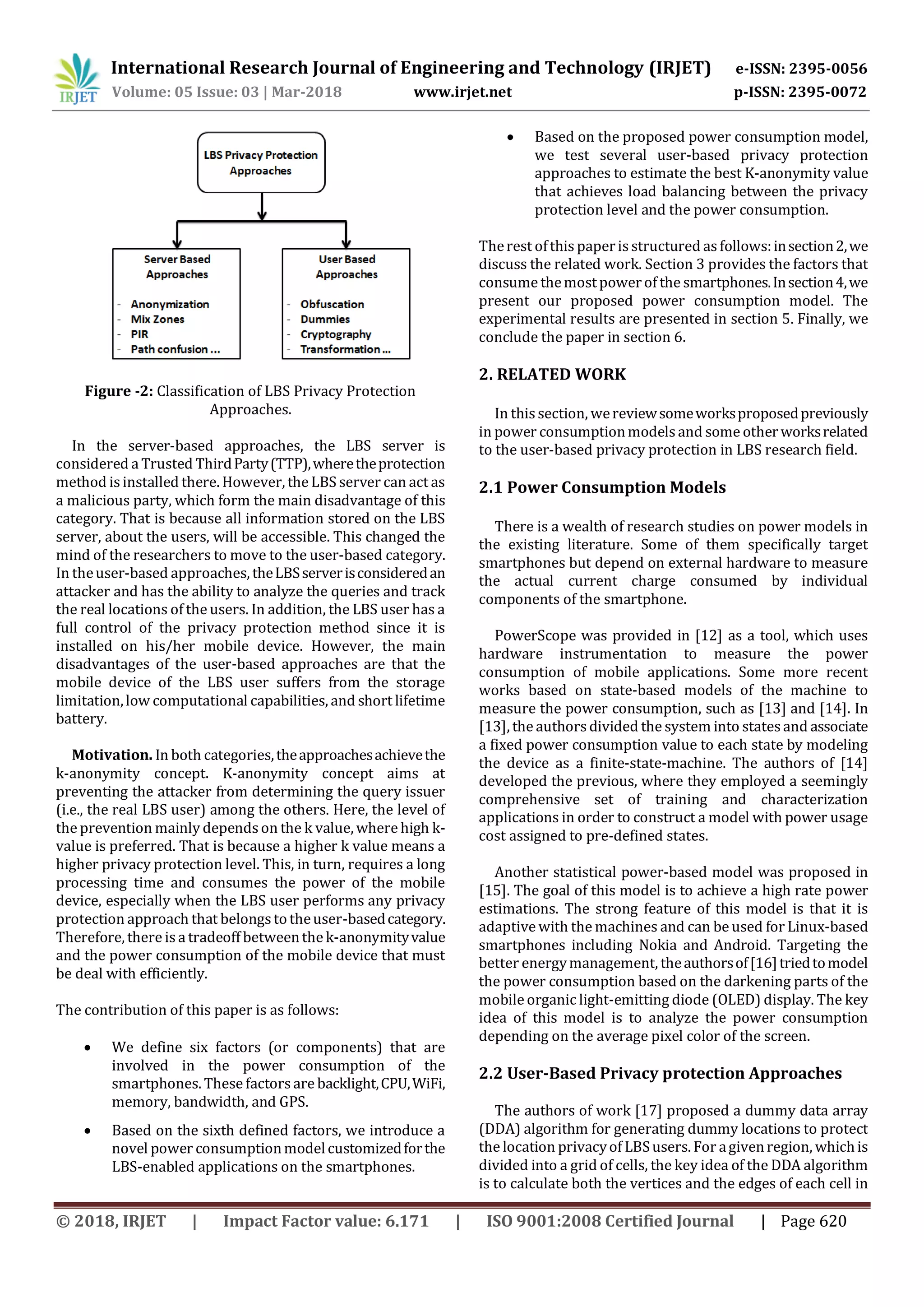 International Research Journal of Engineering and Technology (IRJET) e-ISSN: 2395-0056
Volume: 05 Issue: 03 | Mar-2018 www.irjet.net p-ISSN: 2395-0072
© 2018, IRJET | Impact Factor value: 6.171 | ISO 9001:2008 Certified Journal | Page 620
Figure -2: Classification of LBS Privacy Protection
Approaches.
In the server-based approaches, the LBS server is
considered a Trusted ThirdParty(TTP),wheretheprotection
method is installed there. However, the LBS server can act as
a malicious party, which form the main disadvantage of this
category. That is because all information stored on the LBS
server, about the users, will be accessible. This changed the
mind of the researchers to move to the user-based category.
In theuser-based approaches, theLBSserverisconsideredan
attacker and has the ability to analyze the queries and track
the real locations of the users. In addition, the LBS user has a
full control of the privacy protection method since it is
installed on his/her mobile device. However, the main
disadvantages of the user-based approaches are that the
mobile device of the LBS user suffers from the storage
limitation,low computational capabilities, and short lifetime
battery.
Motivation. In both categories,theapproachesachievethe
k-anonymity concept. K-anonymity concept aims at
preventing the attacker from determining the query issuer
(i.e., the real LBS user) among the others. Here, the level of
the prevention mainly dependson the k value, where high k-
value is preferred. That is because a higher k value means a
higher privacy protection level. This, in turn, requires a long
processing time and consumes the power of the mobile
device, especially when the LBS user performs any privacy
protection approach that belongstotheuser-basedcategory.
Therefore, there is a tradeoff betweenthe k-anonymityvalue
and the power consumption of the mobile device that must
be deal with efficiently.
The contribution of this paper is as follows:
 We define six factors (or components) that are
involved in the power consumption of the
smartphones. These factorsare backlight,CPU,WiFi,
memory, bandwidth, and GPS.
 Based on the sixth defined factors, we introduce a
novel power consumptionmodelcustomizedforthe
LBS-enabled applications on the smartphones.
 Based on the proposed power consumption model,
we test several user-based privacy protection
approaches to estimate the best K-anonymity value
that achieves load balancing between the privacy
protection level and the power consumption.
Therest ofthis paperisstructured asfollows:insection2,we
discuss the related work. Section 3 provides the factors that
consume themostpowerof the smartphones.Insection4,we
present our proposed power consumption model. The
experimental results are presented in section 5. Finally, we
conclude the paper in section 6.
2. RELATED WORK
In this section, wereviewsomeworksproposedpreviously
in power consumptionmodelsand some otherworksrelated
to the user-based privacy protection in LBS research field.
2.1 Power Consumption Models
There is a wealth of research studies on power models in
the existing literature. Some of them specifically target
smartphones but depend on external hardware to measure
the actual current charge consumed by individual
components of the smartphone.
PowerScope was provided in [12] as a tool, which uses
hardware instrumentation to measure the power
consumption of mobile applications. Some more recent
works based on state-based models of the machine to
measure the power consumption, such as [13] and [14]. In
[13], the authorsdivided the system into statesand associate
a fixed power consumption value to each state by modeling
the device as a finite-state-machine. The authors of [14]
developed the previous, where they employed a seemingly
comprehensive set of training and characterization
applications in order to construct a model with power usage
cost assigned to pre-defined states.
Another statistical power-based model was proposed in
[15]. The goal of this model is to achieve a high rate power
estimations. The strong feature of this model is that it is
adaptive with the machines and can be used for Linux-based
smartphones including Nokia and Android. Targeting the
better energymanagement, theauthorsof[16]triedtomodel
the power consumption based on the darkening parts of the
mobile organic light-emitting diode (OLED) display. The key
idea of this model is to analyze the power consumption
depending on the average pixel color of the screen.
2.2 User-Based Privacy protection Approaches
The authors of work [17] proposed a dummy data array
(DDA) algorithm for generating dummy locations to protect
the location privacyof LBSusers. For agivenregion, whichis
divided into a grid of cells, the key idea of the DDA algorithm
is to calculate both the vertices and the edges of each cell in
 