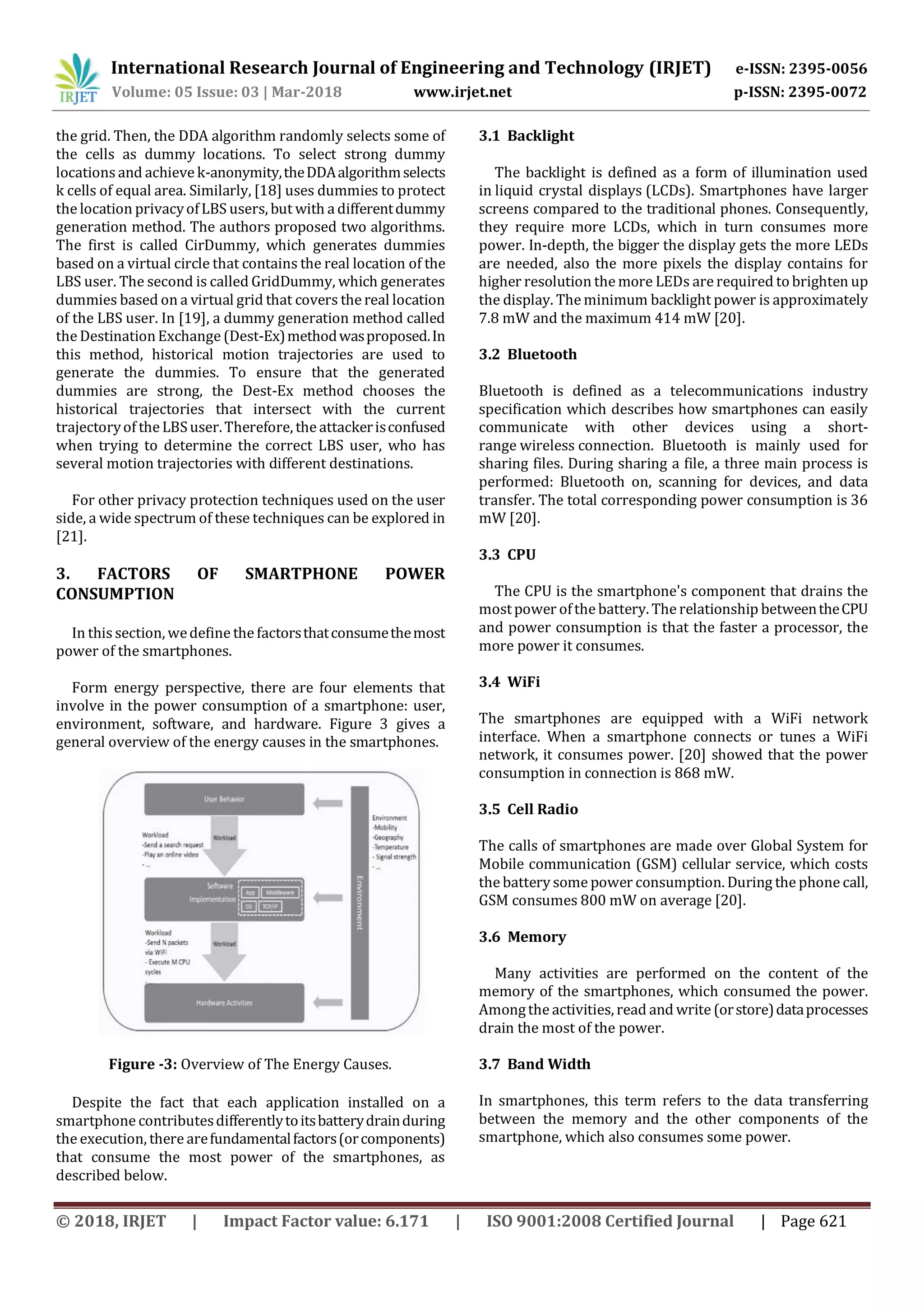 International Research Journal of Engineering and Technology (IRJET) e-ISSN: 2395-0056
Volume: 05 Issue: 03 | Mar-2018 www.irjet.net p-ISSN: 2395-0072
© 2018, IRJET | Impact Factor value: 6.171 | ISO 9001:2008 Certified Journal | Page 621
the grid. Then, the DDA algorithm randomly selects some of
the cells as dummy locations. To select strong dummy
locations and achieve k-anonymity,theDDAalgorithmselects
k cells of equal area. Similarly, [18] uses dummies to protect
the location privacyofLBS users, but with a differentdummy
generation method. The authors proposed two algorithms.
The first is called CirDummy, which generates dummies
based on a virtual circle that contains the real location of the
LBS user. The second is called GridDummy, which generates
dummies based on a virtual grid that covers the real location
of the LBS user. In [19], a dummy generation method called
the DestinationExchange (Dest-Ex)methodwasproposed.In
this method, historical motion trajectories are used to
generate the dummies. To ensure that the generated
dummies are strong, the Dest-Ex method chooses the
historical trajectories that intersect with the current
trajectoryof the LBSuser.Therefore, the attackerisconfused
when trying to determine the correct LBS user, who has
several motion trajectories with different destinations.
For other privacy protection techniques used on the user
side, a wide spectrum of these techniques can be explored in
[21].
3. FACTORS OF SMARTPHONE POWER
CONSUMPTION
In this section, wedefine the factorsthatconsumethemost
power of the smartphones.
Form energy perspective, there are four elements that
involve in the power consumption of a smartphone: user,
environment, software, and hardware. Figure 3 gives a
general overview of the energy causes in the smartphones.
Figure -3: Overview of The Energy Causes.
Despite the fact that each application installed on a
smartphone contributesdifferentlytoitsbatterydrainduring
the execution, there arefundamentalfactors(orcomponents)
that consume the most power of the smartphones, as
described below.
3.1 Backlight
The backlight is defined as a form of illumination used
in liquid crystal displays (LCDs). Smartphones have larger
screens compared to the traditional phones. Consequently,
they require more LCDs, which in turn consumes more
power. In-depth, the bigger the display gets the more LEDs
are needed, also the more pixels the display contains for
higher resolution the more LEDs are required to brighten up
the display. The minimum backlight power is approximately
7.8 mW and the maximum 414 mW [20].
3.2 Bluetooth
Bluetooth is defined as a telecommunications industry
specification which describes how smartphones can easily
communicate with other devices using a short-
range wireless connection. Bluetooth is mainly used for
sharing files. During sharing a file, a three main process is
performed: Bluetooth on, scanning for devices, and data
transfer. The total corresponding power consumption is 36
mW [20].
3.3 CPU
The CPU is the smartphone's component that drains the
mostpower ofthe battery. The relationship betweentheCPU
and power consumption is that the faster a processor, the
more power it consumes.
3.4 WiFi
The smartphones are equipped with a WiFi network
interface. When a smartphone connects or tunes a WiFi
network, it consumes power. [20] showed that the power
consumption in connection is 868 mW.
3.5 Cell Radio
The calls of smartphones are made over Global System for
Mobile communication (GSM) cellular service, which costs
the battery some power consumption. During the phone call,
GSM consumes 800 mW on average [20].
3.6 Memory
Many activities are performed on the content of the
memory of the smartphones, which consumed the power.
Amongthe activities, read and write (orstore)dataprocesses
drain the most of the power.
3.7 Band Width
In smartphones, this term refers to the data transferring
between the memory and the other components of the
smartphone, which also consumes some power.
 