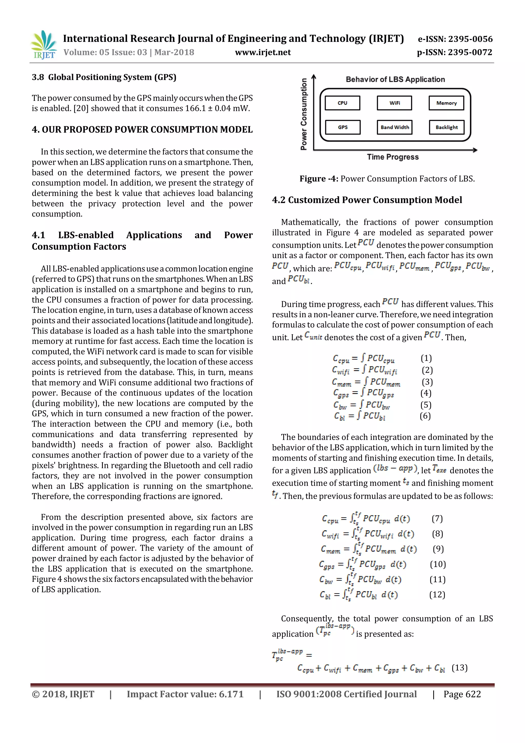 International Research Journal of Engineering and Technology (IRJET) e-ISSN: 2395-0056
Volume: 05 Issue: 03 | Mar-2018 www.irjet.net p-ISSN: 2395-0072
© 2018, IRJET | Impact Factor value: 6.171 | ISO 9001:2008 Certified Journal | Page 622
3.8 Global Positioning System (GPS)
Thepower consumed by the GPSmainlyoccurswhentheGPS
is enabled. [20] showed that it consumes 166.1 ± 0.04 mW.
4. OUR PROPOSED POWER CONSUMPTION MODEL
In this section, we determine the factors that consume the
powerwhen an LBS application runs on a smartphone. Then,
based on the determined factors, we present the power
consumption model. In addition, we present the strategy of
determining the best k value that achieves load balancing
between the privacy protection level and the power
consumption.
4.1 LBS-enabled Applications and Power
Consumption Factors
AllLBS-enabled applicationsuseacommonlocationengine
(referred toGPS) thatruns onthe smartphones.WhenanLBS
application is installed on a smartphone and begins to run,
the CPU consumes a fraction of power for data processing.
Thelocation engine, in turn, usesa database of known access
points and their associatedlocations(latitudeandlongitude).
This database is loaded as a hash table into the smartphone
memory at runtime for fast access. Each time the location is
computed, the WiFi network card is made to scan for visible
access points, and subsequently, the location of these access
points is retrieved from the database. This, in turn, means
that memory and WiFi consume additional two fractions of
power. Because of the continuous updates of the location
(during mobility), the new locations are computed by the
GPS, which in turn consumed a new fraction of the power.
The interaction between the CPU and memory (i.e., both
communications and data transferring represented by
bandwidth) needs a fraction of power also. Backlight
consumes another fraction of power due to a variety of the
pixels' brightness. In regarding the Bluetooth and cell radio
factors, they are not involved in the power consumption
when an LBS application is running on the smartphone.
Therefore, the corresponding fractions are ignored.
From the description presented above, six factors are
involved in the power consumption in regarding run an LBS
application. During time progress, each factor drains a
different amount of power. The variety of the amount of
power drained by each factor is adjusted by the behavior of
the LBS application that is executed on the smartphone.
Figure 4 showsthe six factorsencapsulatedwiththebehavior
of LBS application.
Figure -4: Power Consumption Factors of LBS.
4.2 Customized Power Consumption Model
Mathematically, the fractions of power consumption
illustrated in Figure 4 are modeled as separated power
consumption units. Let denotesthepowerconsumption
unit as a factor or component. Then, each factor has its own
, which are: , , , , ,
and .
During time progress, each has different values. This
results in a non-leaner curve. Therefore,we needintegration
formulas to calculate the cost of power consumption of each
unit. Let denotes the cost of a given . Then,
(1)
(2)
(3)
(4)
(5)
(6)
The boundaries of each integration are dominated by the
behavior of the LBS application, which in turn limited by the
moments of starting and finishing execution time. In details,
for a given LBS application , let denotes the
execution time of starting moment and finishing moment
. Then, the previous formulas are updated to be as follows:
(7)
(8)
(9)
(10)
(11)
(12)
Consequently, the total power consumption of an LBS
application is presented as:
(13)
 
