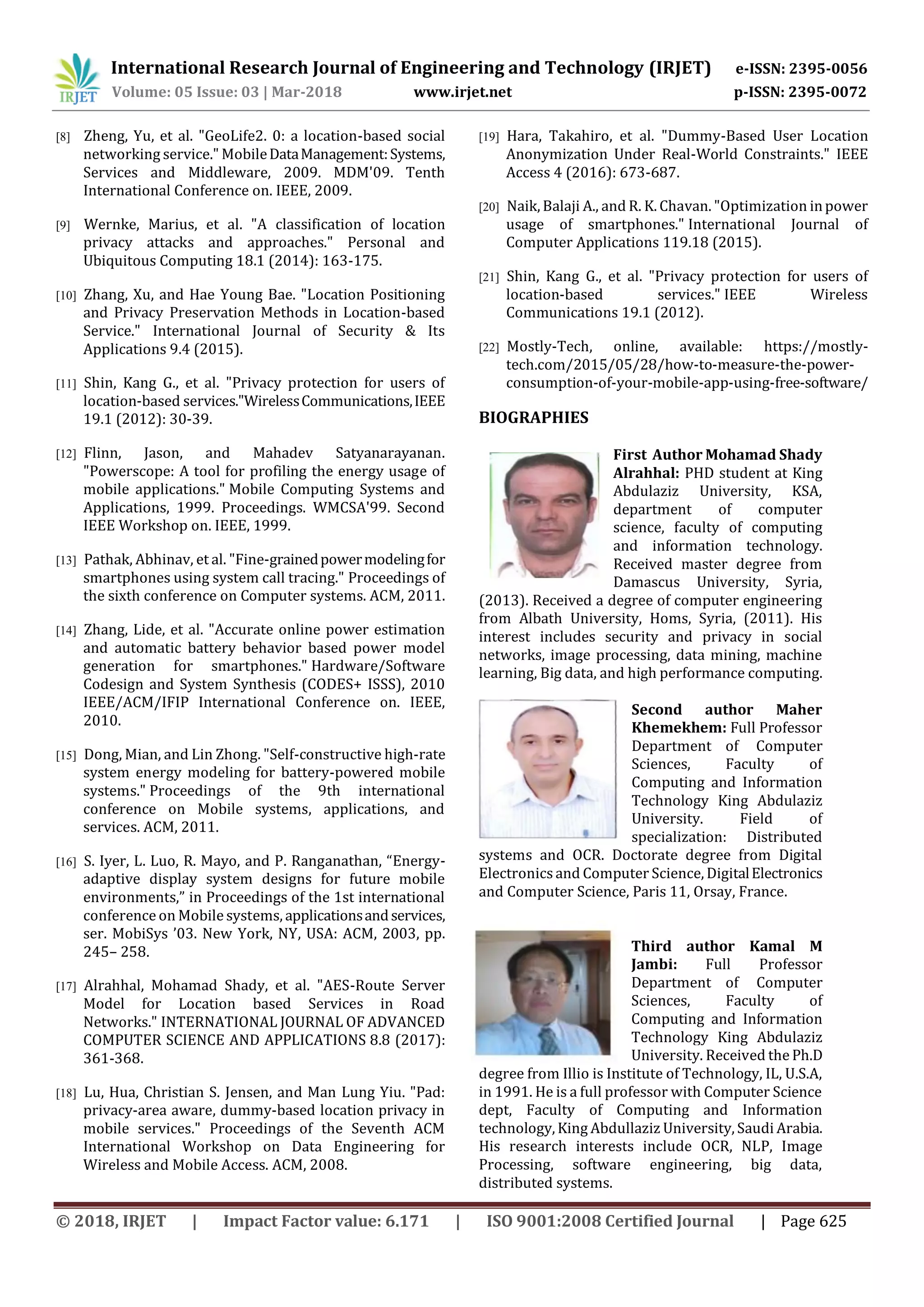 International Research Journal of Engineering and Technology (IRJET) e-ISSN: 2395-0056
Volume: 05 Issue: 03 | Mar-2018 www.irjet.net p-ISSN: 2395-0072
© 2018, IRJET | Impact Factor value: 6.171 | ISO 9001:2008 Certified Journal | Page 625
[8] Zheng, Yu, et al. "GeoLife2. 0: a location-based social
networking service." MobileDataManagement:Systems,
Services and Middleware, 2009. MDM'09. Tenth
International Conference on. IEEE, 2009.
[9] Wernke, Marius, et al. "A classification of location
privacy attacks and approaches." Personal and
Ubiquitous Computing 18.1 (2014): 163-175.
[10] Zhang, Xu, and Hae Young Bae. "Location Positioning
and Privacy Preservation Methods in Location-based
Service." International Journal of Security & Its
Applications 9.4 (2015).
[11] Shin, Kang G., et al. "Privacy protection for users of
location-based services."WirelessCommunications,IEEE
19.1 (2012): 30-39.
[12] Flinn, Jason, and Mahadev Satyanarayanan.
"Powerscope: A tool for profiling the energy usage of
mobile applications." Mobile Computing Systems and
Applications, 1999. Proceedings. WMCSA'99. Second
IEEE Workshop on. IEEE, 1999.
[13] Pathak, Abhinav, et al. "Fine-grainedpowermodelingfor
smartphones using system call tracing." Proceedings of
the sixth conference on Computer systems. ACM, 2011.
[14] Zhang, Lide, et al. "Accurate online power estimation
and automatic battery behavior based power model
generation for smartphones." Hardware/Software
Codesign and System Synthesis (CODES+ ISSS), 2010
IEEE/ACM/IFIP International Conference on. IEEE,
2010.
[15] Dong, Mian, and Lin Zhong. "Self-constructive high-rate
system energy modeling for battery-powered mobile
systems." Proceedings of the 9th international
conference on Mobile systems, applications, and
services. ACM, 2011.
[16] S. Iyer, L. Luo, R. Mayo, and P. Ranganathan, “Energy-
adaptive display system designs for future mobile
environments,” in Proceedings of the 1st international
conference on Mobile systems, applicationsandservices,
ser. MobiSys ’03. New York, NY, USA: ACM, 2003, pp.
245– 258.
[17] Alrahhal, Mohamad Shady, et al. "AES-Route Server
Model for Location based Services in Road
Networks." INTERNATIONAL JOURNAL OF ADVANCED
COMPUTER SCIENCE AND APPLICATIONS 8.8 (2017):
361-368.
[18] Lu, Hua, Christian S. Jensen, and Man Lung Yiu. "Pad:
privacy-area aware, dummy-based location privacy in
mobile services." Proceedings of the Seventh ACM
International Workshop on Data Engineering for
Wireless and Mobile Access. ACM, 2008.
[19] Hara, Takahiro, et al. "Dummy-Based User Location
Anonymization Under Real-World Constraints." IEEE
Access 4 (2016): 673-687.
[20] Naik, Balaji A., and R. K. Chavan. "Optimization inpower
usage of smartphones." International Journal of
Computer Applications 119.18 (2015).
[21] Shin, Kang G., et al. "Privacy protection for users of
location-based services." IEEE Wireless
Communications 19.1 (2012).
[22] Mostly-Tech, online, available: https://mostly-
tech.com/2015/05/28/how-to-measure-the-power-
consumption-of-your-mobile-app-using-free-software/
BIOGRAPHIES
First Author Mohamad Shady
Alrahhal: PHD student at King
Abdulaziz University, KSA,
department of computer
science, faculty of computing
and information technology.
Received master degree from
Damascus University, Syria,
(2013). Received a degree of computer engineering
from Albath University, Homs, Syria, (2011). His
interest includes security and privacy in social
networks, image processing, data mining, machine
learning, Big data, and high performance computing.
Second author Maher
Khemekhem: Full Professor
Department of Computer
Sciences, Faculty of
Computing and Information
Technology King Abdulaziz
University. Field of
specialization: Distributed
systems and OCR. Doctorate degree from Digital
Electronics and Computer Science, DigitalElectronics
and Computer Science, Paris 11, Orsay, France.
Third author Kamal M
Jambi: Full Professor
Department of Computer
Sciences, Faculty of
Computing and Information
Technology King Abdulaziz
University. Received the Ph.D
degree from Illio is Institute of Technology, IL, U.S.A,
in 1991. He is a full professor with Computer Science
dept, Faculty of Computing and Information
technology, King Abdullaziz University, Saudi Arabia.
His research interests include OCR, NLP, Image
Processing, software engineering, big data,
distributed systems.
 
