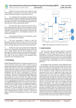International Research Journal of Engineering and Technology (IRJET) e-ISSN: 2395-0056
Volume: 05 Issue: 03 | Mar-2018 www.irjet.net p-ISSN: 2395-0072
© 2018, IRJET | Impact Factor value: 6.171 | ISO 9001:2008 Certified Journal | Page 648
4. Whenever the train arrives at the station it stops
automatically, as sensed by an IR sensor. Then the door
opens so that the passengers can go inside the train.
5. It is equipped with a passenger counting section,
which counts the number of passengersleavingandentering
the train. There should be a passenger limit for example 20
passengers is the limit – after 20 passengers getting into the
train the doors will be automatically closed.
6. The door then closes and the train starts after a
prescribed time (there will be a time set already as to how
many minutes the train will stop at every station) set in the
controller by the program. The passenger counts and the
stations are displayed on a LCD display interfaced to the
Arduino 382 board.
7. The movement of the train is controlled by a motor
driver IC interfaced to the Arduino.
8. The train incorporates a buzzer to alert the
passengers before closing the door and also warn them
before staring. When the train reaches its next stop the
process is being repeated to achieve its desired operation.
9. Further the work can be enhanced by making this
system more advanced by displaying the status of the train
over a larger display unit for the convenience of the
passengers. The statusof the train consistsoftheparameters
like, expected arrival and departure time etc. passengers.
The status of the train consists of the parameters like,
expected arrival and departure time.
3. Methodology
METRO TRAIN PROTOTYPE is an Arduino based device. It is
used in driverless metro train, which is used in most of
progressing countries. These trains are equipped with CPU,
which control the chain. The train is programmed for the
specific path. Every station on the path is defined; stoppage
timing of the train and distance between the two stations is
predefined. The 230 volts is attenuated by 9 volts by
transformer. Then it is rectified by the bridge rectifier made
up of diodes. Then the 9 v is regulated by 7805. 1000 micro
farad capacitor is used to filter the DC voltage. The LED
attached to it checks the flow of power supply. In thisproject
we try to give the same framework for this type of trains.We
are using ARDUINO 382 as CPU. The motion of the train is
controlled by the Stepper Motor, for displaying message in
the train. In our project, we have used IR sensors, where at
proper locations with respect to each station, an IR
transmitter is situated. Whereas the other part of the IR
sensor, the receiver, is installed on the train. Whenever a
train travelling between stations, decodes a relevant IR
signal, it will start its preparation to stop at the coming
station.
Fig -1: Block diagram of automatic metro train
4. Implementation
The role of any train conveyance system is to provide
secure, consistent, efficient and high-quality service to
passengers. As many transit lines run at or near their
capacity limits, automation is often theonlywaytomaximize
the operative performance of a train service system.Applied
on prevailing lines, mechanization is in many cases more
remunerative than constructing new lines or increasing
platforms.
The thought to train automation can be justified by their
variousbenefits: itinerary of train operations become more
exact and timely, the frequentness of the trains can be
improved, especially in low traffic hours, as more and trains
can be inserted in traffic without the need for more
operational staff, and the augmented safety, where the
element of human error is taken out completely. Besides,
mechanization can reduce the wear-and-tear of train by
optimizing energy consumption and capacitively reducing
the operating costs through more effective and regular train
operation. In a fully automatic transit system, care shouldbe
taken for all the processes that are normally requiring
human participation. The initial train departure, trips
between two stations, timing of train stoppage at individual
stations, and controlling the train doorsareexamplesofsuch
processes. In addition, there are normally various activities
that should be automated too. The safety systems represent
important activitiesthat renegade trains must have; likefire
alarms with automatic fire fighting systems, sensing of any
possible damage in the track and providing the information
to the next train on the same track as well as to the base.
 
