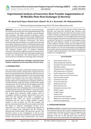 International Research Journal of Engineering and Technology (IRJET) e-ISSN: 2395-0056
Volume: 05 Issue: 03 | Mar-2018 www.irjet.net p-ISSN: 2395-0072
© 2018, IRJET | Impact Factor value: 6.171 | ISO 9001:2008 Certified Journal | Page 739
Experimental Analysis of Convective Heat Transfer Augmentation of
Bi-Metallic Plate Heat Exchanger (A Review)
Mr. Quazi Syed Viquar Ahmed Ansar Ahmed1, Mr. R. L. Karwande2, Mr. Mohammad Irfan3
1, 2, 3Mechanical Engineering Department, M.S.S. CET, Jalna, Maharashtra, India
---------------------------------------------------------------------***---------------------------------------------------------------------
Abstract - Now a day’s manufacturers of heat exchangers
are continuously searching for new andoptimizeddesigns.The
requirements of such designs are fulfil by using bi-metallic
heat exchangers. This paper presents an attempt to collect
information about the convective heat transfercoefficientand
pressure drop of eight different combinations of bi-metallic
plates with forced convection environment. The forced
convective plate heat exchangers are usually used in thermal
power plant, refrigeration and air-conditioning industry,milk
pasteurizing plant and chemical process industry.Hencethese
industries use such system which provides better heattransfer
with minimum pressure drop. To obtained optimized
convective heat transfer coefficient and pressure drop various
parameters related to the plate heat exchangerandheatinput
is taken into consideration. This article focused on detail
review of work accomplished in technology of heat exchanger.
Keywords: Bi-metallic heat exchanger, Convective heat
transfer coefficient, Forced convection, Pressure drop
1. INTRODUCTION
Over the past few decades considerable attention has been
devoted to heat transfer enhancement in thermal devices
due to increased demands by industry for efficient and cost
effective heat exchange equipment’s. In this area,thepassive
methods are preferred over the active techniques. The
former is more realistic and do not require extra power. A
feasible approach to designing heat exchanger should also
consider material usage and energy savings. Other design
constraints are; the size of the device, itsweight, andevenits
manufacturing simplicity. Improved technologies are
frequently used in heat exchanging devices for the purpose
of enhancing the heat transfer between a primary surface
and the surrounding fluid. Various types of heat exchanger
fins ranging from relatively simple shapes, such as
rectangular, cylindrical, annular, tapered have been used.
These fins may protrude from either a rectangular or
cylindrical base. There are various parameters that
characterize the fins, such as shape, number of plates,
number of slots on plates, etc. The heat transfer and
pressure drop characteristicsof fin array systemshavebeen
the subject of extensive investigation because of its
importance in a wide variety of engineering applications
such as compact heat exchangers and the cooling of
advanced gas turbine blades and electronic devices. The
literature survey on the investigations of pin fin array
systems indicates that these studies have examined the heat
transfer and pressure drop characteristics and various
parameters, such as inter fin spacing in both stream-wise
direction and span-wise direction, gap clearance ratio,
height to diameter ratios etc. However, the increase in heat
transfer is always accompanied by a substantial increase in
pressure loss. Therefore, in most applications of fins, both
the heat transfer and pressure loss characteristics must be
considered. Therefore, it is essential to investigate various
plate fins with different number of slots over the plate
surface, different number of plate fins with different heat
input, in order to enhance the heat transfer and decreasethe
flow resistance. It is the aim of this study to investigate the
heat transfer, pressure drop characteristicsfor the platefins
of copper material attached on a flat surface of aluminium
surface in a rectangular duct.
List of Symbols
AS Heat transfer surface area
Dh Channel hydraulic diameter
hav Average Convective heat transfer
Re Reynolds number
TS Average Surface Temperature
Tin Inlet temperature of Channel
Tout Outlet temperature of Channel
ΔP Pressure drop across the test section
Qelec Electrical heat transfer
Qcond Conduction heat loss
Qconv Convection heat loss
Qrad Radiation heat loss
U Mean velocity of air
ν Kinematics viscosity of air
W Width of plate
L Length of plate
ρ Density of air
g Acceleration due to gravity
H Difference in manometer reading
Tm Bulk mean temperature
2. LITERATURE REVIEW
M. Tahat et. al. [1] investigated experimentally steady-state
heat-transfers from pin-fin arrays for staggered and in-line
arrangements of the pin fins, which were orthogonal to the
mean air flow. For the applied conditions, the optimal
spacings of the fins in the span-wise and stream-wise
directions have been determined. The dependences of the
 