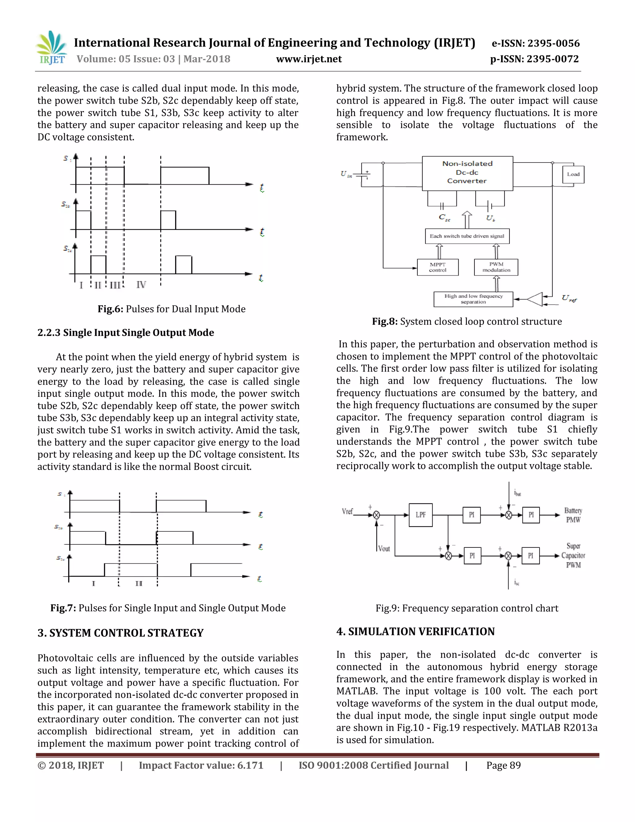 International Research Journal of Engineering and Technology (IRJET) e-ISSN: 2395-0056
Volume: 05 Issue: 03 | Mar-2018 www.irjet.net p-ISSN: 2395-0072
© 2018, IRJET | Impact Factor value: 6.171 | ISO 9001:2008 Certified Journal | Page 89
releasing, the case is called dual input mode. In this mode,
the power switch tube S2b, S2c dependably keep off state,
the power switch tube S1, S3b, S3c keep activity to alter
the battery and super capacitor releasing and keep up the
DC voltage consistent.
Fig.6: Pulses for Dual Input Mode
2.2.3 Single Input Single Output Mode
At the point when the yield energy of hybrid system is
very nearly zero, just the battery and super capacitor give
energy to the load by releasing, the case is called single
input single output mode. In this mode, the power switch
tube S2b, S2c dependably keep off state, the power switch
tube S3b, S3c dependably keep up an integral activity state,
just switch tube S1 works in switch activity. Amid the task,
the battery and the super capacitor give energy to the load
port by releasing and keep up the DC voltage consistent. Its
activity standard is like the normal Boost circuit.
Fig.7: Pulses for Single Input and Single Output Mode
3. SYSTEM CONTROL STRATEGY
Photovoltaic cells are influenced by the outside variables
such as light intensity, temperature etc, which causes its
output voltage and power have a specific fluctuation. For
the incorporated non-isolated dc-dc converter proposed in
this paper, it can guarantee the framework stability in the
extraordinary outer condition. The converter can not just
accomplish bidirectional stream, yet in addition can
implement the maximum power point tracking control of
hybrid system. The structure of the framework closed loop
control is appeared in Fig.8. The outer impact will cause
high frequency and low frequency fluctuations. It is more
sensible to isolate the voltage fluctuations of the
framework.
Fig.8: System closed loop control structure
In this paper, the perturbation and observation method is
chosen to implement the MPPT control of the photovoltaic
cells. The first order low pass filter is utilized for isolating
the high and low frequency fluctuations. The low
frequency fluctuations are consumed by the battery, and
the high frequency fluctuations are consumed by the super
capacitor. The frequency separation control diagram is
given in Fig.9.The power switch tube S1 chiefly
understands the MPPT control , the power switch tube
S2b, S2c, and the power switch tube S3b, S3c separately
reciprocally work to accomplish the output voltage stable.
Fig.9: Frequency separation control chart
4. SIMULATION VERIFICATION
In this paper, the non-isolated dc-dc converter is
connected in the autonomous hybrid energy storage
framework, and the entire framework display is worked in
MATLAB. The input voltage is 100 volt. The each port
voltage waveforms of the system in the dual output mode,
the dual input mode, the single input single output mode
are shown in Fig.10 - Fig.19 respectively. MATLAB R2013a
is used for simulation.
 