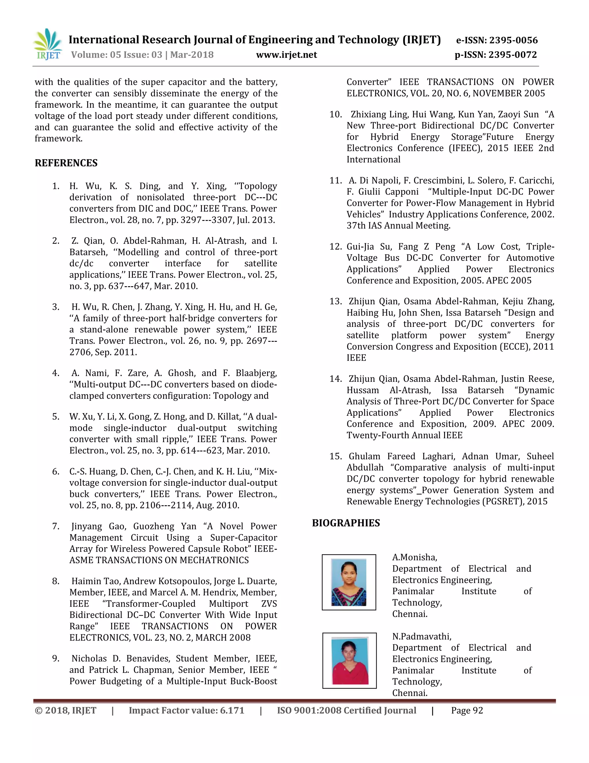 International Research Journal of Engineering and Technology (IRJET) e-ISSN: 2395-0056
Volume: 05 Issue: 03 | Mar-2018 www.irjet.net p-ISSN: 2395-0072
© 2018, IRJET | Impact Factor value: 6.171 | ISO 9001:2008 Certified Journal | Page 92
with the qualities of the super capacitor and the battery,
the converter can sensibly disseminate the energy of the
framework. In the meantime, it can guarantee the output
voltage of the load port steady under different conditions,
and can guarantee the solid and effective activity of the
framework.
REFERENCES
1. H. Wu, K. S. Ding, and Y. Xing, ‘‘Topology
derivation of nonisolated three-port DC---DC
converters from DIC and DOC,’’ IEEE Trans. Power
Electron., vol. 28, no. 7, pp. 3297---3307, Jul. 2013.
2. Z. Qian, O. Abdel-Rahman, H. Al-Atrash, and I.
Batarseh, ‘‘Modelling and control of three-port
dc/dc converter interface for satellite
applications,’’ IEEE Trans. Power Electron., vol. 25,
no. 3, pp. 637---647, Mar. 2010.
3. H. Wu, R. Chen, J. Zhang, Y. Xing, H. Hu, and H. Ge,
‘‘A family of three-port half-bridge converters for
a stand-alone renewable power system,’’ IEEE
Trans. Power Electron., vol. 26, no. 9, pp. 2697---
2706, Sep. 2011.
4. A. Nami, F. Zare, A. Ghosh, and F. Blaabjerg,
‘‘Multi-output DC---DC converters based on diode-
clamped converters configuration: Topology and
5. W. Xu, Y. Li, X. Gong, Z. Hong, and D. Killat, ‘‘A dual-
mode single-inductor dual-output switching
converter with small ripple,’’ IEEE Trans. Power
Electron., vol. 25, no. 3, pp. 614---623, Mar. 2010.
6. C.-S. Huang, D. Chen, C.-J. Chen, and K. H. Liu, ‘‘Mix-
voltage conversion for single-inductor dual-output
buck converters,’’ IEEE Trans. Power Electron.,
vol. 25, no. 8, pp. 2106---2114, Aug. 2010.
7. Jinyang Gao, Guozheng Yan “A Novel Power
Management Circuit Using a Super-Capacitor
Array for Wireless Powered Capsule Robot” IEEE-
ASME TRANSACTIONS ON MECHATRONICS
8. Haimin Tao, Andrew Kotsopoulos, Jorge L. Duarte,
Member, IEEE, and Marcel A. M. Hendrix, Member,
IEEE “Transformer-Coupled Multiport ZVS
Bidirectional DC–DC Converter With Wide Input
Range” IEEE TRANSACTIONS ON POWER
ELECTRONICS, VOL. 23, NO. 2, MARCH 2008
9. Nicholas D. Benavides, Student Member, IEEE,
and Patrick L. Chapman, Senior Member, IEEE “
Power Budgeting of a Multiple-Input Buck-Boost
Converter” IEEE TRANSACTIONS ON POWER
ELECTRONICS, VOL. 20, NO. 6, NOVEMBER 2005
10. Zhixiang Ling, Hui Wang, Kun Yan, Zaoyi Sun “A
New Three-port Bidirectional DC/DC Converter
for Hybrid Energy Storage”Future Energy
Electronics Conference (IFEEC), 2015 IEEE 2nd
International
11. A. Di Napoli, F. Crescimbini, L. Solero, F. Caricchi,
F. Giulii Capponi “Multiple-Input DC-DC Power
Converter for Power-Flow Management in Hybrid
Vehicles” Industry Applications Conference, 2002.
37th IAS Annual Meeting.
12. Gui-Jia Su, Fang Z Peng “A Low Cost, Triple-
Voltage Bus DC-DC Converter for Automotive
Applications” Applied Power Electronics
Conference and Exposition, 2005. APEC 2005
13. Zhijun Qian, Osama Abdel-Rahman, Kejiu Zhang,
Haibing Hu, John Shen, Issa Batarseh “Design and
analysis of three-port DC/DC converters for
satellite platform power system” Energy
Conversion Congress and Exposition (ECCE), 2011
IEEE
14. Zhijun Qian, Osama Abdel-Rahman, Justin Reese,
Hussam Al-Atrash, Issa Batarseh “Dynamic
Analysis of Three-Port DC/DC Converter for Space
Applications” Applied Power Electronics
Conference and Exposition, 2009. APEC 2009.
Twenty-Fourth Annual IEEE
15. Ghulam Fareed Laghari, Adnan Umar, Suheel
Abdullah “Comparative analysis of multi-input
DC/DC converter topology for hybrid renewable
energy systems” Power Generation System and
Renewable Energy Technologies (PGSRET), 2015
BIOGRAPHIES
A.Monisha,
Department of Electrical and
Electronics Engineering,
Panimalar Institute of
Technology,
Chennai.
N.Padmavathi,
Department of Electrical and
Electronics Engineering,
Panimalar Institute of
Technology,
Chennai.
 