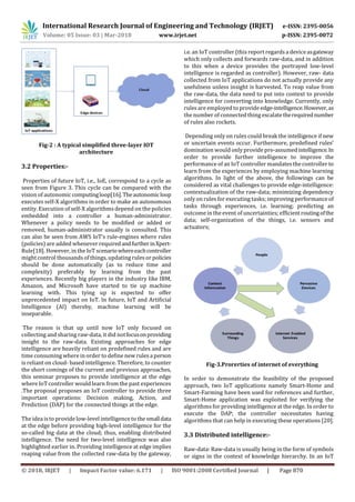 International Research Journal of Engineering and Technology (IRJET) e-ISSN: 2395-0056
Volume: 05 Issue: 03 | Mar-2018 www.irjet.net p-ISSN: 2395-0072
© 2018, IRJET | Impact Factor value: 6.171 | ISO 9001:2008 Certified Journal | Page 870
Fig-2 : A typical simplified three-layer IOT
architecture
3.2 Properties:-
Properties of future IoT, i.e., IoE, correspond to a cycle as
seen from Figure 3. This cycle can be compared with the
vision of autonomic computingloop[16].Theautonomicloop
executes self-X algorithms in order to make an autonomous
entity. Execution of self-X algorithms depend on the policies
embedded into a controller a human-administrator.
Whenever a policy needs to be modified or added or
removed, human-administrator usually is consulted. This
can also be seen from AWS IoT’s rule-engines where rules
(policies) are added whenever requiredandfurtherinXpert-
Rule[18]. However, in the IoT scenariowhereeachcontroller
might control thousands of things, updating rules or policies
should be done automatically (as to reduce time and
complexity) preferably by learning from the past
experiences. Recently big players in the industry like IBM,
Amazon, and Microsoft have started to tie up machine
learning with. This tying up is expected to offer
unprecedented impact on IoT. In future, IoT and Artificial
Intelligence (AI) thereby, machine learning will be
inseparable.
The reason is that up until now IoT only focused on
collecting and sharing raw-data, it did notfocusonproviding
insight to the raw-data. Existing approaches for edge
intelligence are heavily reliant on predefined rules and are
time consuming where in order to define new rules a person
is reliant on cloud- based intelligence. Therefore, to counter
the short comings of the current and previous approaches,
this seminar proposes to provide intelligence at the edge
where IoT controller would learn from the past experiences
.The proposal proposes an IoT controller to provide three
important operations: Decision making, Action, and
Prediction (DAP) for the connected things at the edge.
The idea is to provide low-level intelligence to the smalldata
at the edge before providing high-level intelligence for the
so-called big data at the cloud; thus, enabling distributed
intelligence. The need for two-level intelligence was also
highlighted earlier in. Providing intelligence at edge implies
reaping value from the collected raw-data by the gateway,
i.e. an IoT controller (this report regards a deviceasgateway
which only collects and forwards raw-data, and in addition
to this when a device provides the portrayed low-level
intelligence is regarded as controller). However, raw- data
collected from IoT applications do not actually provide any
usefulness unless insight is harvested. To reap value from
the raw-data, the data need to put into context to provide
intelligence for converting into knowledge. Currently, only
rules are employed to provide edge-intelligence.However,as
the number of connected thing escalatetherequirednumber
of rules also rockets.
Depending only on rules could break the intelligence if new
or uncertain events occur. Furthermore, predefined rules’
domination would only provide pre-assumed intelligence.In
order to provide further intelligence to improve the
performance of an IoT controller mandates the controller to
learn from the experiences by employing machine learning
algorithms. In light of the above, the followings can be
considered as vital challenges to provide edge-intelligence:
contextualization of the raw-data; minimizing dependency
only on rules for executing tasks; improving performance of
tasks through experiences, i.e. learning; predicting an
outcome in the event of uncertainties; efficientroutingofthe
data; self-organization of the things, i.e. sensors and
actuators;
Fig-3.Prorerties of internet of everything
In order to demonstrate the feasibility of the proposed
approach, two IoT applications namely Smart-Home and
Smart-Farming have been used for references and further,
Smart-Home application was exploited for verifying the
algorithms for providing intelligence at the edge. In order to
execute the DAP; the controller necessitates having
algorithms that can help in executing these operations [20].
3.3 Distributed intelligence:-
Raw-data: Raw-data is usually being in the form of symbols
or signs in the context of knowledge hierarchy. In an IoT
 