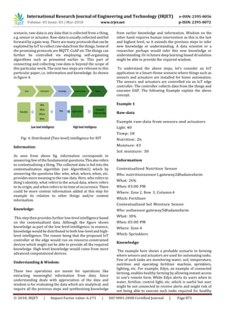 International Research Journal of Engineering and Technology (IRJET) e-ISSN: 2395-0056
Volume: 05 Issue: 03 | Mar-2018 www.irjet.net p-ISSN: 2395-0072
© 2018, IRJET | Impact Factor value: 6.171 | ISO 9001:2008 Certified Journal | Page 871
scenario, raw-data is any data that is collected from a thing,
e.g. sensor or actuator. Raw-data isusually collected and fed
forward by a gate-way. There are many protocolsthatcanbe
exploited by IoT to collect raw-data from the things. Someof
the promising protocols are MQTT, CoAP etc The things can
further be controlled via employing self-organizing
algorithms such as presented earlier in. This part of
connecting and collecting raw-data is beyond the scope of
this particular work. The next two steps are relevant to this
particular paper, i.e. information and knowledge. As shown
in figure 4.
Fig- 4. Distributed (Two level) intelligence for IOT
Information:
As seen from above fig. information corresponds to
answering few of the fundamental questions.Thisalsorefers
to contextualizing a thing. The collected data is fed into the
contextualization algorithm (see Algorithm1) which by
answering the questions like: who, what, where, when, etc.
provides more meaning to the raw-data. Here, who refers to
thing’s identity, what refers to the actual data, where refers
to its origin, and when refers to itstime of occurrence. There
could be more context information added at this step for
example its relation to other things and/or context
information.
Knowledge:
This step then provides further low-level intelligence based
on the contextualized data. Although the figure shows
knowledge as part of the low-level intelligence; in essence,
knowledge would be distributed to both low-level and high-
level intelligence. The reason being that the proposed IoT
controller at the edge would run on resource-constrained
devices which might not be able to provide all the required
knowledge. High-level knowledge would come from more
advanced computational devices.
Understanding & Wisdom:
These two operations are meant for operations like
extracting meaningful information from data. Since
understanding deals with appreciation of the data and
wisdom is for evaluating the data which are analytical; and
require all the previous steps and synthesizing knowledge
from earlier knowledge and information. Wisdom on the
other hand requires human intervention as this is the last
and highest level, so it extends the previous steps to infer
new knowledge or understanding. A data scientist or a
researcher perhaps would infer this new knowledge or
understanding .Or in future deep learning based AI solution
might be able to provide the required wisdom.
To understand the above steps, let’s consider an IoT
application in a Smart-Home scenario where things such as
sensors and actuators are installed for home automation.
The sensors and actuators are controlled via an IoT edge
controller. The controller collects data from the things and
executes DAP. The following Example explain the above
concept.
Example 1
Raw-data
Example raw-data from sensors and actuators
Light: 40
Temp: 18
Nutrition: 26
Moisture: 43
Soil moisture: 30
Information
Contextualized Nutrition Sensor
Who: nutritionsensor1.gateway2@adamsfarm
What: 26%
When: 03:00 PM
Where: Zone 2, Row 3, Column 4
Which: Fertilizer
Contextualized Soil Moisture Sensor
Who: soilsensor.gateway5@adamsfarm
What: 30%
When: 05:00 PM
Where: Zone 4
Which: Sprinklers
Knowledge
The example here shows a probable scenario in farming
where sensors and actuators are used for automating tasks.
Few of such tasks are monitoring water, soil, temperature,
nutrition and operating fertilizer machine, sprinklers,
lighting, etc. For example, Edyn, an example of connected
farming, enables healthy farming by allowing instant access
to one’s remote farm. While Edyn alerts its users when to
water, fertilize, control light, etc. which is useful but user
might be not connected to receive alerts and might risk of
not being able to execute such tasks required for healthy
 