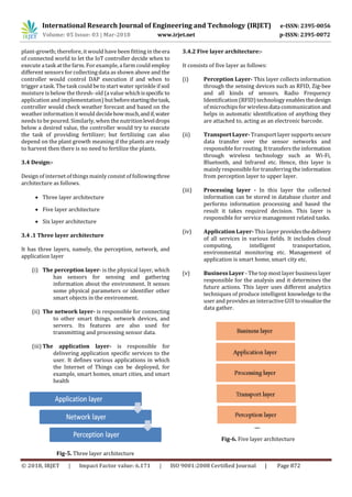 International Research Journal of Engineering and Technology (IRJET) e-ISSN: 2395-0056
Volume: 05 Issue: 03 | Mar-2018 www.irjet.net p-ISSN: 2395-0072
© 2018, IRJET | Impact Factor value: 6.171 | ISO 9001:2008 Certified Journal | Page 872
plant-growth; therefore, it would have been fitting in theera
of connected world to let the IoT controller decide when to
execute a task at the farm. For example, a farm could employ
different sensors for collecting data as shown above and the
controller would control DAP execution if and when to
trigger a task. The task could be to start water sprinkle if soil
moisture isbelow the thresh- old (a value whichisspecificto
application and implementation) butbeforestartingthetask,
controller would check weather forecast and based on the
weather information it would decidehowmuch,andif,water
needs to be poured. Similarly, when the nutritionleveldrops
below a desired value, the controller would try to execute
the task of providing fertilizer; but fertilizing can also
depend on the plant growth meaning if the plants are ready
to harvest then there is no need to fertilize the plants.
3.4 Design:-
Design of internet of things mainly consist of followingthree
architecture as follows.
 Three layer architecture
 Five layer architecture
 Six layer architecture
3.4 .1 Three layer architecture
It has three layers, namely, the perception, network, and
application layer
(i) The perception layer- is the physical layer, which
has sensors for sensing and gathering
information about the environment. It senses
some physical parameters or identifier other
smart objects in the environment.
(ii) The network layer- is responsible for connecting
to other smart things, network devices, and
servers. Its features are also used for
transmitting and processing sensor data.
(iii) The application layer- is responsible for
delivering application specific services to the
user. It defines various applications in which
the Internet of Things can be deployed, for
example, smart homes, smart cities, and smart
health
Fig-5. Three layer architecture
3.4.2 Five layer architecture:-
It consists of five layer as follows:
(i) Perception Layer- This layer collects information
through the sensing devices such as RFID, Zig-bee
and all kinds of sensors. Radio Frequency
Identification (RFID) technology enables thedesign
of microchips for wireless data communication and
helps in automatic identification of anything they
are attached to, acting as an electronic barcode.
(ii) Transport Layer- Transport layer supports secure
data transfer over the sensor networks and
responsible for routing. It transfers the information
through wireless technology such as Wi-Fi,
Bluetooth, and Infrared etc. Hence, this layer is
mainly responsible for transferring the information
from perception layer to upper layer.
(iii) Processing layer - In this layer the collected
information can be stored in database cluster and
performs information processing and based the
result it takes required decision. This layer is
responsible for service management related tasks.
(iv) Application Layer- This layer providesthedelivery
of all services in various fields. It includes cloud
computing, intelligent transportation,
environmental monitoring etc. Management of
application is smart home, smart city etc.
(v) Business Layer - The top most layer business layer
responsible for the analysis and it determines the
future actions. This layer uses different analytics
techniques of produce intelligent knowledge to the
user and provides an interactive GUI tovisualizethe
data gather.
Fig-6. Five layer architecture
 